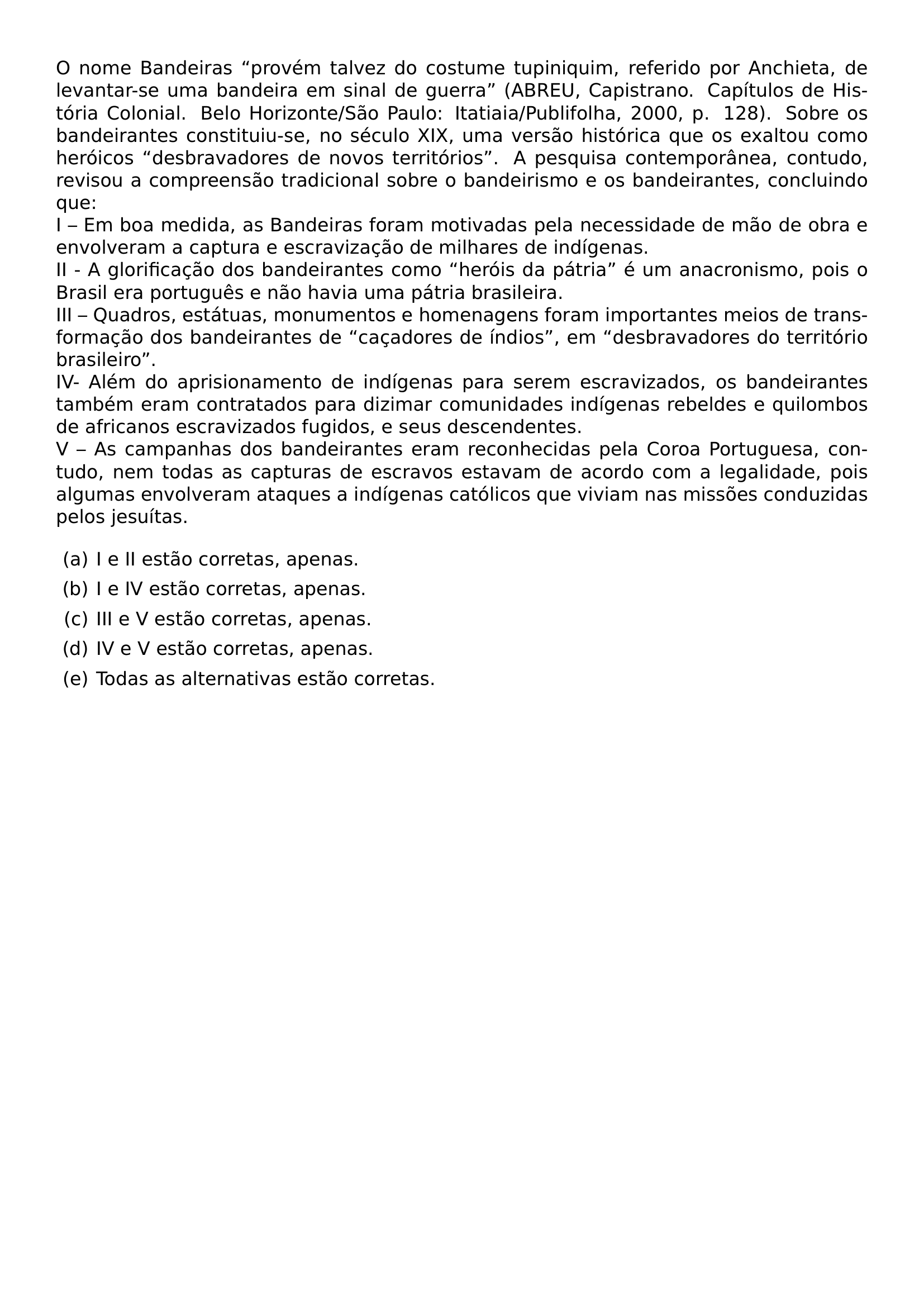 O NOME BANDEIRAS PROVEM TALVEZ DO COSTUME TUPINIQUIM REFERIDO POR ANCHIETA DE LEVANTAR SE UMA BANDEIRA EM SINAL DE GUERRA ABREU CAPISTRANO CAPITULOS DE HISTORIA COLONIAL BELO HORIZONTE SAO PAULO ITATIAIA PUBLIFOLHA 2000 P 128 SOBRE OS BANDEIRANTES CONSTITUIU SE NO SECULO XIX UMA VERSAO HISTORICA QUE OS EXALTOU COMO HEROICOS DESBRAVADORES DE NOVOS TERRITORIOS A PESQUISA CONTEMPORANEA CONTUDO REVISOU A COMPREENSAO TRADICIONAL SOBRE O BANDEIRISMO E OS BANDEIRANTES CONCLUINDO QUE I EM BOA MEDIDA AS BANDEIRAS FORAM MOTIVADAS PELA NECESSIDADE DE MAO DE OBRA E ENVOLVERAM A CAPTURA E ESCRAVIZACAO DE MILHARES DE INDIGENAS II A GLORIFICACAO DOS BANDEIRANTES COMO HEROIS DA PATRIA E UM ANACRONISMO POIS O BRASIL ERA PORTUGUES E NAO HAVIA UMA PATRIA BRASILEIRA III QUADROS ESTATUAS MONUMENTOS E HOMENAGENS FORAM IMPORTANTES MEIOS DE TRANSFORMACAO DOS BANDEIRANTES DE CACADORES DE INDIOS EM DESBRAVADORES DO TERRITORIO BRASILEIRO IV ALEM DO APRISIONAMENTO DE INDIGENAS PARA SEREM ESCRAVIZADOS OS BANDEIRANTES TAMBEM ERAM CONTRATADOS PARA DIZIMAR COMUNIDADES INDIGENAS REBELDES E QUILOMBOS DE AFRICANOS ESCRAVIZADOS FUGIDOS E SEUS DESCENDENTES V AS CAMPANHAS DOS BANDEIRANTES ERAM RECONHECIDAS PELA COROA PORTUGUESA CONTUDO NEM TODAS AS CAPTURAS DE ESCRAVOS ESTAVAM DE ACORDO COM A LEGALIDADE POIS ALGUMAS ENVOLVERAM ATAQUES A INDIGENAS CATOLICOS QUE VIVIAM NAS MISSOES CONDUZIDAS PELOS JESUITAS BEGIN ENUMERATE LABEL ALPH LEFTMARGIN ITEM A I E II ESTAO CORRETAS APENAS ITEM B I E IV ESTAO CORRETAS APENAS ITEM C III E V ESTAO CORRETAS APENAS ITEM D IV E V ESTAO CORRETAS APENAS ITEM E TODAS AS ALTERNATIVAS ESTAO CORRETAS END ENUMERATE