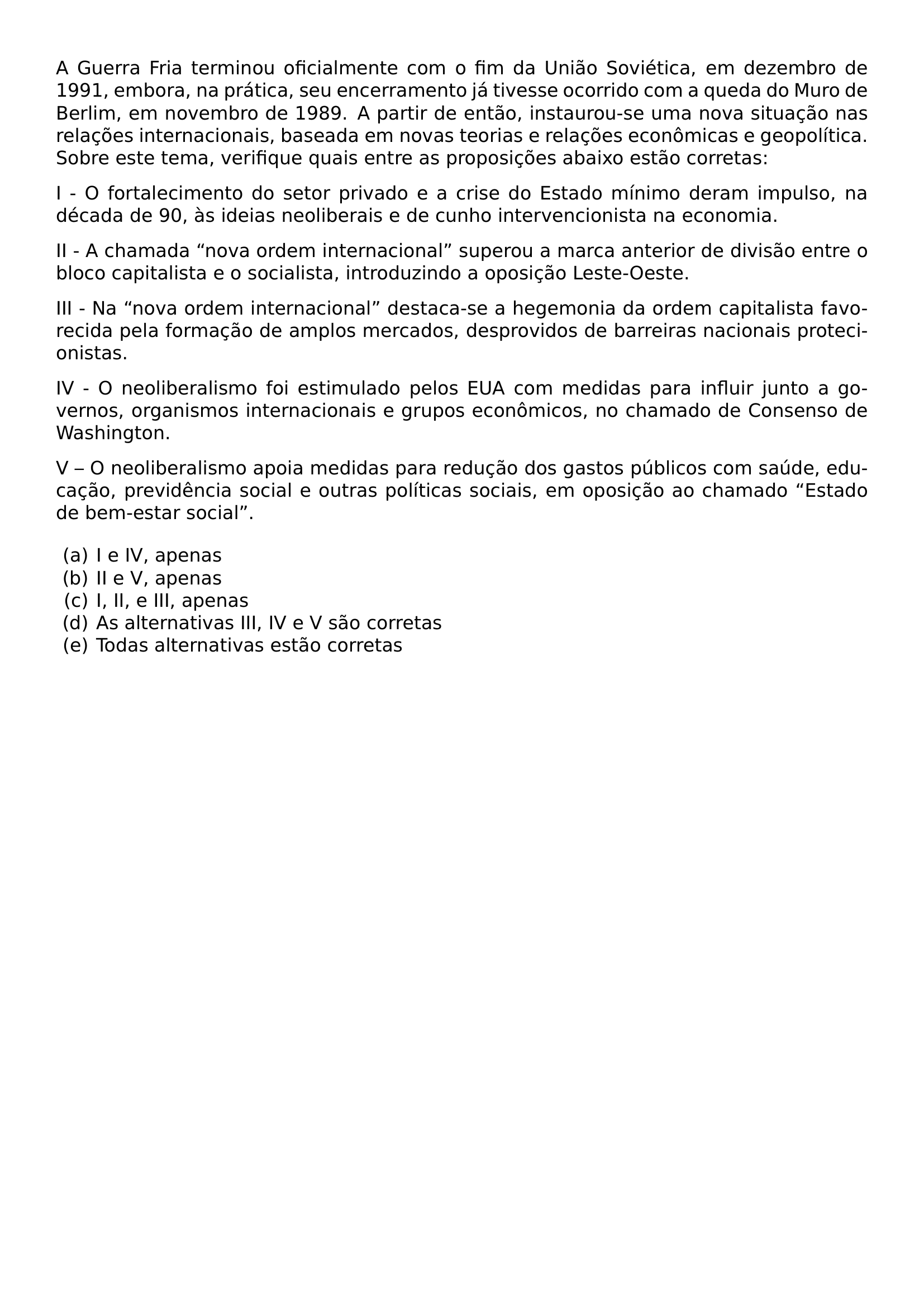NOINDENT A GUERRA FRIA TERMINOU OFICIALMENTE COM O FIM DA UNIAO SOVIETICA EM DEZEMBRO DE 1991 EMBORA NA PRATICA SEU ENCERRAMENTO JA TIVESSE OCORRIDO COM A QUEDA DO MURO DE BERLIM EM NOVEMBRO DE 1989 A PARTIR DE ENTAO INSTAUROU SE UMA NOVA SITUACAO NAS RELACOES INTERNACIONAIS BASEADA EM NOVAS TEORIAS E RELACOES ECONOMICAS E GEOPOLITICA SOBRE ESTE TEMA VERIFIQUE QUAIS ENTRE AS PROPOSICOES ABAIXO ESTAO CORRETAS PAR NOINDENT I O FORTALECIMENTO DO SETOR PRIVADO E A CRISE DO ESTADO MINIMO DERAM IMPULSO NA DECADA DE 90 AS IDEIAS NEOLIBERAIS E DE CUNHO INTERVENCIONISTA NA ECONOMIA PAR NOINDENT II A CHAMADA NOVA ORDEM INTERNACIONAL SUPEROU A MARCA ANTERIOR DE DIVISAO ENTRE O BLOCO CAPITALISTA E O SOCIALISTA INTRODUZINDO A OPOSICAO LESTE OESTE PAR NOINDENT III NA NOVA ORDEM INTERNACIONAL DESTACA SE A HEGEMONIA DA ORDEM CAPITALISTA FAVORECIDA PELA FORMACAO DE AMPLOS MERCADOS DESPROVIDOS DE BARREIRAS NACIONAIS PROTECIONISTAS PAR NOINDENT IV O NEOLIBERALISMO FOI ESTIMULADO PELOS EUA COM MEDIDAS PARA INFLUIR JUNTO A GOVERNOS ORGANISMOS INTERNACIONAIS E GRUPOS ECONOMICOS NO CHAMADO DE CONSENSO DE WASHINGTON PAR NOINDENT V O NEOLIBERALISMO APOIA MEDIDAS PARA REDUCAO DOS GASTOS PUBLICOS COM SAUDE EDUCACAO PREVIDENCIA SOCIAL E OUTRAS POLITICAS SOCIAIS EM OPOSICAO AO CHAMADO ESTADO DE BEM ESTAR SOCIAL BEGIN ENUMERATE LABEL ALPH LEFTMARGIN ITEMSEP 0PT ITEM I E IV APENAS ITEM II E V APENAS ITEM I II E III APENAS ITEM AS ALTERNATIVAS III IV E V SAO CORRETAS ITEM TODAS ALTERNATIVAS ESTAO CORRETAS END ENUMERATE