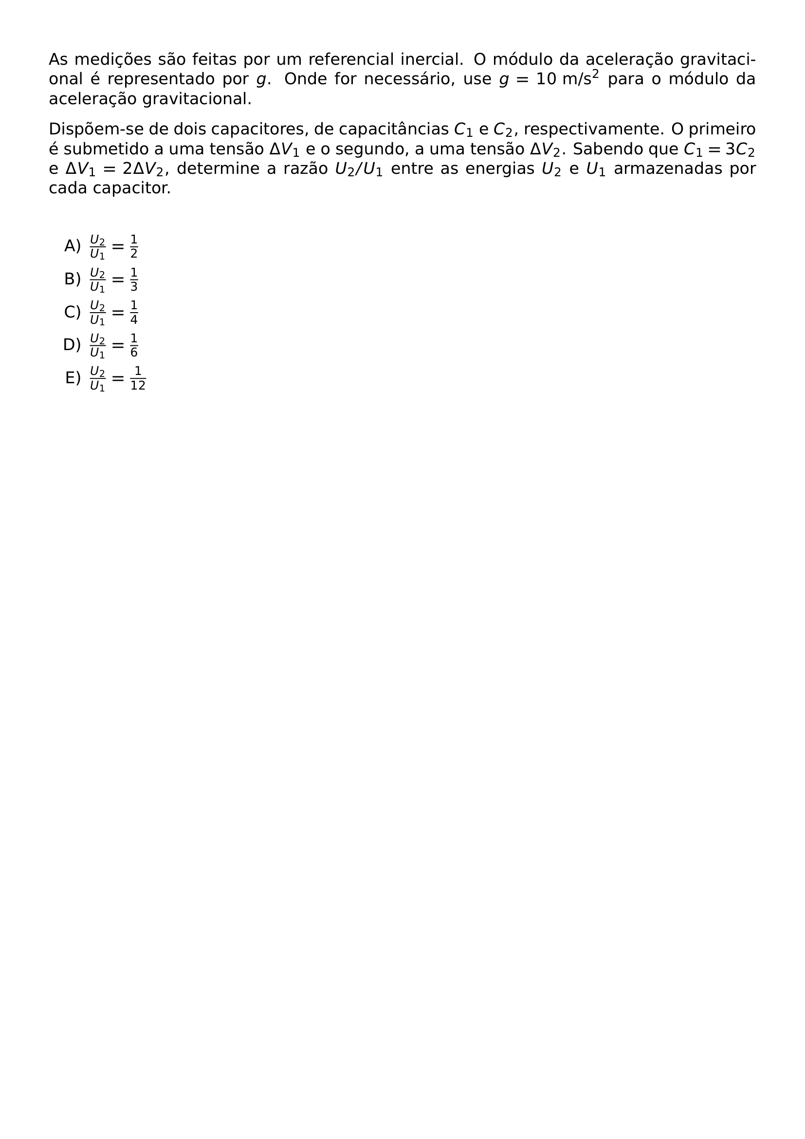 AS MEDICOES SAO FEITAS POR UM REFERENCIAL INERCIAL O MODULO DA ACELERACAO GRAVITACIONAL E REPRESENTADO POR G ONDE FOR NECESSARIO USE G 10 TEXT M S 2 PARA O MODULO DA ACELERACAO GRAVITACIONAL DISPOEM SE DE DOIS CAPACITORES DE CAPACITANCIAS C 1 E C 2 RESPECTIVAMENTE O PRIMEIRO E SUBMETIDO A UMA TENSAO DELTA V 1 E O SEGUNDO A UMA TENSAO DELTA V 2 SABENDO QUE C 1 3C 2 E DELTA V 1 2 DELTA V 2 DETERMINE A RAZAO U 2 U 1 ENTRE AS ENERGIAS U 2 E U 1 ARMAZENADAS POR CADA CAPACITOR VSPACE 0 5CM BEGIN ENUMERATE LABEL ALPH ITEM FRAC U 2 U 1 FRAC 1 2 ITEM FRAC U 2 U 1 FRAC 1 3 ITEM FRAC U 2 U 1 FRAC 1 4 ITEM FRAC U 2 U 1 FRAC 1 6 ITEM FRAC U 2 U 1 FRAC 1 12 END ENUMERATE