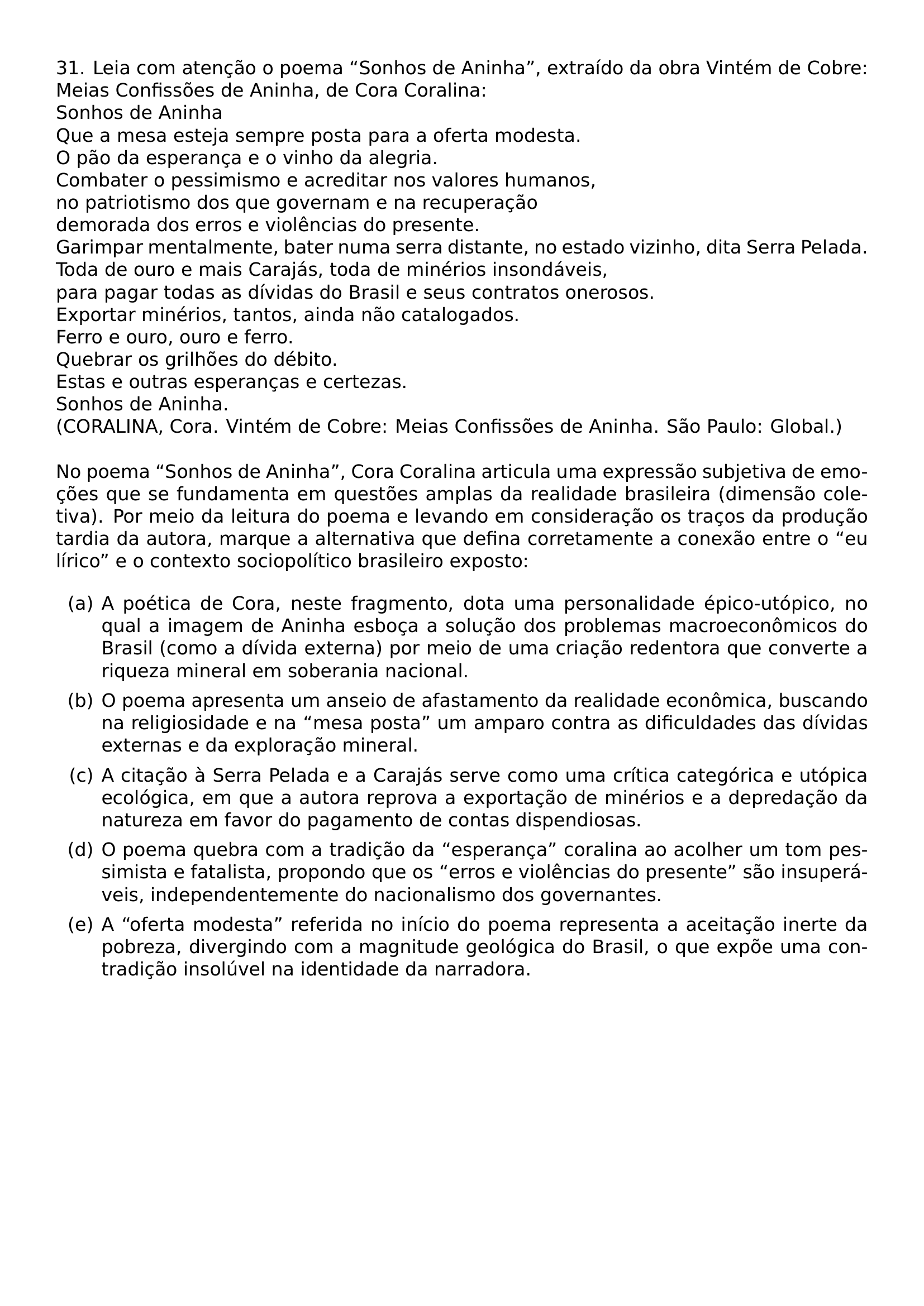 31 LEIA COM ATENCAO O POEMA SONHOS DE ANINHA EXTRAIDO DA OBRA VINTEM DE COBRE MEIAS CONFISSOES DE ANINHA DE CORA CORALINA SONHOS DE ANINHA QUE A MESA ESTEJA SEMPRE POSTA PARA A OFERTA MODESTA O PAO DA ESPERANCA E O VINHO DA ALEGRIA COMBATER O PESSIMISMO E ACREDITAR NOS VALORES HUMANOS NO PATRIOTISMO DOS QUE GOVERNAM E NA RECUPERACAO DEMORADA DOS ERROS E VIOLENCIAS DO PRESENTE GARIMPAR MENTALMENTE BATER NUMA SERRA DISTANTE NO ESTADO VIZINHO DITA SERRA PELADA TODA DE OURO E MAIS CARAJAS TODA DE MINERIOS INSONDAVEIS PARA PAGAR TODAS AS DIVIDAS DO BRASIL E SEUS CONTRATOS ONEROSOS EXPORTAR MINERIOS TANTOS AINDA NAO CATALOGADOS FERRO E OURO OURO E FERRO QUEBRAR OS GRILHOES DO DEBITO ESTAS E OUTRAS ESPERANCAS E CERTEZAS SONHOS DE ANINHA CORALINA CORA VINTEM DE COBRE MEIAS CONFISSOES DE ANINHA SAO PAULO GLOBAL NO POEMA SONHOS DE ANINHA CORA CORALINA ARTICULA UMA EXPRESSAO SUBJETIVA DE EMOCOES QUE SE FUNDAMENTA EM QUESTOES AMPLAS DA REALIDADE BRASILEIRA DIMENSAO COLETIVA POR MEIO DA LEITURA DO POEMA E LEVANDO EM CONSIDERACAO OS TRACOS DA PRODUCAO TARDIA DA AUTORA MARQUE A ALTERNATIVA QUE DEFINA CORRETAMENTE A CONEXAO ENTRE O EU LIRICO E O CONTEXTO SOCIOPOLITICO BRASILEIRO EXPOSTO BEGIN ENUMERATE LABEL ALPH ITEM A A POETICA DE CORA NESTE FRAGMENTO DOTA UMA PERSONALIDADE EPICO UTOPICO NO QUAL A IMAGEM DE ANINHA ESBOCA A SOLUCAO DOS PROBLEMAS MACROECONOMICOS DO BRASIL COMO A DIVIDA EXTERNA POR MEIO DE UMA CRIACAO REDENTORA QUE CONVERTE A RIQUEZA MINERAL EM SOBERANIA NACIONAL ITEM B O POEMA APRESENTA UM ANSEIO DE AFASTAMENTO DA REALIDADE ECONOMICA BUSCANDO NA RELIGIOSIDADE E NA MESA POSTA UM AMPARO CONTRA AS DIFICULDADES DAS DIVIDAS EXTERNAS E DA EXPLORACAO MINERAL ITEM C A CITACAO A SERRA PELADA E A CARAJAS SERVE COMO UMA CRITICA CATEGORICA E UTOPICA ECOLOGICA EM QUE A AUTORA REPROVA A EXPORTACAO DE MINERIOS E A DEPREDACAO DA NATUREZA EM FAVOR DO PAGAMENTO DE CONTAS DISPENDIOSAS ITEM D O POEMA QUEBRA COM A TRADICAO DA ESPERANCA CORALINA AO ACOLHER UM TOM PESSIMISTA E FATALISTA PROPONDO QUE OS ERROS E VIOLENCIAS DO PRESENTE SAO INSUPERAVEIS INDEPENDENTEMENTE DO NACIONALISMO DOS GOVERNANTES ITEM E A OFERTA MODESTA REFERIDA NO INICIO DO POEMA REPRESENTA A ACEITACAO INERTE DA POBREZA DIVERGINDO COM A MAGNITUDE GEOLOGICA DO BRASIL O QUE EXPOE UMA CONTRADICAO INSOLUVEL NA IDENTIDADE DA NARRADORA END ENUMERATE