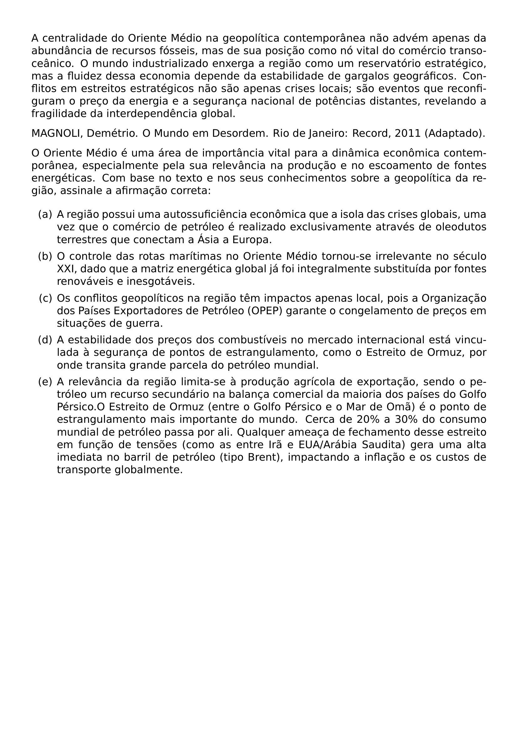 A CENTRALIDADE DO ORIENTE MEDIO NA GEOPOLITICA CONTEMPORANEA NAO ADVEM APENAS DA ABUNDANCIA DE RECURSOS FOSSEIS MAS DE SUA POSICAO COMO NO VITAL DO COMERCIO TRANSOCEANICO O MUNDO INDUSTRIALIZADO ENXERGA A REGIAO COMO UM RESERVATORIO ESTRATEGICO MAS A FLUIDEZ DESSA ECONOMIA DEPENDE DA ESTABILIDADE DE GARGALOS GEOGRAFICOS CONFLITOS EM ESTREITOS ESTRATEGICOS NAO SAO APENAS CRISES LOCAIS SAO EVENTOS QUE RECONFIGURAM O PRECO DA ENERGIA E A SEGURANCA NACIONAL DE POTENCIAS DISTANTES REVELANDO A FRAGILIDADE DA INTERDEPENDENCIA GLOBAL MAGNOLI DEMETRIO O MUNDO EM DESORDEM RIO DE JANEIRO RECORD 2011 ADAPTADO O ORIENTE MEDIO E UMA AREA DE IMPORTANCIA VITAL PARA A DINAMICA ECONOMICA CONTEMPORANEA ESPECIALMENTE PELA SUA RELEVANCIA NA PRODUCAO E NO ESCOAMENTO DE FONTES ENERGETICAS COM BASE NO TEXTO E NOS SEUS CONHECIMENTOS SOBRE A GEOPOLITICA DA REGIAO ASSINALE A AFIRMACAO CORRETA BEGIN ENUMERATE LABEL ALPH ITEM A REGIAO POSSUI UMA AUTOSSUFICIENCIA ECONOMICA QUE A ISOLA DAS CRISES GLOBAIS UMA VEZ QUE O COMERCIO DE PETROLEO E REALIZADO EXCLUSIVAMENTE ATRAVES DE OLEODUTOS TERRESTRES QUE CONECTAM A ASIA A EUROPA ITEM O CONTROLE DAS ROTAS MARITIMAS NO ORIENTE MEDIO TORNOU SE IRRELEVANTE NO SECULO XXI DADO QUE A MATRIZ ENERGETICA GLOBAL JA FOI INTEGRALMENTE SUBSTITUIDA POR FONTES RENOVAVEIS E INESGOTAVEIS ITEM OS CONFLITOS GEOPOLITICOS NA REGIAO TEM IMPACTOS APENAS LOCAL POIS A ORGANIZACAO DOS PAISES EXPORTADORES DE PETROLEO OPEP GARANTE O CONGELAMENTO DE PRECOS EM SITUACOES DE GUERRA ITEM A ESTABILIDADE DOS PRECOS DOS COMBUSTIVEIS NO MERCADO INTERNACIONAL ESTA VINCULADA A SEGURANCA DE PONTOS DE ESTRANGULAMENTO COMO O ESTREITO DE ORMUZ POR ONDE TRANSITA GRANDE PARCELA DO PETROLEO MUNDIAL ITEM A RELEVANCIA DA REGIAO LIMITA SE A PRODUCAO AGRICOLA DE EXPORTACAO SENDO O PETROLEO UM RECURSO SECUNDARIO NA BALANCA COMERCIAL DA MAIORIA DOS PAISES DO GOLFO PERSICO O ESTREITO DE ORMUZ ENTRE O GOLFO PERSICO E O MAR DE OMA E O PONTO DE ESTRANGULAMENTO MAIS IMPORTANTE DO MUNDO CERCA DE 20 A 30 DO CONSUMO MUNDIAL DE PETROLEO PASSA POR ALI QUALQUER AMEACA DE FECHAMENTO DESSE ESTREITO EM FUNCAO DE TENSOES COMO AS ENTRE IRA E EUA ARABIA SAUDITA GERA UMA ALTA IMEDIATA NO BARRIL DE PETROLEO TIPO BRENT IMPACTANDO A INFLACAO E OS CUSTOS DE TRANSPORTE GLOBALMENTE END ENUMERATE