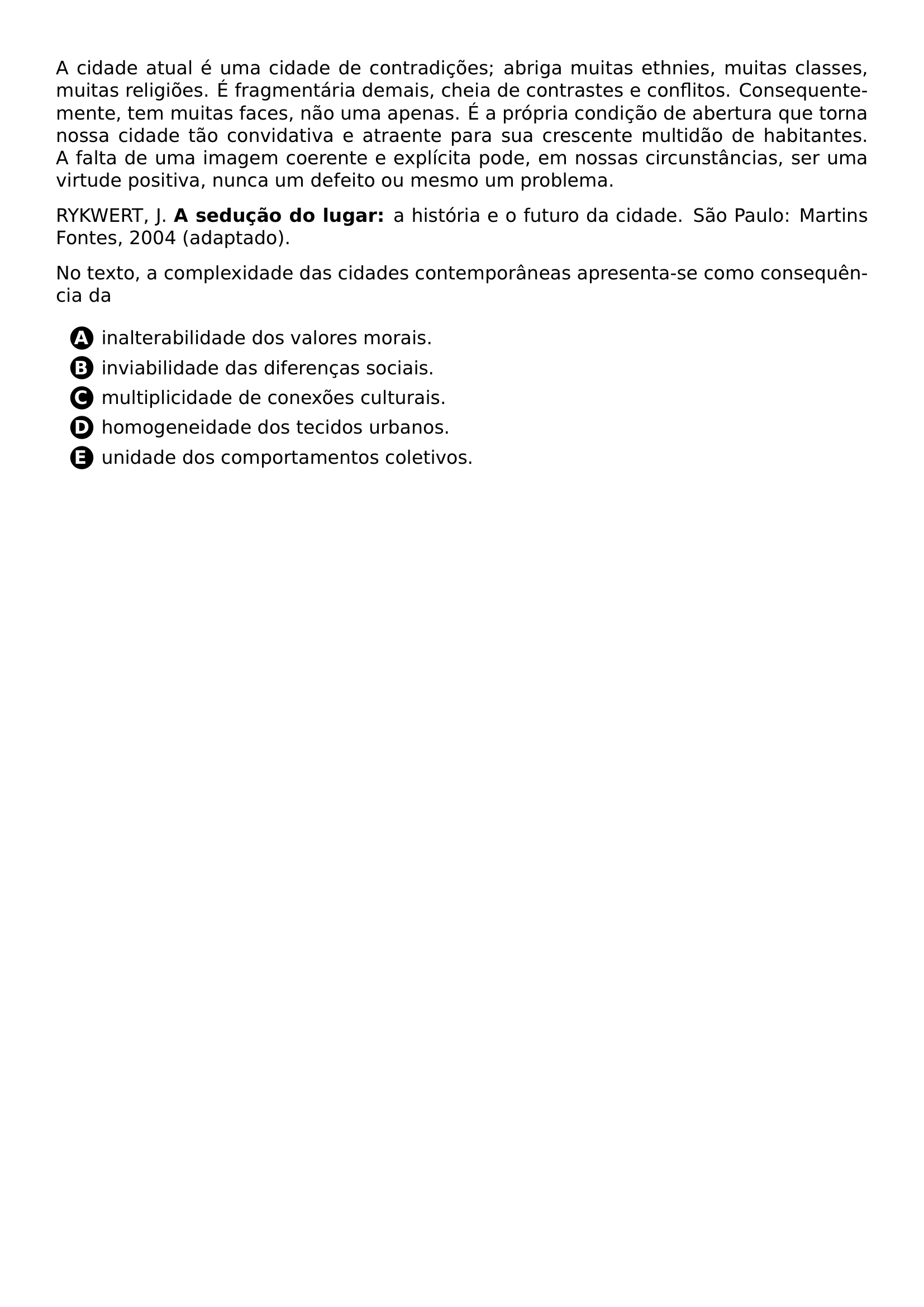 PAR A CIDADE ATUAL E UMA CIDADE DE CONTRADICOES ABRIGA MUITAS ETHNIES MUITAS CLASSES MUITAS RELIGIOES E FRAGMENTARIA DEMAIS CHEIA DE CONTRASTES E CONFLITOS CONSEQUENTEMENTE TEM MUITAS FACES NAO UMA APENAS E A PROPRIA CONDICAO DE ABERTURA QUE TORNA NOSSA CIDADE TAO CONVIDATIVA E ATRAENTE PARA SUA CRESCENTE MULTIDAO DE HABITANTES A FALTA DE UMA IMAGEM COERENTE E EXPLICITA PODE EM NOSSAS CIRCUNSTANCIAS SER UMA VIRTUDE POSITIVA NUNCA UM DEFEITO OU MESMO UM PROBLEMA PAR RYKWERT J TEXTBF A SEDUCAO DO LUGAR A HISTORIA E O FUTURO DA CIDADE SAO PAULO MARTINS FONTES 2004 ADAPTADO PAR NO TEXTO A COMPLEXIDADE DAS CIDADES CONTEMPORANEAS APRESENTA SE COMO CONSEQUENCIA DA CQ REPRODUCTION ALTERNATIVES BEGIN BEGIN ENUMERATE LABEL PROTECT CIRCLED ALPH ITEM PROTECT CIRCLED A INALTERABILIDADE DOS VALORES MORAIS ITEM PROTECT CIRCLED B INVIABILIDADE DAS DIFERENCAS SOCIAIS ITEM PROTECT CIRCLED C MULTIPLICIDADE DE CONEXOES CULTURAIS ITEM PROTECT CIRCLED D HOMOGENEIDADE DOS TECIDOS URBANOS ITEM PROTECT CIRCLED E UNIDADE DOS COMPORTAMENTOS COLETIVOS END ENUMERATE CQ REPRODUCTION ALTERNATIVES END