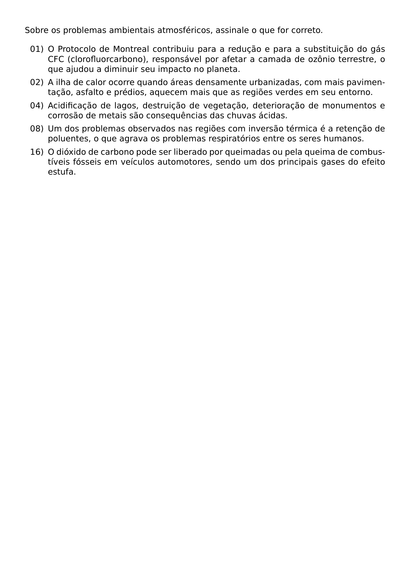 SOBRE OS PROBLEMAS AMBIENTAIS ATMOSFERICOS ASSINALE O QUE FOR CORRETO BEGIN ENUMERATE LABEL LEFTMARGIN 2 8EM LABELWIDTH 2EM LABELSEP 5EM ITEM 01 O PROTOCOLO DE MONTREAL CONTRIBUIU PARA A REDUCAO E PARA A SUBSTITUICAO DO GAS CFC CLOROFLUORCARBONO RESPONSAVEL POR AFETAR A CAMADA DE OZONIO TERRESTRE O QUE AJUDOU A DIMINUIR SEU IMPACTO NO PLANETA ITEM 02 A ILHA DE CALOR OCORRE QUANDO AREAS DENSAMENTE URBANIZADAS COM MAIS PAVIMENTACAO ASFALTO E PREDIOS AQUECEM MAIS QUE AS REGIOES VERDES EM SEU ENTORNO ITEM 04 ACIDIFICACAO DE LAGOS DESTRUICAO DE VEGETACAO DETERIORACAO DE MONUMENTOS E CORROSAO DE METAIS SAO CONSEQUENCIAS DAS CHUVAS ACIDAS ITEM 08 UM DOS PROBLEMAS OBSERVADOS NAS REGIOES COM INVERSAO TERMICA E A RETENCAO DE POLUENTES O QUE AGRAVA OS PROBLEMAS RESPIRATORIOS ENTRE OS SERES HUMANOS ITEM 16 O DIOXIDO DE CARBONO PODE SER LIBERADO POR QUEIMADAS OU PELA QUEIMA DE COMBUSTIVEIS FOSSEIS EM VEICULOS AUTOMOTORES SENDO UM DOS PRINCIPAIS GASES DO EFEITO ESTUFA END ENUMERATE