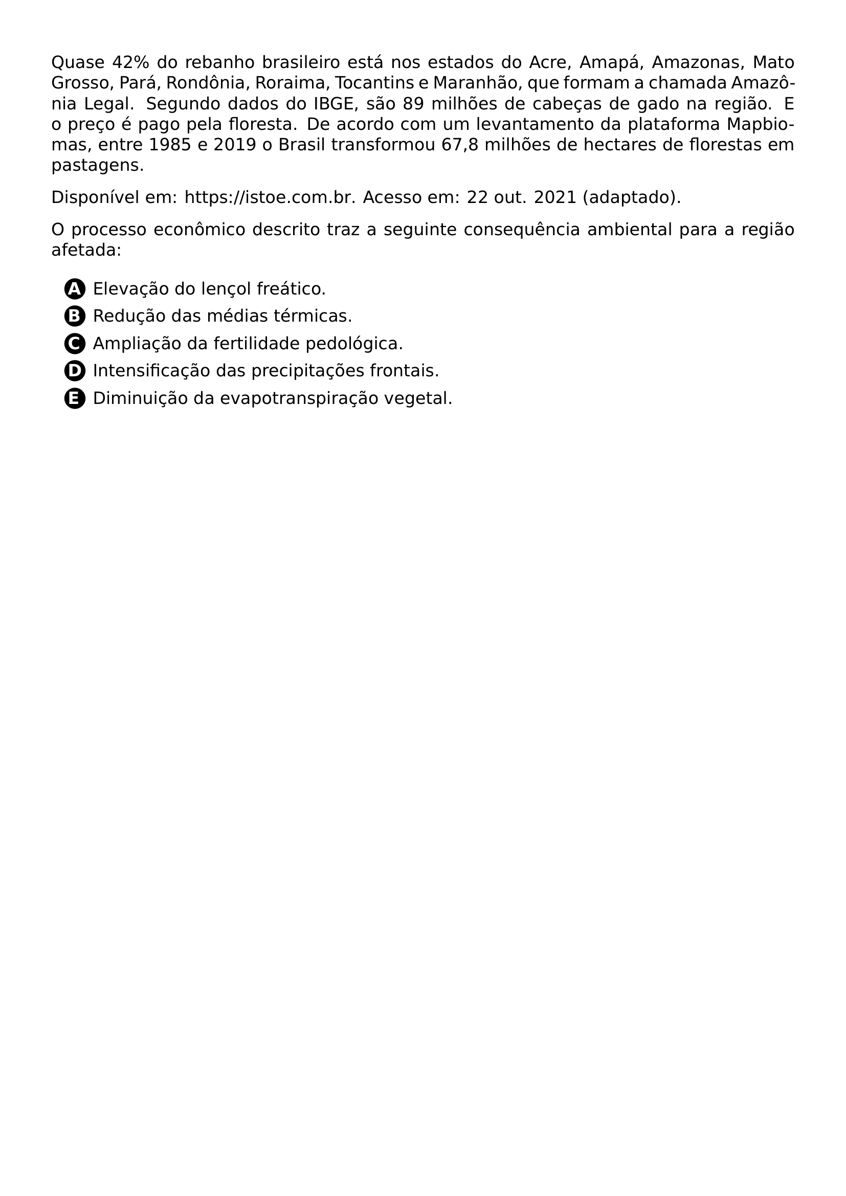 PAR QUASE 42 DO REBANHO BRASILEIRO ESTA NOS ESTADOS DO ACRE AMAPA AMAZONAS MATO GROSSO PARA RONDONIA RORAIMA TOCANTINS E MARANHAO QUE FORMAM A CHAMADA AMAZONIA LEGAL SEGUNDO DADOS DO IBGE SAO 89 MILHOES DE CABECAS DE GADO NA REGIAO E O PRECO E PAGO PELA FLORESTA DE ACORDO COM UM LEVANTAMENTO DA PLATAFORMA MAPBIOMAS ENTRE 1985 E 2019 O BRASIL TRANSFORMOU 67 8 MILHOES DE HECTARES DE FLORESTAS EM PASTAGENS PAR DISPONIVEL EM URL HTTPS ISTOE COM BR ACESSO EM 22 OUT 2021 ADAPTADO PAR O PROCESSO ECONOMICO DESCRITO TRAZ A SEGUINTE CONSEQUENCIA AMBIENTAL PARA A REGIAO AFETADA CQ REPRODUCTION ALTERNATIVES BEGIN BEGIN ENUMERATE LABEL PROTECT CIRCLED ALPH ITEM PROTECT CIRCLED A ELEVACAO DO LENCOL FREATICO ITEM PROTECT CIRCLED B REDUCAO DAS MEDIAS TERMICAS ITEM PROTECT CIRCLED C AMPLIACAO DA FERTILIDADE PEDOLOGICA ITEM PROTECT CIRCLED D INTENSIFICACAO DAS PRECIPITACOES FRONTAIS ITEM PROTECT CIRCLED E DIMINUICAO DA EVAPOTRANSPIRACAO VEGETAL END ENUMERATE CQ REPRODUCTION ALTERNATIVES END