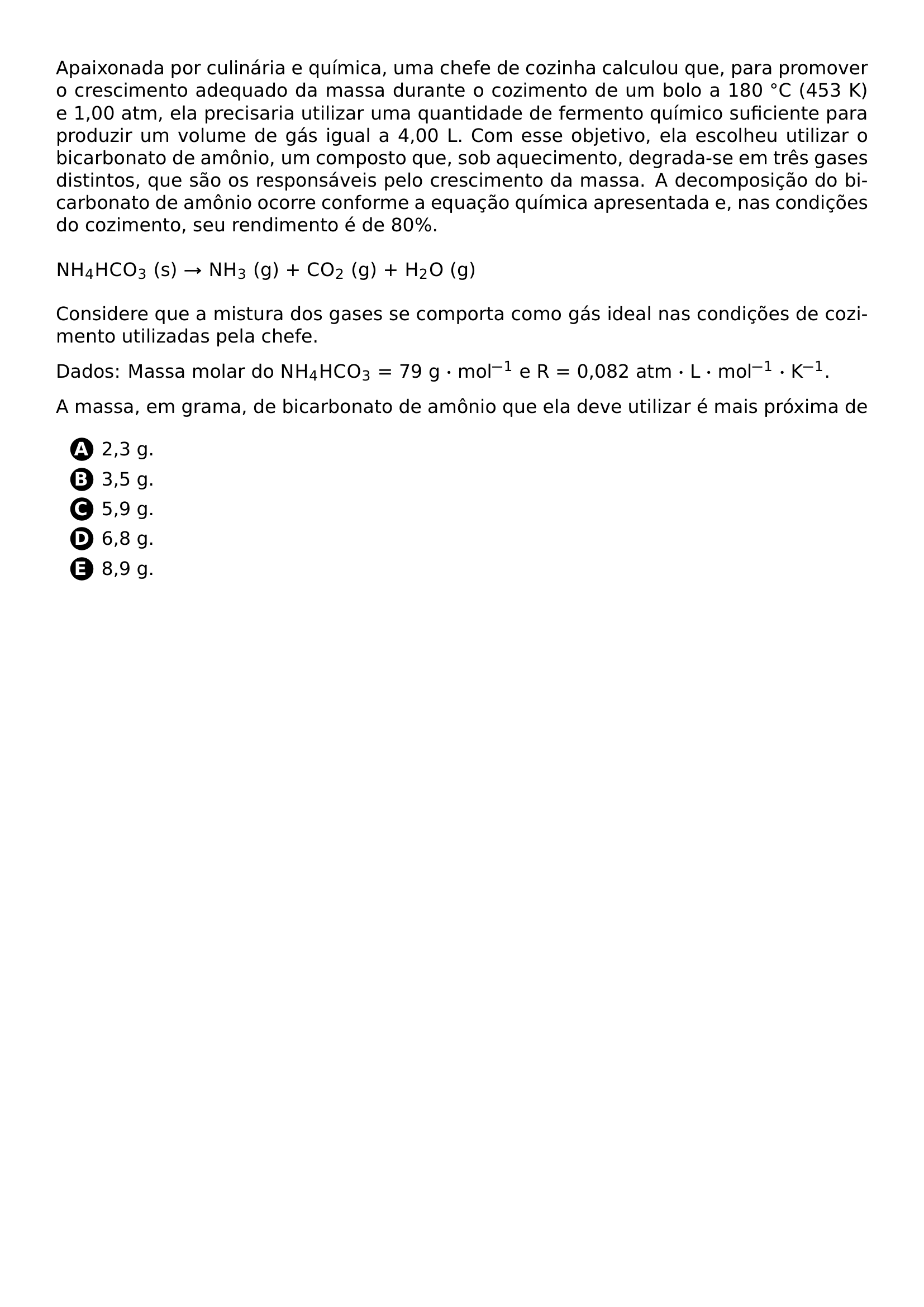 APAIXONADA POR CULINARIA E QUIMICA UMA CHEFE DE COZINHA CALCULOU QUE PARA PROMOVER O CRESCIMENTO ADEQUADO DA MASSA DURANTE O COZIMENTO DE UM BOLO A 180 CIRC C 453 K E 1 00 ATM ELA PRECISARIA UTILIZAR UMA QUANTIDADE DE FERMENTO QUIMICO SUFICIENTE PARA PRODUZIR UM VOLUME DE GAS IGUAL A 4 00 L COM ESSE OBJETIVO ELA ESCOLHEU UTILIZAR O BICARBONATO DE AMONIO UM COMPOSTO QUE SOB AQUECIMENTO DEGRADA SE EM TRES GASES DISTINTOS QUE SAO OS RESPONSAVEIS PELO CRESCIMENTO DA MASSA A DECOMPOSICAO DO BICARBONATO DE AMONIO OCORRE CONFORME A EQUACAO QUIMICA APRESENTADA E NAS CONDICOES DO COZIMENTO SEU RENDIMENTO E DE 80 VSPACE 0 5EM NOINDENT MATHRM NH 4HCO 3 S RIGHTARROW MATHRM NH 3 G MATHRM CO 2 G MATHRM H 2O G VSPACE 0 5EM CONSIDERE QUE A MISTURA DOS GASES SE COMPORTA COMO GAS IDEAL NAS CONDICOES DE COZIMENTO UTILIZADAS PELA CHEFE DADOS MASSA MOLAR DO MATHRM NH 4HCO 3 79 G CDOT MOL 1 E R 0 082 ATM CDOT L CDOT MOL 1 CDOT K 1 A MASSA EM GRAMA DE BICARBONATO DE AMONIO QUE ELA DEVE UTILIZAR E MAIS PROXIMA DE BEGIN ENUMERATE LABEL PROTECT CIRCLED ALPH ITEM 2 3 G ITEM 3 5 G ITEM 5 9 G ITEM 6 8 G ITEM 8 9 G END ENUMERATE