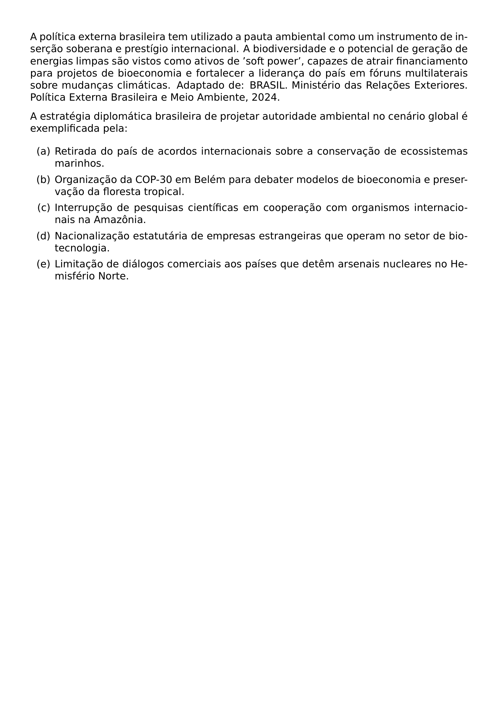 A POLITICA EXTERNA BRASILEIRA TEM UTILIZADO A PAUTA AMBIENTAL COMO UM INSTRUMENTO DE INSERCAO SOBERANA E PRESTIGIO INTERNACIONAL A BIODIVERSIDADE E O POTENCIAL DE GERACAO DE ENERGIAS LIMPAS SAO VISTOS COMO ATIVOS DE SOFT POWER CAPAZES DE ATRAIR FINANCIAMENTO PARA PROJETOS DE BIOECONOMIA E FORTALECER A LIDERANCA DO PAIS EM FORUNS MULTILATERAIS SOBRE MUDANCAS CLIMATICAS ADAPTADO DE BRASIL MINISTERIO DAS RELACOES EXTERIORES POLITICA EXTERNA BRASILEIRA E MEIO AMBIENTE 2024 A ESTRATEGIA DIPLOMATICA BRASILEIRA DE PROJETAR AUTORIDADE AMBIENTAL NO CENARIO GLOBAL E EXEMPLIFICADA PELA BEGIN ENUMERATE LABEL ALPH ITEM RETIRADA DO PAIS DE ACORDOS INTERNACIONAIS SOBRE A CONSERVACAO DE ECOSSISTEMAS MARINHOS ITEM ORGANIZACAO DA COP 30 EM BELEM PARA DEBATER MODELOS DE BIOECONOMIA E PRESERVACAO DA FLORESTA TROPICAL ITEM INTERRUPCAO DE PESQUISAS CIENTIFICAS EM COOPERACAO COM ORGANISMOS INTERNACIONAIS NA AMAZONIA ITEM NACIONALIZACAO ESTATUTARIA DE EMPRESAS ESTRANGEIRAS QUE OPERAM NO SETOR DE BIOTECNOLOGIA ITEM LIMITACAO DE DIALOGOS COMERCIAIS AOS PAISES QUE DETEM ARSENAIS NUCLEARES NO HEMISFERIO NORTE END ENUMERATE