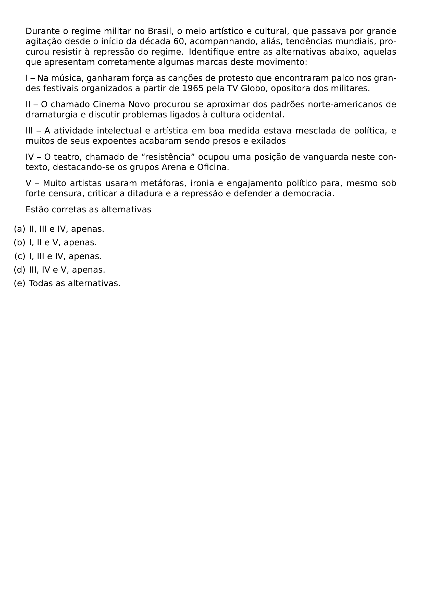 DURANTE O REGIME MILITAR NO BRASIL O MEIO ARTISTICO E CULTURAL QUE PASSAVA POR GRANDE AGITACAO DESDE O INICIO DA DECADA 60 ACOMPANHANDO ALIAS TENDENCIAS MUNDIAIS PROCUROU RESISTIR A REPRESSAO DO REGIME IDENTIFIQUE ENTRE AS ALTERNATIVAS ABAIXO AQUELAS QUE APRESENTAM CORRETAMENTE ALGUMAS MARCAS DESTE MOVIMENTO PAR I NA MUSICA GANHARAM FORCA AS CANCOES DE PROTESTO QUE ENCONTRARAM PALCO NOS GRANDES FESTIVAIS ORGANIZADOS A PARTIR DE 1965 PELA TV GLOBO OPOSITORA DOS MILITARES PAR II O CHAMADO CINEMA NOVO PROCUROU SE APROXIMAR DOS PADROES NORTE AMERICANOS DE DRAMATURGIA E DISCUTIR PROBLEMAS LIGADOS A CULTURA OCIDENTAL PAR III A ATIVIDADE INTELECTUAL E ARTISTICA EM BOA MEDIDA ESTAVA MESCLADA DE POLITICA E MUITOS DE SEUS EXPOENTES ACABARAM SENDO PRESOS E EXILADOS PAR IV O TEATRO CHAMADO DE RESISTENCIA OCUPOU UMA POSICAO DE VANGUARDA NESTE CONTEXTO DESTACANDO SE OS GRUPOS ARENA E OFICINA PAR V MUITO ARTISTAS USARAM METAFORAS IRONIA E ENGAJAMENTO POLITICO PARA MESMO SOB FORTE CENSURA CRITICAR A DITADURA E A REPRESSAO E DEFENDER A DEMOCRACIA PAR ESTAO CORRETAS AS ALTERNATIVAS BEGIN ENUMERATE LABEL LEFTMARGIN ITEM A II III E IV APENAS ITEM B I II E V APENAS ITEM C I III E IV APENAS ITEM D III IV E V APENAS ITEM E TODAS AS ALTERNATIVAS END ENUMERATE