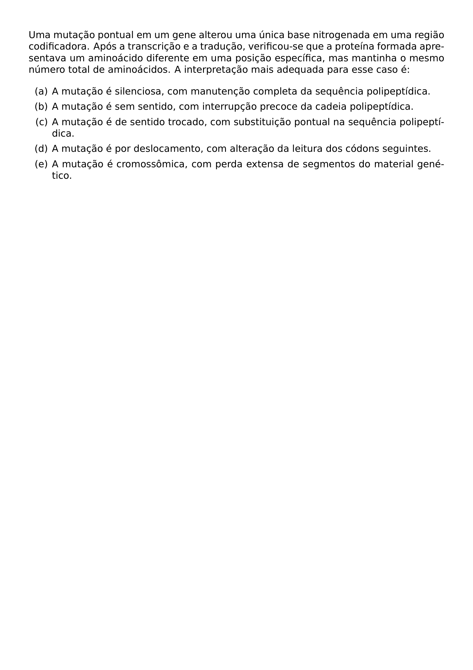 UMA MUTACAO PONTUAL EM UM GENE ALTEROU UMA UNICA BASE NITROGENADA EM UMA REGIAO CODIFICADORA APOS A TRANSCRICAO E A TRADUCAO VERIFICOU SE QUE A PROTEINA FORMADA APRESENTAVA UM AMINOACIDO DIFERENTE EM UMA POSICAO ESPECIFICA MAS MANTINHA O MESMO NUMERO TOTAL DE AMINOACIDOS A INTERPRETACAO MAIS ADEQUADA PARA ESSE CASO E BEGIN ENUMERATE LABEL ALPH ITEM A MUTACAO E SILENCIOSA COM MANUTENCAO COMPLETA DA SEQUENCIA POLIPEPTIDICA ITEM A MUTACAO E SEM SENTIDO COM INTERRUPCAO PRECOCE DA CADEIA POLIPEPTIDICA ITEM A MUTACAO E DE SENTIDO TROCADO COM SUBSTITUICAO PONTUAL NA SEQUENCIA POLIPEPTIDICA ITEM A MUTACAO E POR DESLOCAMENTO COM ALTERACAO DA LEITURA DOS CODONS SEGUINTES ITEM A MUTACAO E CROMOSSOMICA COM PERDA EXTENSA DE SEGMENTOS DO MATERIAL GENETICO END ENUMERATE