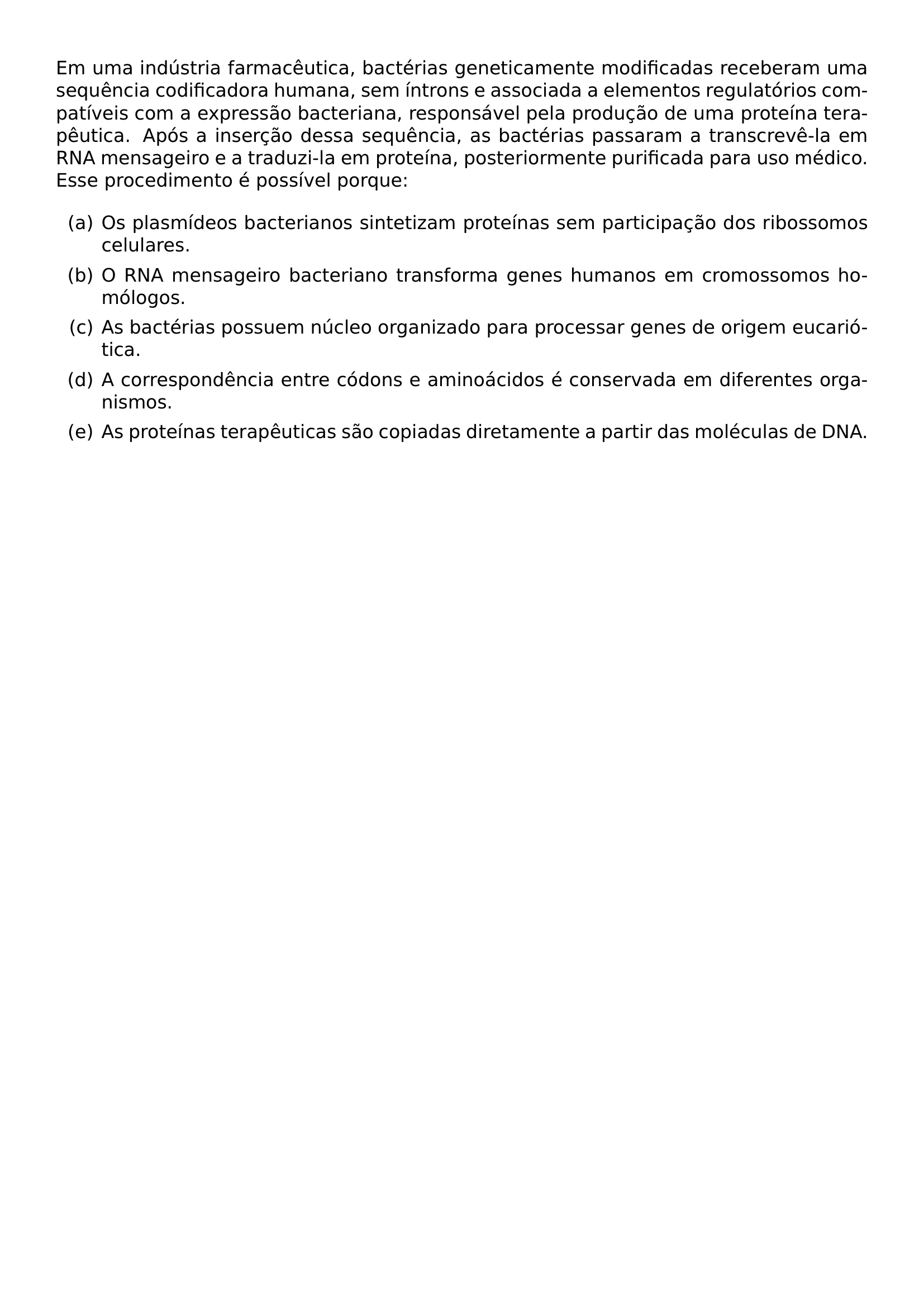 EM UMA INDUSTRIA FARMACEUTICA BACTERIAS GENETICAMENTE MODIFICADAS RECEBERAM UMA SEQUENCIA CODIFICADORA HUMANA SEM INTRONS E ASSOCIADA A ELEMENTOS REGULATORIOS COMPATIVEIS COM A EXPRESSAO BACTERIANA RESPONSAVEL PELA PRODUCAO DE UMA PROTEINA TERAPEUTICA APOS A INSERCAO DESSA SEQUENCIA AS BACTERIAS PASSARAM A TRANSCREVE LA EM RNA MENSAGEIRO E A TRADUZI LA EM PROTEINA POSTERIORMENTE PURIFICADA PARA USO MEDICO ESSE PROCEDIMENTO E POSSIVEL PORQUE BEGIN ENUMERATE LABEL ALPH ITEM OS PLASMIDEOS BACTERIANOS SINTETIZAM PROTEINAS SEM PARTICIPACAO DOS RIBOSSOMOS CELULARES ITEM O RNA MENSAGEIRO BACTERIANO TRANSFORMA GENES HUMANOS EM CROMOSSOMOS HOMOLOGOS ITEM AS BACTERIAS POSSUEM NUCLEO ORGANIZADO PARA PROCESSAR GENES DE ORIGEM EUCARIOTICA ITEM A CORRESPONDENCIA ENTRE CODONS E AMINOACIDOS E CONSERVADA EM DIFERENTES ORGANISMOS ITEM AS PROTEINAS TERAPEUTICAS SAO COPIADAS DIRETAMENTE A PARTIR DAS MOLECULAS DE DNA END ENUMERATE