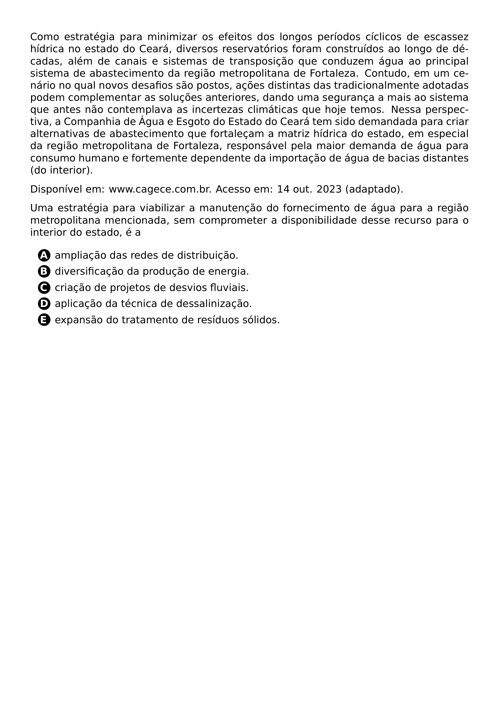 PAR COMO ESTRATEGIA PARA MINIMIZAR OS EFEITOS DOS LONGOS PERIODOS CICLICOS DE ESCASSEZ HIDRICA NO ESTADO DO CEARA DIVERSOS RESERVATORIOS FORAM CONSTRUIDOS AO LONGO DE DECADAS ALEM DE CANAIS E SISTEMAS DE TRANSPOSICAO QUE CONDUZEM AGUA AO PRINCIPAL SISTEMA DE ABASTECIMENTO DA REGIAO METROPOLITANA DE FORTALEZA CONTUDO EM UM CENARIO NO QUAL NOVOS DESAFIOS SAO POSTOS ACOES DISTINTAS DAS TRADICIONALMENTE ADOTADAS PODEM COMPLEMENTAR AS SOLUCOES ANTERIORES DANDO UMA SEGURANCA A MAIS AO SISTEMA QUE ANTES NAO CONTEMPLAVA AS INCERTEZAS CLIMATICAS QUE HOJE TEMOS NESSA PERSPECTIVA A COMPANHIA DE AGUA E ESGOTO DO ESTADO DO CEARA TEM SIDO DEMANDADA PARA CRIAR ALTERNATIVAS DE ABASTECIMENTO QUE FORTALECAM A MATRIZ HIDRICA DO ESTADO EM ESPECIAL DA REGIAO METROPOLITANA DE FORTALEZA RESPONSAVEL PELA MAIOR DEMANDA DE AGUA PARA CONSUMO HUMANO E FORTEMENTE DEPENDENTE DA IMPORTACAO DE AGUA DE BACIAS DISTANTES DO INTERIOR PAR DISPONIVEL EM WWW CAGECE COM BR ACESSO EM 14 OUT 2023 ADAPTADO PAR UMA ESTRATEGIA PARA VIABILIZAR A MANUTENCAO DO FORNECIMENTO DE AGUA PARA A REGIAO METROPOLITANA MENCIONADA SEM COMPROMETER A DISPONIBILIDADE DESSE RECURSO PARA O INTERIOR DO ESTADO E A CQ REPRODUCTION ALTERNATIVES BEGIN BEGIN ENUMERATE LABEL PROTECT CIRCLED ALPH ITEM PROTECT CIRCLED A AMPLIACAO DAS REDES DE DISTRIBUICAO ITEM PROTECT CIRCLED B DIVERSIFICACAO DA PRODUCAO DE ENERGIA ITEM PROTECT CIRCLED C CRIACAO DE PROJETOS DE DESVIOS FLUVIAIS ITEM PROTECT CIRCLED D APLICACAO DA TECNICA DE DESSALINIZACAO ITEM PROTECT CIRCLED E EXPANSAO DO TRATAMENTO DE RESIDUOS SOLIDOS END ENUMERATE CQ REPRODUCTION ALTERNATIVES END