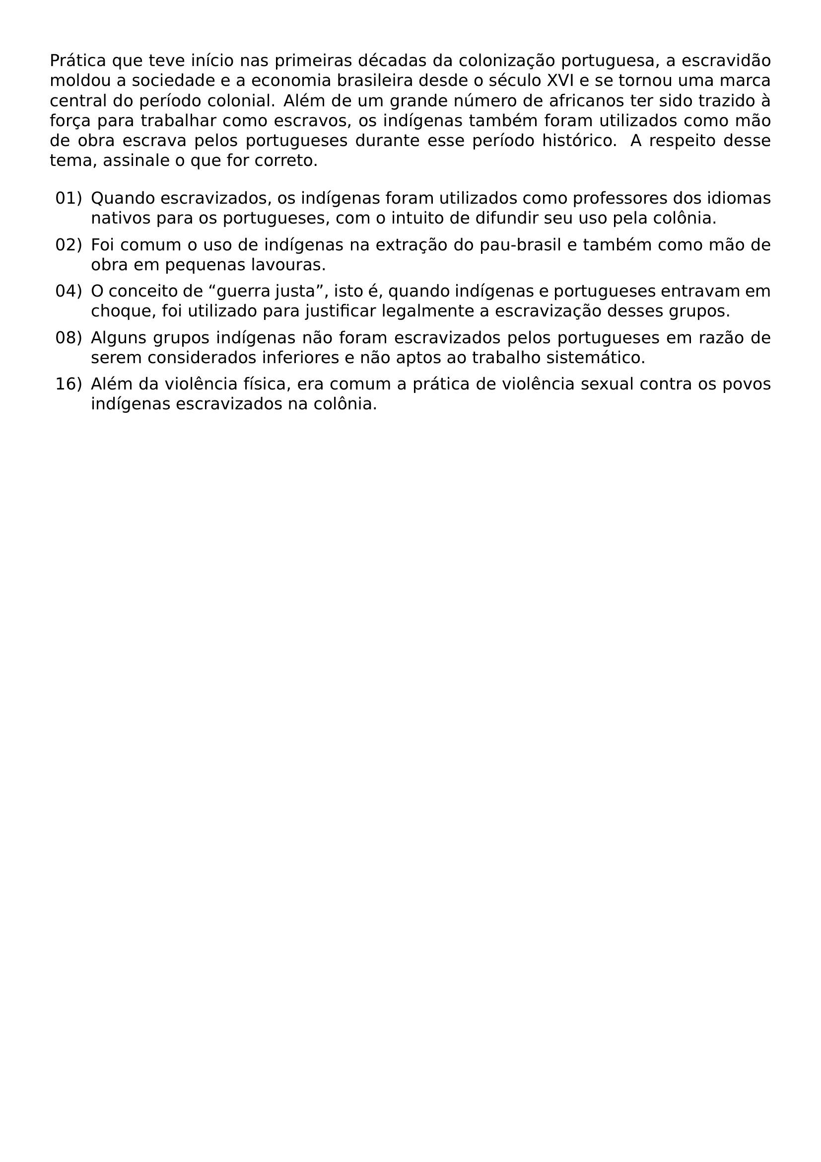 PRATICA QUE TEVE INICIO NAS PRIMEIRAS DECADAS DA COLONIZACAO PORTUGUESA A ESCRAVIDAO MOLDOU A SOCIEDADE E A ECONOMIA BRASILEIRA DESDE O SECULO XVI E SE TORNOU UMA MARCA CENTRAL DO PERIODO COLONIAL ALEM DE UM GRANDE NUMERO DE AFRICANOS TER SIDO TRAZIDO A FORCA PARA TRABALHAR COMO ESCRAVOS OS INDIGENAS TAMBEM FORAM UTILIZADOS COMO MAO DE OBRA ESCRAVA PELOS PORTUGUESES DURANTE ESSE PERIODO HISTORICO A RESPEITO DESSE TEMA ASSINALE O QUE FOR CORRETO BEGIN ENUMERATE LABEL LEFTMARGIN 2 5EM LABELSEP 0 5EM ITEM 01 QUANDO ESCRAVIZADOS OS INDIGENAS FORAM UTILIZADOS COMO PROFESSORES DOS IDIOMAS NATIVOS PARA OS PORTUGUESES COM O INTUITO DE DIFUNDIR SEU USO PELA COLONIA ITEM 02 FOI COMUM O USO DE INDIGENAS NA EXTRACAO DO PAU BRASIL E TAMBEM COMO MAO DE OBRA EM PEQUENAS LAVOURAS ITEM 04 O CONCEITO DE GUERRA JUSTA ISTO E QUANDO INDIGENAS E PORTUGUESES ENTRAVAM EM CHOQUE FOI UTILIZADO PARA JUSTIFICAR LEGALMENTE A ESCRAVIZACAO DESSES GRUPOS ITEM 08 ALGUNS GRUPOS INDIGENAS NAO FORAM ESCRAVIZADOS PELOS PORTUGUESES EM RAZAO DE SEREM CONSIDERADOS INFERIORES E NAO APTOS AO TRABALHO SISTEMATICO ITEM 16 ALEM DA VIOLENCIA FISICA ERA COMUM A PRATICA DE VIOLENCIA SEXUAL CONTRA OS POVOS INDIGENAS ESCRAVIZADOS NA COLONIA END ENUMERATE