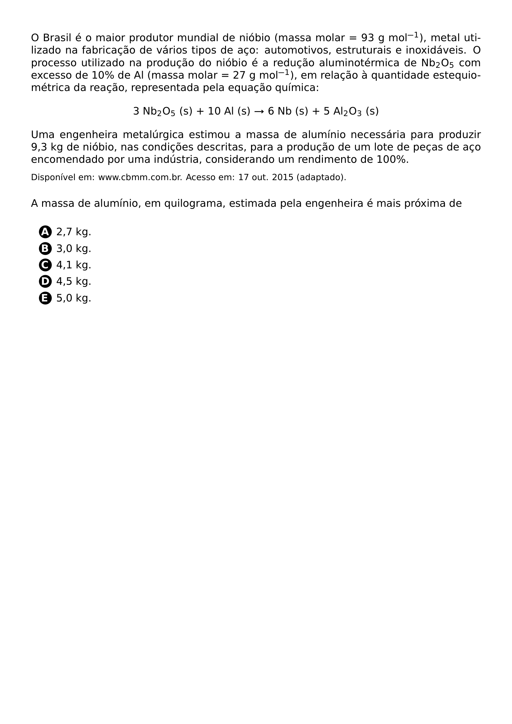 O BRASIL E O MAIOR PRODUTOR MUNDIAL DE NIOBIO MASSA MOLAR 93 G MOL 1 METAL UTILIZADO NA FABRICACAO DE VARIOS TIPOS DE ACO AUTOMOTIVOS ESTRUTURAIS E INOXIDAVEIS O PROCESSO UTILIZADO NA PRODUCAO DO NIOBIO E A REDUCAO ALUMINOTERMICA DE NB 2 O 5 COM EXCESSO DE 10 DE AL MASSA MOLAR 27 G MOL 1 EM RELACAO A QUANTIDADE ESTEQUIOMETRICA DA REACAO REPRESENTADA PELA EQUACAO QUIMICA BEGIN CENTER 3 NB 2 O 5 S 10 AL S RIGHTARROW 6 NB S 5 AL 2 O 3 S END CENTER UMA ENGENHEIRA METALURGICA ESTIMOU A MASSA DE ALUMINIO NECESSARIA PARA PRODUZIR 9 3 KG DE NIOBIO NAS CONDICOES DESCRITAS PARA A PRODUCAO DE UM LOTE DE PECAS DE ACO ENCOMENDADO POR UMA INDUSTRIA CONSIDERANDO UM RENDIMENTO DE 100 FOOTNOTESIZE DISPONIVEL EM WWW CBMM COM BR ACESSO EM 17 OUT 2015 ADAPTADO PAR VSPACE 0 3CM A MASSA DE ALUMINIO EM QUILOGRAMA ESTIMADA PELA ENGENHEIRA E MAIS PROXIMA DE VSPACE 0 2CM BEGIN ENUMERATE LABEL PROTECT CIRCLED ALPH ITEM 2 7 KG ITEM 3 0 KG ITEM 4 1 KG ITEM 4 5 KG ITEM 5 0 KG END ENUMERATE