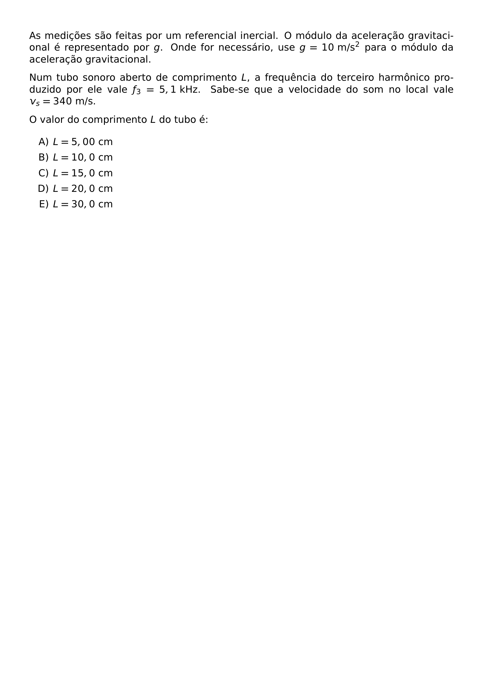 AS MEDICOES SAO FEITAS POR UM REFERENCIAL INERCIAL O MODULO DA ACELERACAO GRAVITACIONAL E REPRESENTADO POR G ONDE FOR NECESSARIO USE G 10 TEXT M S 2 PARA O MODULO DA ACELERACAO GRAVITACIONAL NUM TUBO SONORO ABERTO DE COMPRIMENTO L A FREQUENCIA DO TERCEIRO HARMONICO PRODUZIDO POR ELE VALE F 3 5 1 TEXT KHZ SABE SE QUE A VELOCIDADE DO SOM NO LOCAL VALE V S 340 TEXT M S O VALOR DO COMPRIMENTO L DO TUBO E BEGIN ENUMERATE LABEL ALPH ITEM L 5 00 TEXT CM ITEM L 10 0 TEXT CM ITEM L 15 0 TEXT CM ITEM L 20 0 TEXT CM ITEM L 30 0 TEXT CM END ENUMERATE