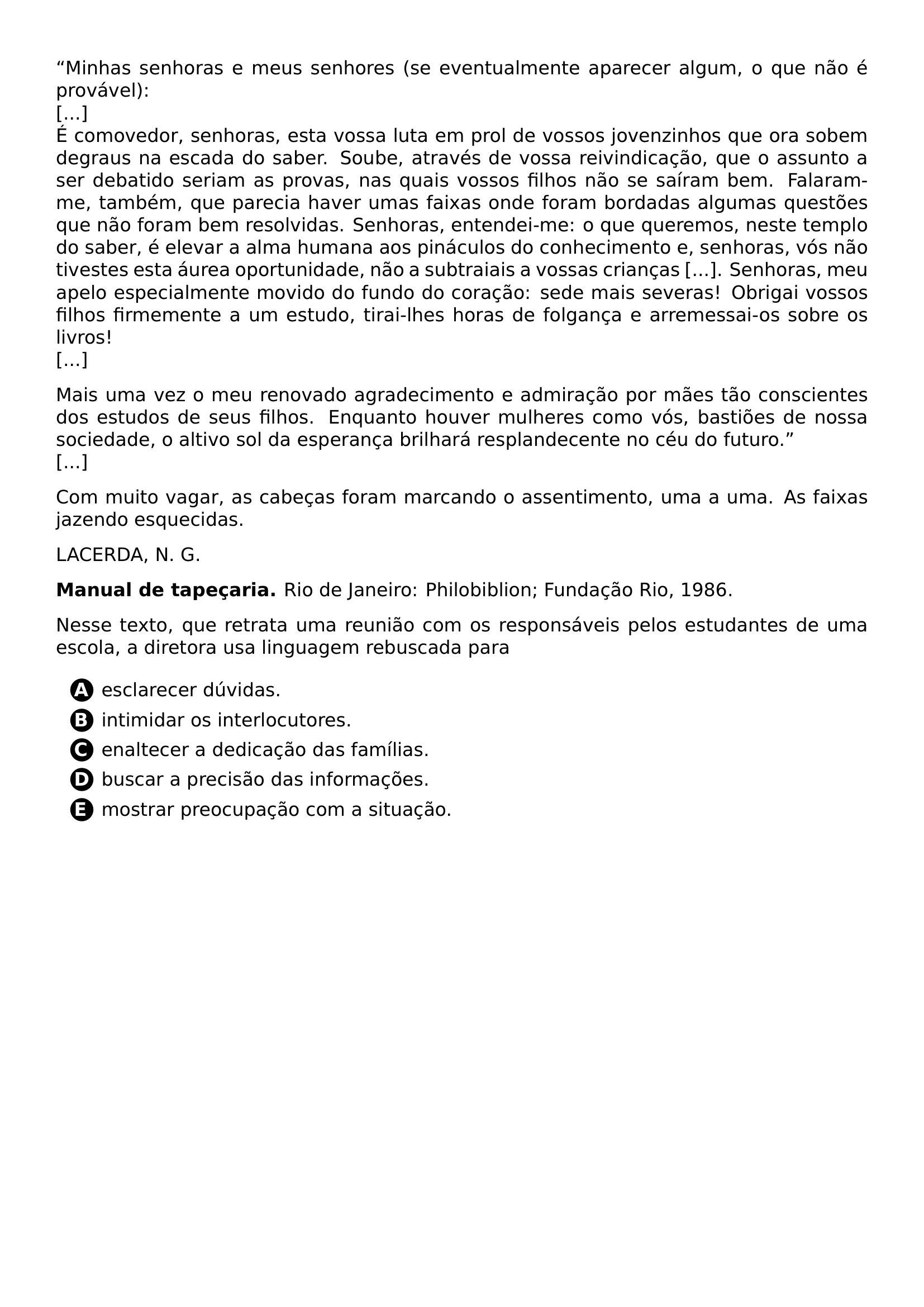 PAR MINHAS SENHORAS E MEUS SENHORES SE EVENTUALMENTE APARECER ALGUM O QUE NAO E PROVAVEL RELAX E COMOVEDOR SENHORAS ESTA VOSSA LUTA EM PROL DE VOSSOS JOVENZINHOS QUE ORA SOBEM DEGRAUS NA ESCADA DO SABER SOUBE ATRAVES DE VOSSA REIVINDICACAO QUE O ASSUNTO A SER DEBATIDO SERIAM AS PROVAS NAS QUAIS VOSSOS FILHOS NAO SE SAIRAM BEM FALARAM ME TAMBEM QUE PARECIA HAVER UMAS FAIXAS ONDE FORAM BORDADAS ALGUMAS QUESTOES QUE NAO FORAM BEM RESOLVIDAS SENHORAS ENTENDEI ME O QUE QUEREMOS NESTE TEMPLO DO SABER E ELEVAR A ALMA HUMANA AOS PINACULOS DO CONHECIMENTO E SENHORAS VOS NAO TIVESTES ESTA AUREA OPORTUNIDADE NAO A SUBTRAIAIS A VOSSAS CRIANCAS SENHORAS MEU APELO ESPECIALMENTE MOVIDO DO FUNDO DO CORACAO SEDE MAIS SEVERAS OBRIGAI VOSSOS FILHOS FIRMEMENTE A UM ESTUDO TIRAI LHES HORAS DE FOLGANCA E ARREMESSAI OS SOBRE OS LIVROS RELAX PAR MAIS UMA VEZ O MEU RENOVADO AGRADECIMENTO E ADMIRACAO POR MAES TAO CONSCIENTES DOS ESTUDOS DE SEUS FILHOS ENQUANTO HOUVER MULHERES COMO VOS BASTIOES DE NOSSA SOCIEDADE O ALTIVO SOL DA ESPERANCA BRILHARA RESPLANDECENTE NO CEU DO FUTURO RELAX PAR COM MUITO VAGAR AS CABECAS FORAM MARCANDO O ASSENTIMENTO UMA A UMA AS FAIXAS JAZENDO ESQUECIDAS PAR LACERDA N G TEXTBF MANUAL DE TAPECARIA RIO DE JANEIRO PHILOBIBLION FUNDACAO RIO 1986 PAR NESSE TEXTO QUE RETRATA UMA REUNIAO COM OS RESPONSAVEIS PELOS ESTUDANTES DE UMA ESCOLA A DIRETORA USA LINGUAGEM REBUSCADA PARA CQ REPRODUCTION ALTERNATIVES BEGIN BEGIN ENUMERATE LABEL PROTECT CIRCLED ALPH ITEM PROTECT CIRCLED A ESCLARECER DUVIDAS ITEM PROTECT CIRCLED B INTIMIDAR OS INTERLOCUTORES ITEM PROTECT CIRCLED C ENALTECER A DEDICACAO DAS FAMILIAS ITEM PROTECT CIRCLED D BUSCAR A PRECISAO DAS INFORMACOES ITEM PROTECT CIRCLED E MOSTRAR PREOCUPACAO COM A SITUACAO END ENUMERATE CQ REPRODUCTION ALTERNATIVES END