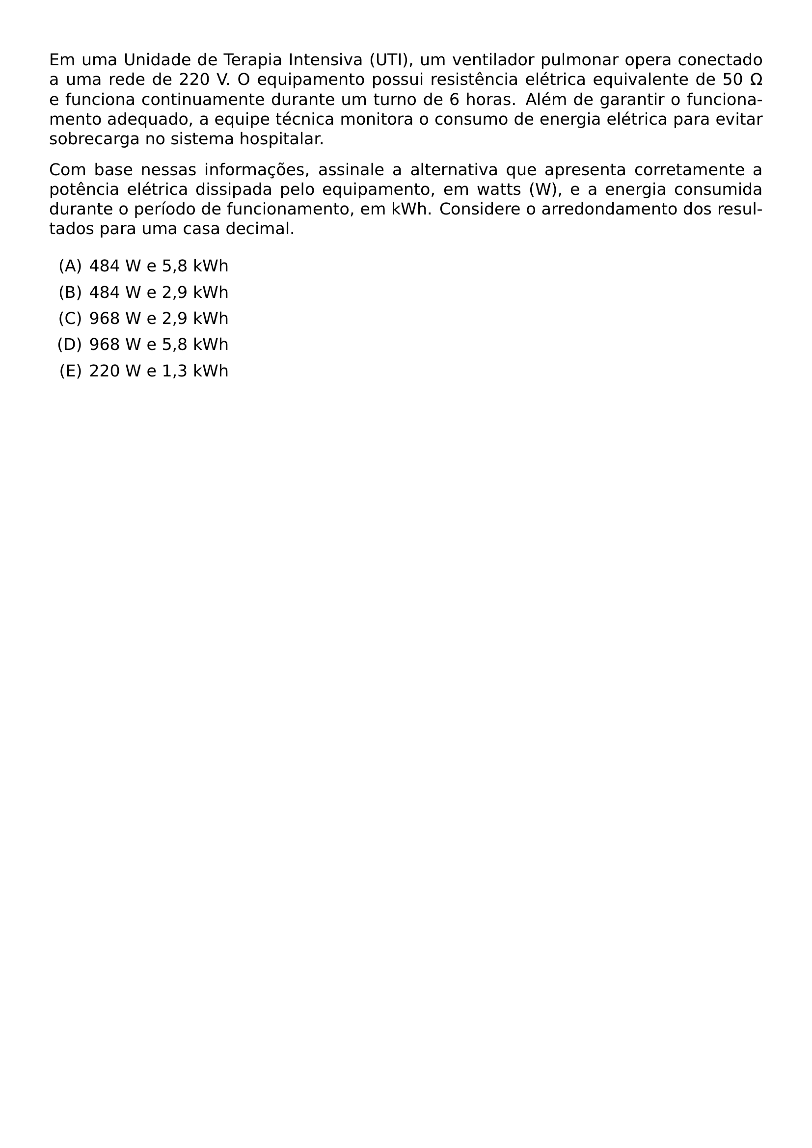 EM UMA UNIDADE DE TERAPIA INTENSIVA UTI UM VENTILADOR PULMONAR OPERA CONECTADO A UMA REDE DE 220 V O EQUIPAMENTO POSSUI RESISTENCIA ELETRICA EQUIVALENTE DE 50 OMEGA E FUNCIONA CONTINUAMENTE DURANTE UM TURNO DE 6 HORAS ALEM DE GARANTIR O FUNCIONAMENTO ADEQUADO A EQUIPE TECNICA MONITORA O CONSUMO DE ENERGIA ELETRICA PARA EVITAR SOBRECARGA NO SISTEMA HOSPITALAR COM BASE NESSAS INFORMACOES ASSINALE A ALTERNATIVA QUE APRESENTA CORRETAMENTE A POTENCIA ELETRICA DISSIPADA PELO EQUIPAMENTO EM WATTS W E A ENERGIA CONSUMIDA DURANTE O PERIODO DE FUNCIONAMENTO EM KWH CONSIDERE O ARREDONDAMENTO DOS RESULTADOS PARA UMA CASA DECIMAL BEGIN ENUMERATE LABEL ALPH ITEM 484 W E 5 8 KWH ITEM 484 W E 2 9 KWH ITEM 968 W E 2 9 KWH ITEM 968 W E 5 8 KWH ITEM 220 W E 1 3 KWH END ENUMERATE
