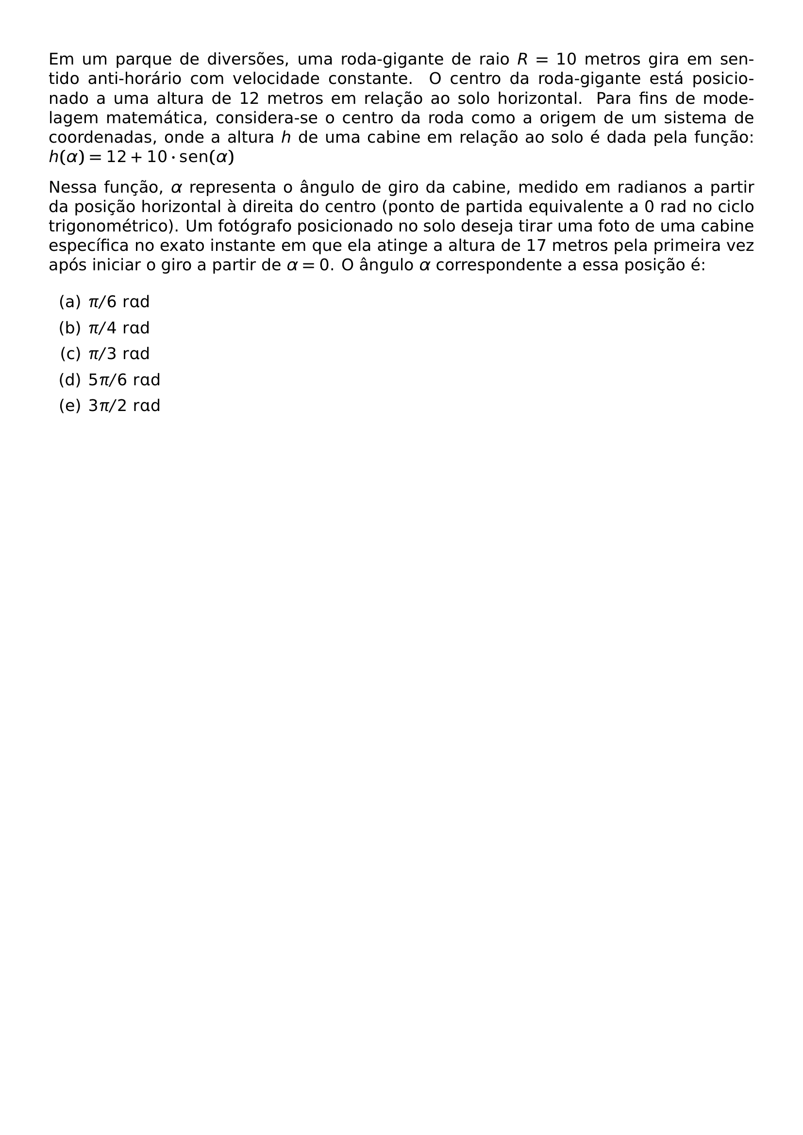 EM UM PARQUE DE DIVERSOES UMA RODA GIGANTE DE RAIO R 10 METROS GIRA EM SENTIDO ANTI HORARIO COM VELOCIDADE CONSTANTE O CENTRO DA RODA GIGANTE ESTA POSICIONADO A UMA ALTURA DE 12 METROS EM RELACAO AO SOLO HORIZONTAL PARA FINS DE MODELAGEM MATEMATICA CONSIDERA SE O CENTRO DA RODA COMO A ORIGEM DE UM SISTEMA DE COORDENADAS ONDE A ALTURA H DE UMA CABINE EM RELACAO AO SOLO E DADA PELA FUNCAO H ALPHA 12 10 CDOT MATHRM SEN ALPHA NESSA FUNCAO ALPHA REPRESENTA O ANGULO DE GIRO DA CABINE MEDIDO EM RADIANOS A PARTIR DA POSICAO HORIZONTAL A DIREITA DO CENTRO PONTO DE PARTIDA EQUIVALENTE A 0 RAD NO CICLO TRIGONOMETRICO UM FOTOGRAFO POSICIONADO NO SOLO DESEJA TIRAR UMA FOTO DE UMA CABINE ESPECIFICA NO EXATO INSTANTE EM QUE ELA ATINGE A ALTURA DE 17 METROS PELA PRIMEIRA VEZ APOS INICIAR O GIRO A PARTIR DE ALPHA 0 O ANGULO ALPHA CORRESPONDENTE A ESSA POSICAO E BEGIN ENUMERATE LABEL ALPH ITEM PI 6 MATHRM RAD ITEM PI 4 MATHRM RAD ITEM PI 3 MATHRM RAD ITEM 5 PI 6 MATHRM RAD ITEM 3 PI 2 MATHRM RAD END ENUMERATE