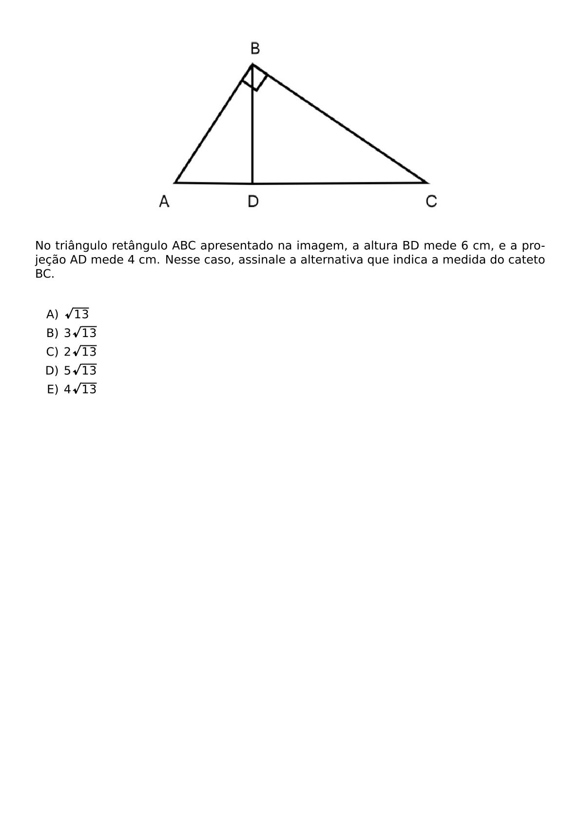BEGIN CENTER INCLUDEGRAPHICS WIDTH 0 6 TEXTWIDTH REPRO IMG 0 20260611 091157 JPG END CENTER NO TRIANGULO RETANGULO ABC APRESENTADO NA IMAGEM A ALTURA BD MEDE 6 CM E A PROJECAO AD MEDE 4 CM NESSE CASO ASSINALE A ALTERNATIVA QUE INDICA A MEDIDA DO CATETO BC VSPACE 0 5CM BEGIN ENUMERATE LABEL ALPH ITEM SQRT 13 ITEM 3 SQRT 13 ITEM 2 SQRT 13 ITEM 5 SQRT 13 ITEM 4 SQRT 13 END ENUMERATE