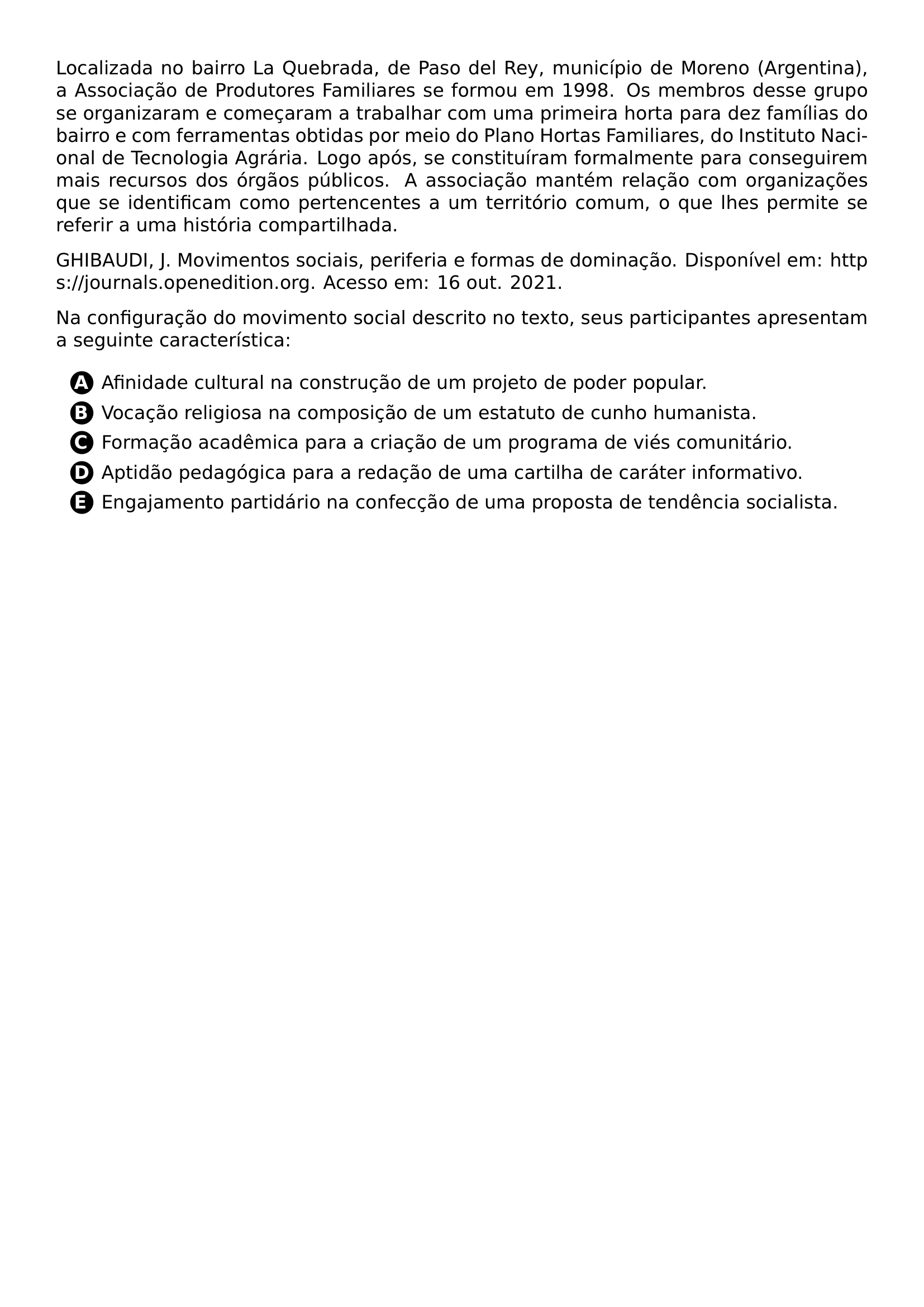 PAR LOCALIZADA NO BAIRRO LA QUEBRADA DE PASO DEL REY MUNICIPIO DE MORENO ARGENTINA A ASSOCIACAO DE PRODUTORES FAMILIARES SE FORMOU EM 1998 OS MEMBROS DESSE GRUPO SE ORGANIZARAM E COMECARAM A TRABALHAR COM UMA PRIMEIRA HORTA PARA DEZ FAMILIAS DO BAIRRO E COM FERRAMENTAS OBTIDAS POR MEIO DO PLANO HORTAS FAMILIARES DO INSTITUTO NACIONAL DE TECNOLOGIA AGRARIA LOGO APOS SE CONSTITUIRAM FORMALMENTE PARA CONSEGUIREM MAIS RECURSOS DOS ORGAOS PUBLICOS A ASSOCIACAO MANTEM RELACAO COM ORGANIZACOES QUE SE IDENTIFICAM COMO PERTENCENTES A UM TERRITORIO COMUM O QUE LHES PERMITE SE REFERIR A UMA HISTORIA COMPARTILHADA PAR GHIBAUDI J MOVIMENTOS SOCIAIS PERIFERIA E FORMAS DE DOMINACAO DISPONIVEL EM URL HTTPS JOURNALS OPENEDITION ORG ACESSO EM 16 OUT 2021 PAR NA CONFIGURACAO DO MOVIMENTO SOCIAL DESCRITO NO TEXTO SEUS PARTICIPANTES APRESENTAM A SEGUINTE CARACTERISTICA CQ REPRODUCTION ALTERNATIVES BEGIN BEGIN ENUMERATE LABEL PROTECT CIRCLED ALPH ITEM PROTECT CIRCLED A AFINIDADE CULTURAL NA CONSTRUCAO DE UM PROJETO DE PODER POPULAR ITEM PROTECT CIRCLED B VOCACAO RELIGIOSA NA COMPOSICAO DE UM ESTATUTO DE CUNHO HUMANISTA ITEM PROTECT CIRCLED C FORMACAO ACADEMICA PARA A CRIACAO DE UM PROGRAMA DE VIES COMUNITARIO ITEM PROTECT CIRCLED D APTIDAO PEDAGOGICA PARA A REDACAO DE UMA CARTILHA DE CARATER INFORMATIVO ITEM PROTECT CIRCLED E ENGAJAMENTO PARTIDARIO NA CONFECCAO DE UMA PROPOSTA DE TENDENCIA SOCIALISTA END ENUMERATE CQ REPRODUCTION ALTERNATIVES END