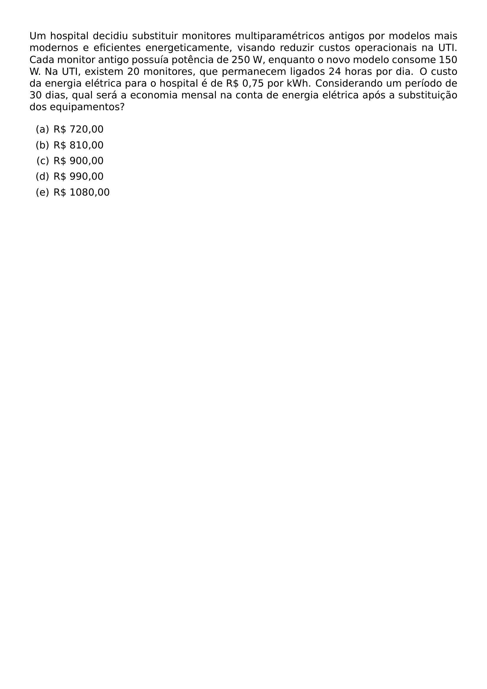 UM HOSPITAL DECIDIU SUBSTITUIR MONITORES MULTIPARAMETRICOS ANTIGOS POR MODELOS MAIS MODERNOS E EFICIENTES ENERGETICAMENTE VISANDO REDUZIR CUSTOS OPERACIONAIS NA UTI CADA MONITOR ANTIGO POSSUIA POTENCIA DE 250 W ENQUANTO O NOVO MODELO CONSOME 150 W NA UTI EXISTEM 20 MONITORES QUE PERMANECEM LIGADOS 24 HORAS POR DIA O CUSTO DA ENERGIA ELETRICA PARA O HOSPITAL E DE R 0 75 POR KWH CONSIDERANDO UM PERIODO DE 30 DIAS QUAL SERA A ECONOMIA MENSAL NA CONTA DE ENERGIA ELETRICA APOS A SUBSTITUICAO DOS EQUIPAMENTOS BEGIN ENUMERATE LABEL ALPH ITEM R 720 00 ITEM R 810 00 ITEM R 900 00 ITEM R 990 00 ITEM R 1080 00 END ENUMERATE