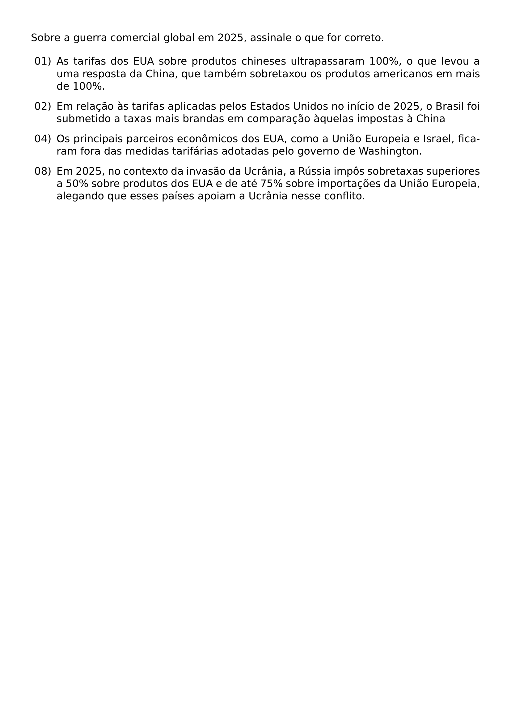 SOBRE A GUERRA COMERCIAL GLOBAL EM 2025 ASSINALE O QUE FOR CORRETO BEGIN ENUMERATE LABEL LEFTMARGIN 2 5EM LABELSEP 0 5EM ITEMSEP 0 75EM ITEM 01 AS TARIFAS DOS EUA SOBRE PRODUTOS CHINESES ULTRAPASSARAM 100 O QUE LEVOU A UMA RESPOSTA DA CHINA QUE TAMBEM SOBRETAXOU OS PRODUTOS AMERICANOS EM MAIS DE 100 ITEM 02 EM RELACAO AS TARIFAS APLICADAS PELOS ESTADOS UNIDOS NO INICIO DE 2025 O BRASIL FOI SUBMETIDO A TAXAS MAIS BRANDAS EM COMPARACAO AQUELAS IMPOSTAS A CHINA ITEM 04 OS PRINCIPAIS PARCEIROS ECONOMICOS DOS EUA COMO A UNIAO EUROPEIA E ISRAEL FICARAM FORA DAS MEDIDAS TARIFARIAS ADOTADAS PELO GOVERNO DE WASHINGTON ITEM 08 EM 2025 NO CONTEXTO DA INVASAO DA UCRANIA A RUSSIA IMPOS SOBRETAXAS SUPERIORES A 50 SOBRE PRODUTOS DOS EUA E DE ATE 75 SOBRE IMPORTACOES DA UNIAO EUROPEIA ALEGANDO QUE ESSES PAISES APOIAM A UCRANIA NESSE CONFLITO END ENUMERATE