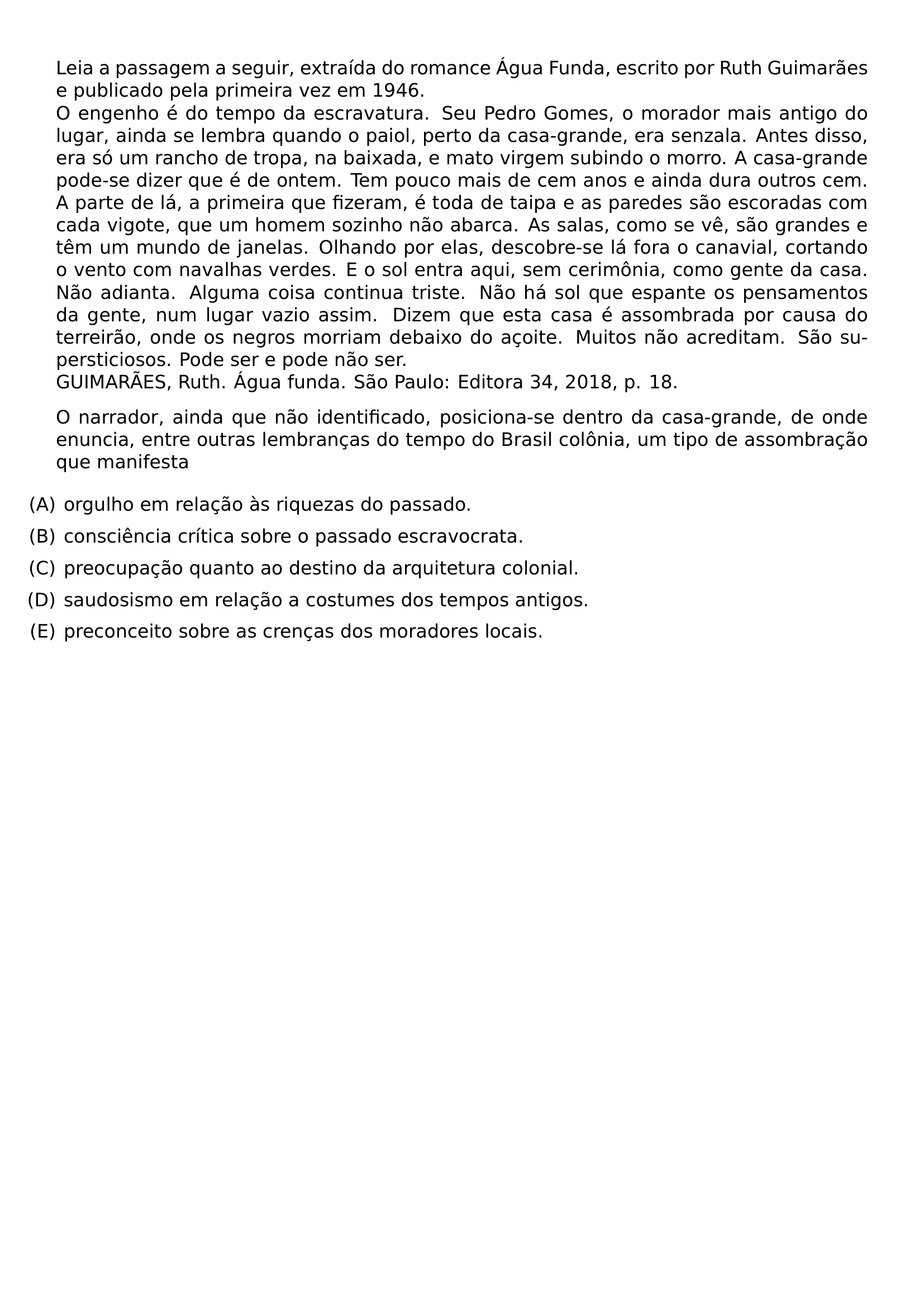 LEIA A PASSAGEM A SEGUIR EXTRAIDA DO ROMANCE AGUA FUNDA ESCRITO POR RUTH GUIMARAES E PUBLICADO PELA PRIMEIRA VEZ EM 1946 O ENGENHO E DO TEMPO DA ESCRAVATURA SEU PEDRO GOMES O MORADOR MAIS ANTIGO DO LUGAR AINDA SE LEMBRA QUANDO O PAIOL PERTO DA CASA GRANDE ERA SENZALA ANTES DISSO ERA SO UM RANCHO DE TROPA NA BAIXADA E MATO VIRGEM SUBINDO O MORRO A CASA GRANDE PODE SE DIZER QUE E DE ONTEM TEM POUCO MAIS DE CEM ANOS E AINDA DURA OUTROS CEM A PARTE DE LA A PRIMEIRA QUE FIZERAM E TODA DE TAIPA E AS PAREDES SAO ESCORADAS COM CADA VIGOTE QUE UM HOMEM SOZINHO NAO ABARCA AS SALAS COMO SE VE SAO GRANDES E TEM UM MUNDO DE JANELAS OLHANDO POR ELAS DESCOBRE SE LA FORA O CANAVIAL CORTANDO O VENTO COM NAVALHAS VERDES E O SOL ENTRA AQUI SEM CERIMONIA COMO GENTE DA CASA NAO ADIANTA ALGUMA COISA CONTINUA TRISTE NAO HA SOL QUE ESPANTE OS PENSAMENTOS DA GENTE NUM LUGAR VAZIO ASSIM DIZEM QUE ESTA CASA E ASSOMBRADA POR CAUSA DO TERREIRAO ONDE OS NEGROS MORRIAM DEBAIXO DO ACOITE MUITOS NAO ACREDITAM SAO SUPERSTICIOSOS PODE SER E PODE NAO SER GUIMARAES RUTH AGUA FUNDA SAO PAULO EDITORA 34 2018 P 18 O NARRADOR AINDA QUE NAO IDENTIFICADO POSICIONA SE DENTRO DA CASA GRANDE DE ONDE ENUNCIA ENTRE OUTRAS LEMBRANCAS DO TEMPO DO BRASIL COLONIA UM TIPO DE ASSOMBRACAO QUE MANIFESTA BEGIN ENUMERATE LABEL LEFTMARGIN ITEMSEP 0 5EM ITEM A ORGULHO EM RELACAO AS RIQUEZAS DO PASSADO ITEM B CONSCIENCIA CRITICA SOBRE O PASSADO ESCRAVOCRATA ITEM C PREOCUPACAO QUANTO AO DESTINO DA ARQUITETURA COLONIAL ITEM D SAUDOSISMO EM RELACAO A COSTUMES DOS TEMPOS ANTIGOS ITEM E PRECONCEITO SOBRE AS CRENCAS DOS MORADORES LOCAIS END ENUMERATE