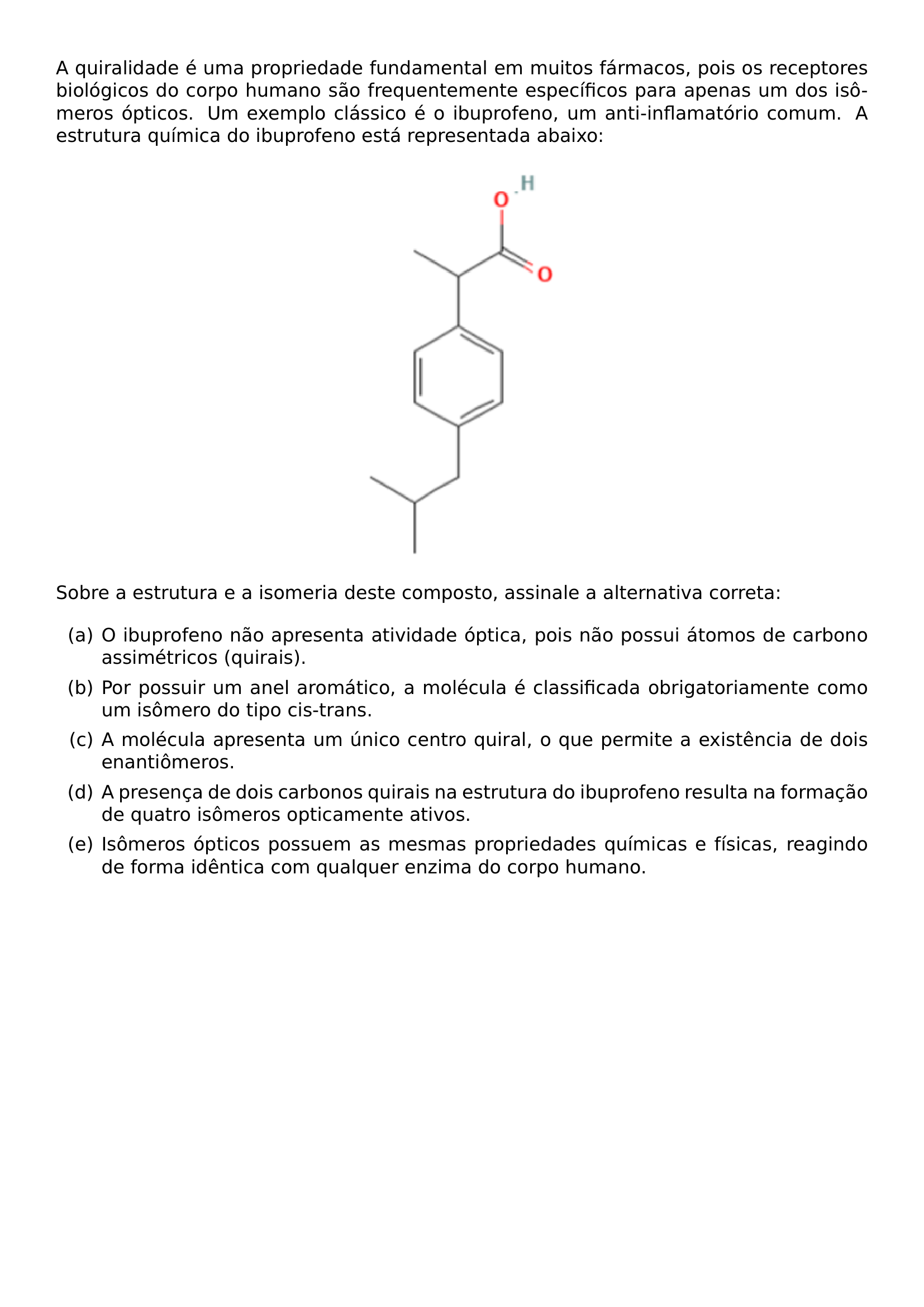 A QUIRALIDADE E UMA PROPRIEDADE FUNDAMENTAL EM MUITOS FARMACOS POIS OS RECEPTORES BIOLOGICOS DO CORPO HUMANO SAO FREQUENTEMENTE ESPECIFICOS PARA APENAS UM DOS ISOMEROS OPTICOS UM EXEMPLO CLASSICO E O IBUPROFENO UM ANTI INFLAMATORIO COMUM A ESTRUTURA QUIMICA DO IBUPROFENO ESTA REPRESENTADA ABAIXO BEGIN CENTER INCLUDEGRAPHICS WIDTH 0 25 LINEWIDTH 20260829 021625 01 PNG END CENTER SOBRE A ESTRUTURA E A ISOMERIA DESTE COMPOSTO ASSINALE A ALTERNATIVA CORRETA BEGIN ENUMERATE LABEL ALPH ITEM O IBUPROFENO NAO APRESENTA ATIVIDADE OPTICA POIS NAO POSSUI ATOMOS DE CARBONO ASSIMETRICOS QUIRAIS ITEM POR POSSUIR UM ANEL AROMATICO A MOLECULA E CLASSIFICADA OBRIGATORIAMENTE COMO UM ISOMERO DO TIPO CIS TRANS ITEM A MOLECULA APRESENTA UM UNICO CENTRO QUIRAL O QUE PERMITE A EXISTENCIA DE DOIS ENANTIOMEROS ITEM A PRESENCA DE DOIS CARBONOS QUIRAIS NA ESTRUTURA DO IBUPROFENO RESULTA NA FORMACAO DE QUATRO ISOMEROS OPTICAMENTE ATIVOS ITEM ISOMEROS OPTICOS POSSUEM AS MESMAS PROPRIEDADES QUIMICAS E FISICAS REAGINDO DE FORMA IDENTICA COM QUALQUER ENZIMA DO CORPO HUMANO END ENUMERATE