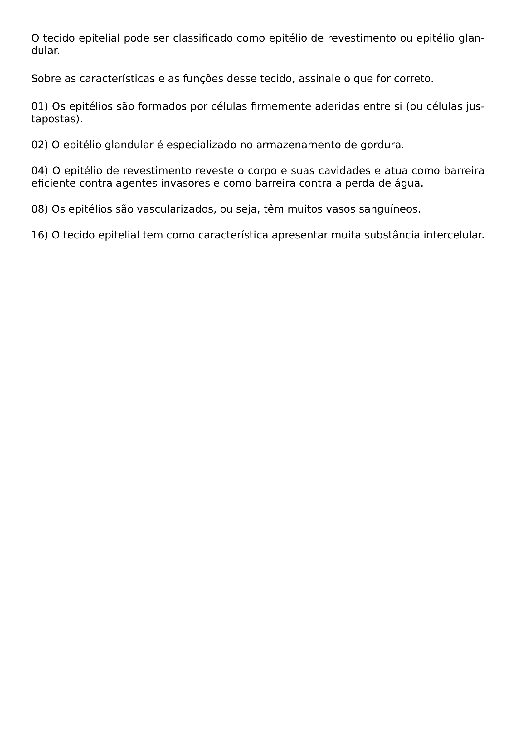 O TECIDO EPITELIAL PODE SER CLASSIFICADO COMO EPITELIO DE REVESTIMENTO OU EPITELIO GLANDULAR VSPACE 0 8EM SOBRE AS CARACTERISTICAS E AS FUNCOES DESSE TECIDO ASSINALE O QUE FOR CORRETO VSPACE 0 8EM NOINDENT 01 OS EPITELIOS SAO FORMADOS POR CELULAS FIRMEMENTE ADERIDAS ENTRE SI OU CELULAS JUSTAPOSTAS VSPACE 0 6EM NOINDENT 02 O EPITELIO GLANDULAR E ESPECIALIZADO NO ARMAZENAMENTO DE GORDURA VSPACE 0 6EM NOINDENT 04 O EPITELIO DE REVESTIMENTO REVESTE O CORPO E SUAS CAVIDADES E ATUA COMO BARREIRA EFICIENTE CONTRA AGENTES INVASORES E COMO BARREIRA CONTRA A PERDA DE AGUA VSPACE 0 6EM NOINDENT 08 OS EPITELIOS SAO VASCULARIZADOS OU SEJA TEM MUITOS VASOS SANGUINEOS VSPACE 0 6EM NOINDENT 16 O TECIDO EPITELIAL TEM COMO CARACTERISTICA APRESENTAR MUITA SUBSTANCIA INTERCELULAR