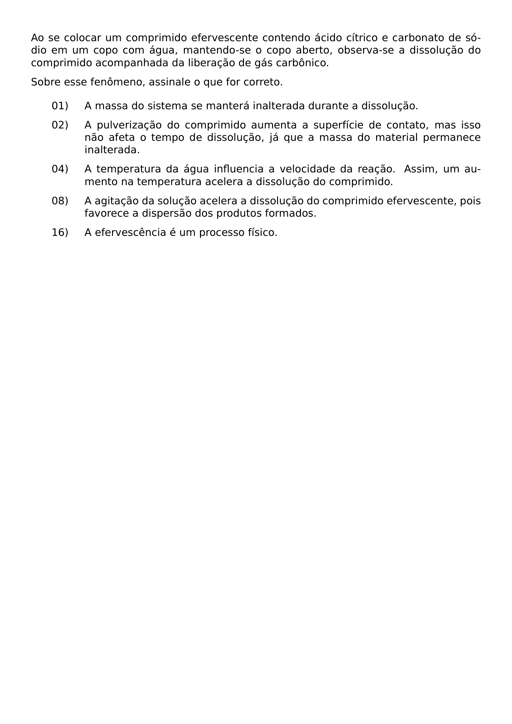 AO SE COLOCAR UM COMPRIMIDO EFERVESCENTE CONTENDO ACIDO CITRICO E CARBONATO DE SODIO EM UM COPO COM AGUA MANTENDO SE O COPO ABERTO OBSERVA SE A DISSOLUCAO DO COMPRIMIDO ACOMPANHADA DA LIBERACAO DE GAS CARBONICO SOBRE ESSE FENOMENO ASSINALE O QUE FOR CORRETO BEGIN ENUMERATE LEFTMARGIN 2 2CM LABELSEP 0 5CM ALIGN LEFT ITEMSEP 8PT ITEM 01 A MASSA DO SISTEMA SE MANTERA INALTERADA DURANTE A DISSOLUCAO ITEM 02 A PULVERIZACAO DO COMPRIMIDO AUMENTA A SUPERFICIE DE CONTATO MAS ISSO NAO AFETA O TEMPO DE DISSOLUCAO JA QUE A MASSA DO MATERIAL PERMANECE INALTERADA ITEM 04 A TEMPERATURA DA AGUA INFLUENCIA A VELOCIDADE DA REACAO ASSIM UM AUMENTO NA TEMPERATURA ACELERA A DISSOLUCAO DO COMPRIMIDO ITEM 08 A AGITACAO DA SOLUCAO ACELERA A DISSOLUCAO DO COMPRIMIDO EFERVESCENTE POIS FAVORECE A DISPERSAO DOS PRODUTOS FORMADOS ITEM 16 A EFERVESCENCIA E UM PROCESSO FISICO END ENUMERATE