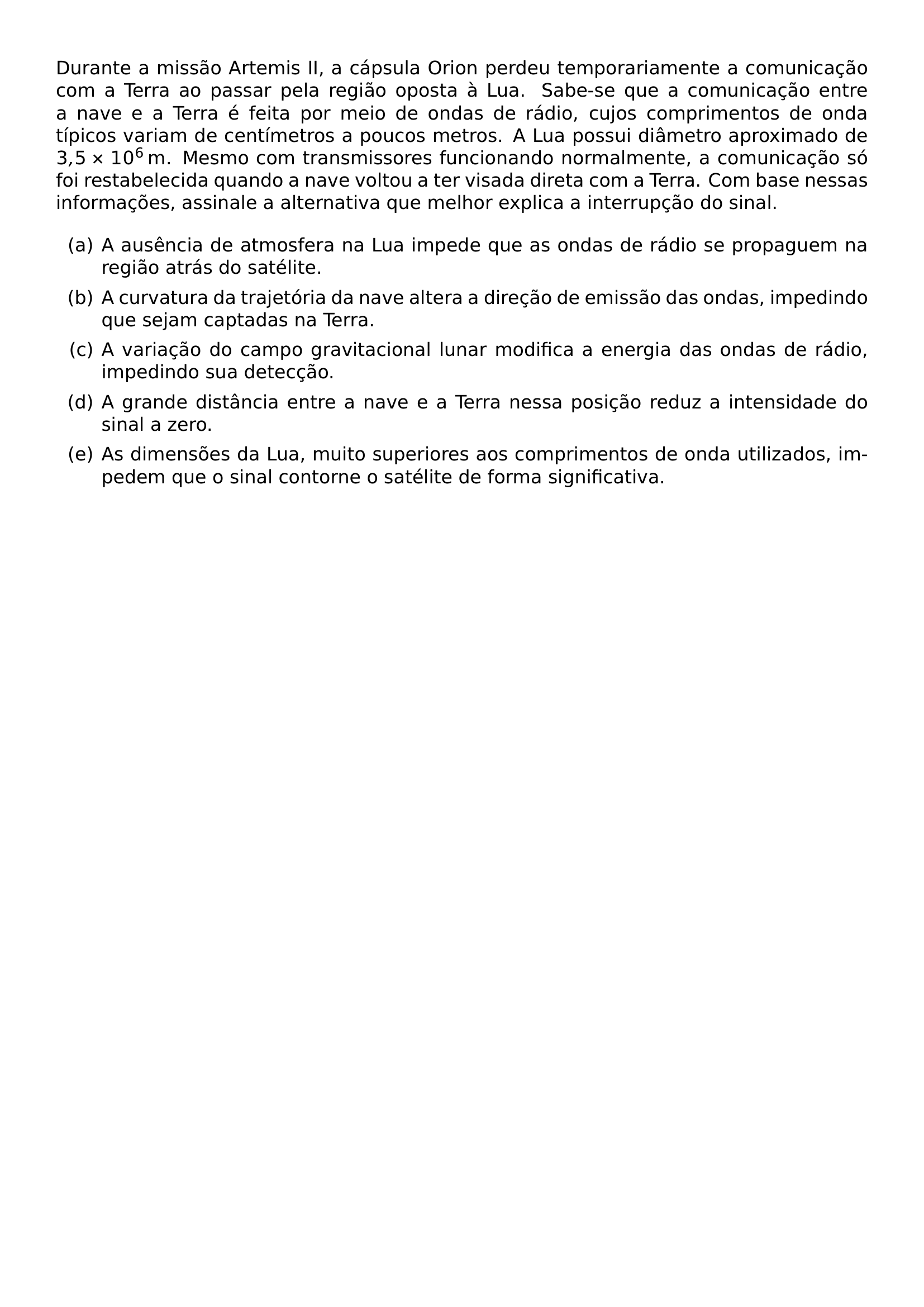 DURANTE A MISSAO ARTEMIS II A CAPSULA ORION PERDEU TEMPORARIAMENTE A COMUNICACAO COM A TERRA AO PASSAR PELA REGIAO OPOSTA A LUA SABE SE QUE A COMUNICACAO ENTRE A NAVE E A TERRA E FEITA POR MEIO DE ONDAS DE RADIO CUJOS COMPRIMENTOS DE ONDA TIPICOS VARIAM DE CENTIMETROS A POUCOS METROS A LUA POSSUI DIAMETRO APROXIMADO DE 3 5 TIMES 10 6 MATHRM M MESMO COM TRANSMISSORES FUNCIONANDO NORMALMENTE A COMUNICACAO SO FOI RESTABELECIDA QUANDO A NAVE VOLTOU A TER VISADA DIRETA COM A TERRA COM BASE NESSAS INFORMACOES ASSINALE A ALTERNATIVA QUE MELHOR EXPLICA A INTERRUPCAO DO SINAL BEGIN ENUMERATE LABEL ALPH ITEM A AUSENCIA DE ATMOSFERA NA LUA IMPEDE QUE AS ONDAS DE RADIO SE PROPAGUEM NA REGIAO ATRAS DO SATELITE ITEM A CURVATURA DA TRAJETORIA DA NAVE ALTERA A DIRECAO DE EMISSAO DAS ONDAS IMPEDINDO QUE SEJAM CAPTADAS NA TERRA ITEM A VARIACAO DO CAMPO GRAVITACIONAL LUNAR MODIFICA A ENERGIA DAS ONDAS DE RADIO IMPEDINDO SUA DETECCAO ITEM A GRANDE DISTANCIA ENTRE A NAVE E A TERRA NESSA POSICAO REDUZ A INTENSIDADE DO SINAL A ZERO ITEM AS DIMENSOES DA LUA MUITO SUPERIORES AOS COMPRIMENTOS DE ONDA UTILIZADOS IMPEDEM QUE O SINAL CONTORNE O SATELITE DE FORMA SIGNIFICATIVA END ENUMERATE