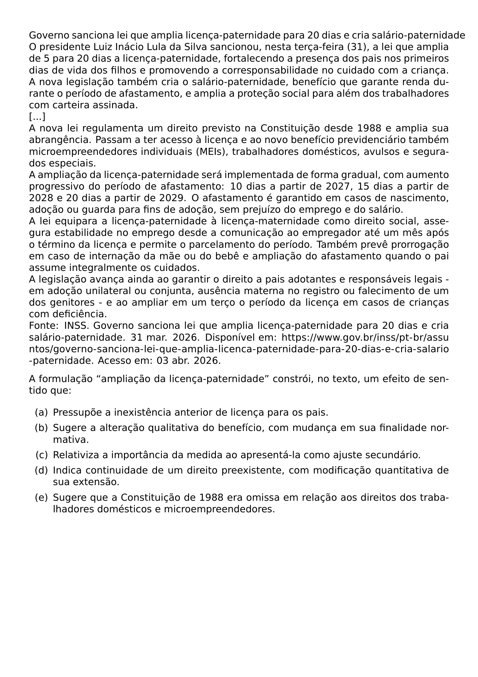 GOVERNO SANCIONA LEI QUE AMPLIA LICENCA PATERNIDADE PARA 20 DIAS E CRIA SALARIO PATERNIDADE O PRESIDENTE LUIZ INACIO LULA DA SILVA SANCIONOU NESTA TERCA FEIRA 31 A LEI QUE AMPLIA DE 5 PARA 20 DIAS A LICENCA PATERNIDADE FORTALECENDO A PRESENCA DOS PAIS NOS PRIMEIROS DIAS DE VIDA DOS FILHOS E PROMOVENDO A CORRESPONSABILIDADE NO CUIDADO COM A CRIANCA A NOVA LEGISLACAO TAMBEM CRIA O SALARIO PATERNIDADE BENEFICIO QUE GARANTE RENDA DURANTE O PERIODO DE AFASTAMENTO E AMPLIA A PROTECAO SOCIAL PARA ALEM DOS TRABALHADORES COM CARTEIRA ASSINADA A NOVA LEI REGULAMENTA UM DIREITO PREVISTO NA CONSTITUICAO DESDE 1988 E AMPLIA SUA ABRANGENCIA PASSAM A TER ACESSO A LICENCA E AO NOVO BENEFICIO PREVIDENCIARIO TAMBEM MICROEMPREENDEDORES INDIVIDUAIS MEIS TRABALHADORES DOMESTICOS AVULSOS E SEGURADOS ESPECIAIS A AMPLIACAO DA LICENCA PATERNIDADE SERA IMPLEMENTADA DE FORMA GRADUAL COM AUMENTO PROGRESSIVO DO PERIODO DE AFASTAMENTO 10 DIAS A PARTIR DE 2027 15 DIAS A PARTIR DE 2028 E 20 DIAS A PARTIR DE 2029 O AFASTAMENTO E GARANTIDO EM CASOS DE NASCIMENTO ADOCAO OU GUARDA PARA FINS DE ADOCAO SEM PREJUIZO DO EMPREGO E DO SALARIO A LEI EQUIPARA A LICENCA PATERNIDADE A LICENCA MATERNIDADE COMO DIREITO SOCIAL ASSEGURA ESTABILIDADE NO EMPREGO DESDE A COMUNICACAO AO EMPREGADOR ATE UM MES APOS O TERMINO DA LICENCA E PERMITE O PARCELAMENTO DO PERIODO TAMBEM PREVE PRORROGACAO EM CASO DE INTERNACAO DA MAE OU DO BEBE E AMPLIACAO DO AFASTAMENTO QUANDO O PAI ASSUME INTEGRALMENTE OS CUIDADOS A LEGISLACAO AVANCA AINDA AO GARANTIR O DIREITO A PAIS ADOTANTES E RESPONSAVEIS LEGAIS EM ADOCAO UNILATERAL OU CONJUNTA AUSENCIA MATERNA NO REGISTRO OU FALECIMENTO DE UM DOS GENITORES E AO AMPLIAR EM UM TERCO O PERIODO DA LICENCA EM CASOS DE CRIANCAS COM DEFICIENCIA FONTE INSS GOVERNO SANCIONA LEI QUE AMPLIA LICENCA PATERNIDADE PARA 20 DIAS E CRIA SALARIO PATERNIDADE 31 MAR 2026 DISPONIVEL EM URL HTTPS WWW GOV BR INSS PT BR ASSUNTOS GOVERNO SANCIONA LEI QUE AMPLIA LICENCA PATERNIDADE PARA 20 DIAS E CRIA SALARIO PATERNIDADE ACESSO EM 03 ABR 2026 A FORMULACAO AMPLIACAO DA LICENCA PATERNIDADE CONSTROI NO TEXTO UM EFEITO DE SENTIDO QUE BEGIN ENUMERATE LABEL LEFTMARGIN 2 5EM LABELWIDTH 2EM LABELSEP 0 5EM ITEM A PRESSUPOE A INEXISTENCIA ANTERIOR DE LICENCA PARA OS PAIS ITEM B SUGERE A ALTERACAO QUALITATIVA DO BENEFICIO COM MUDANCA EM SUA FINALIDADE NORMATIVA ITEM C RELATIVIZA A IMPORTANCIA DA MEDIDA AO APRESENTA LA COMO AJUSTE SECUNDARIO ITEM D INDICA CONTINUIDADE DE UM DIREITO PREEXISTENTE COM MODIFICACAO QUANTITATIVA DE SUA EXTENSAO ITEM E SUGERE QUE A CONSTITUICAO DE 1988 ERA OMISSA EM RELACAO AOS DIREITOS DOS TRABALHADORES DOMESTICOS E MICROEMPREENDEDORES END ENUMERATE