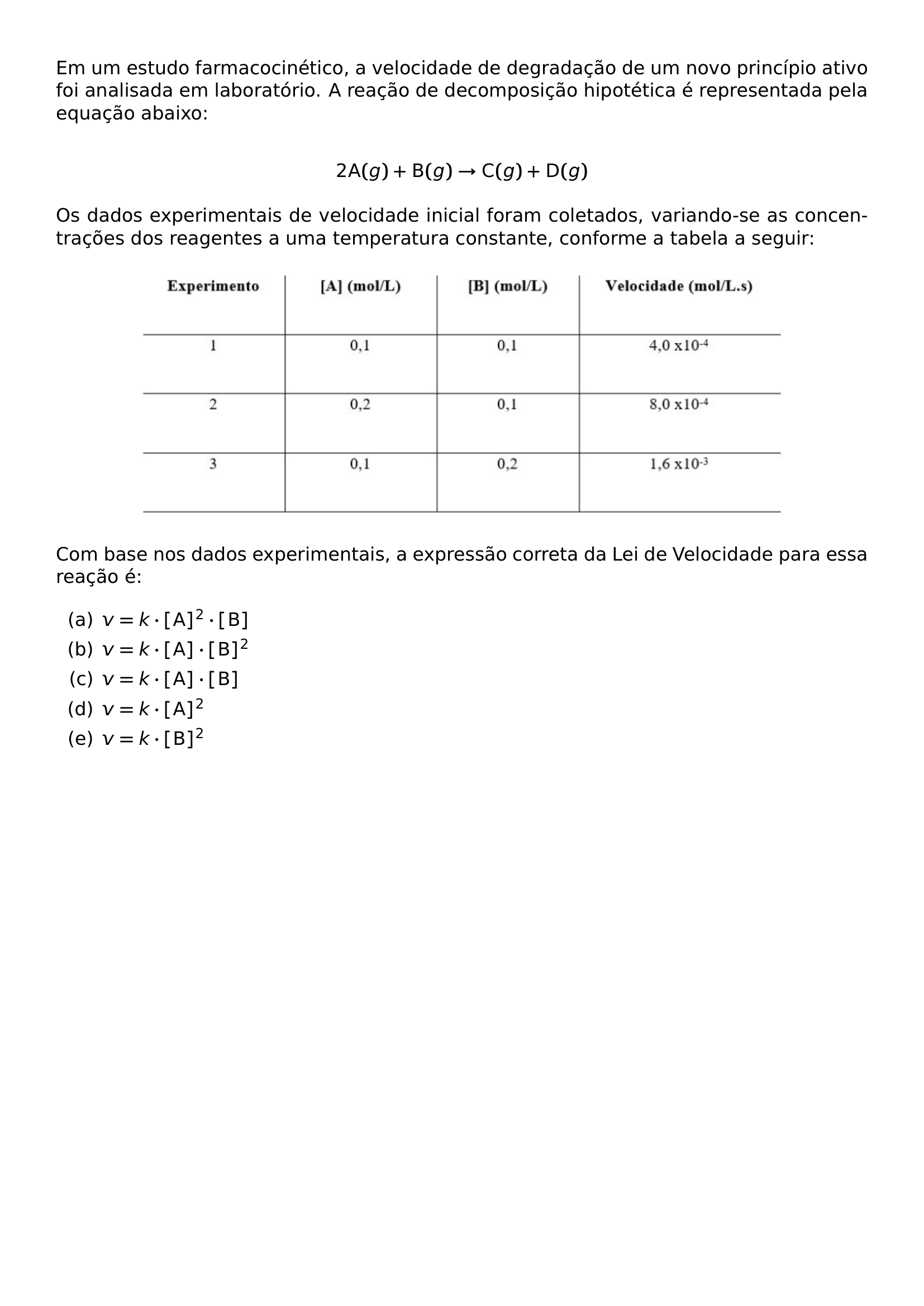 EM UM ESTUDO FARMACOCINETICO A VELOCIDADE DE DEGRADACAO DE UM NOVO PRINCIPIO ATIVO FOI ANALISADA EM LABORATORIO A REACAO DE DECOMPOSICAO HIPOTETICA E REPRESENTADA PELA EQUACAO ABAIXO 2 MATHRM A G MATHRM B G RIGHTARROW MATHRM C G MATHRM D G OS DADOS EXPERIMENTAIS DE VELOCIDADE INICIAL FORAM COLETADOS VARIANDO SE AS CONCENTRACOES DOS REAGENTES A UMA TEMPERATURA CONSTANTE CONFORME A TABELA A SEGUIR BEGIN CENTER INCLUDEGRAPHICS WIDTH 0 80 LINEWIDTH 20260829 231858 01 PNG END CENTER COM BASE NOS DADOS EXPERIMENTAIS A EXPRESSAO CORRETA DA LEI DE VELOCIDADE PARA ESSA REACAO E BEGIN ENUMERATE LABEL ALPH ITEM V K CDOT MATHRM A 2 CDOT MATHRM B ITEM V K CDOT MATHRM A CDOT MATHRM B 2 ITEM V K CDOT MATHRM A CDOT MATHRM B ITEM V K CDOT MATHRM A 2 ITEM V K CDOT MATHRM B 2 END ENUMERATE