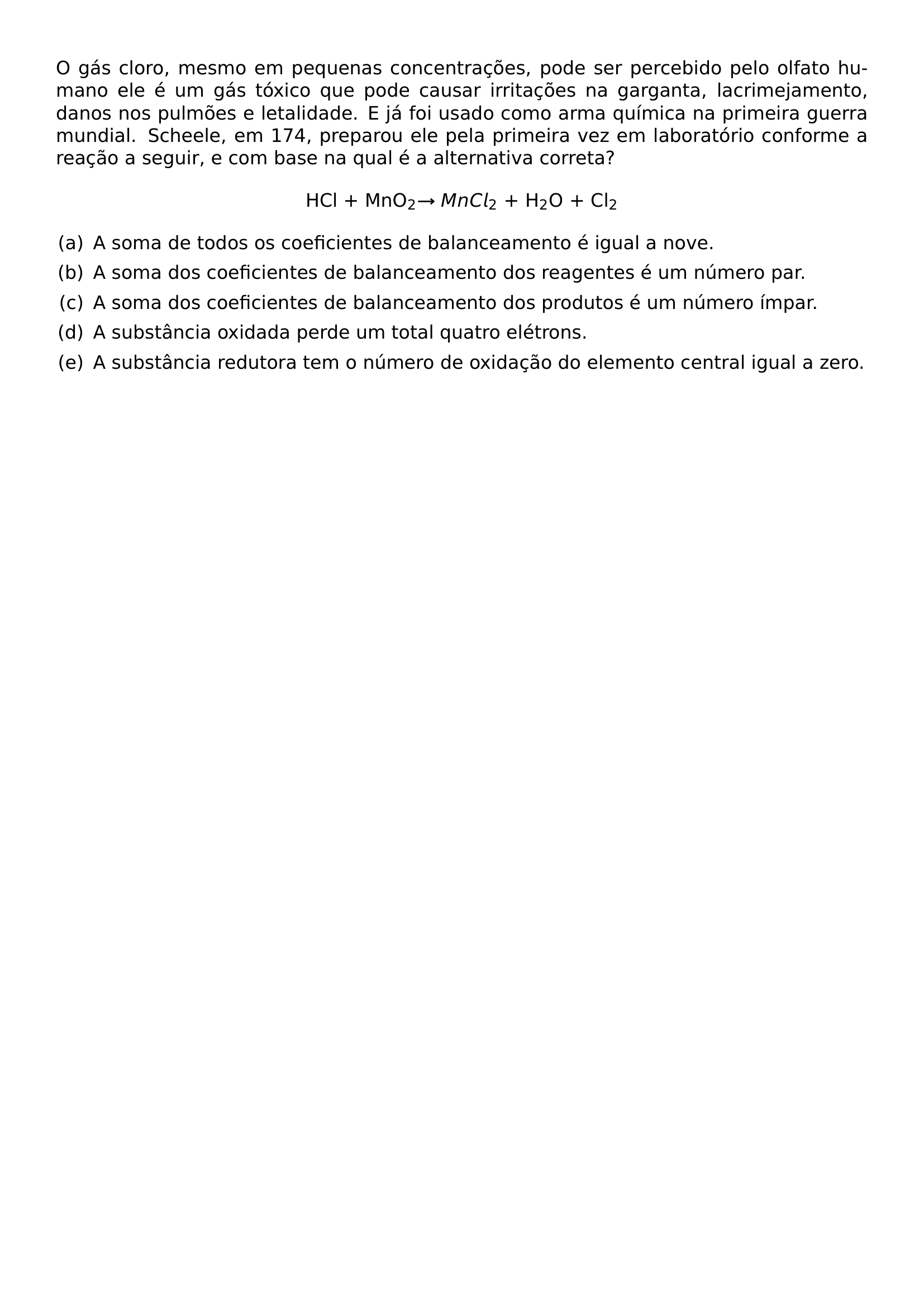 O GAS CLORO MESMO EM PEQUENAS CONCENTRACOES PODE SER PERCEBIDO PELO OLFATO HUMANO ELE E UM GAS TOXICO QUE PODE CAUSAR IRRITACOES NA GARGANTA LACRIMEJAMENTO DANOS NOS PULMOES E LETALIDADE E JA FOI USADO COMO ARMA QUIMICA NA PRIMEIRA GUERRA MUNDIAL SCHEELE EM 174 PREPAROU ELE PELA PRIMEIRA VEZ EM LABORATORIO CONFORME A REACAO A SEGUIR E COM BASE NA QUAL E A ALTERNATIVA CORRETA BEGIN CENTER HCL MNO TEXTSUBSCRIPT 2 TO MNCL TEXTSUBSCRIPT 2 H TEXTSUBSCRIPT 2 O CL TEXTSUBSCRIPT 2 END CENTER BEGIN ENUMERATE LABEL LEFTMARGIN 2EM LABELWIDTH 1 5EM LABELSEP 0 5EM ITEM A A SOMA DE TODOS OS COEFICIENTES DE BALANCEAMENTO E IGUAL A NOVE ITEM B A SOMA DOS COEFICIENTES DE BALANCEAMENTO DOS REAGENTES E UM NUMERO PAR ITEM C A SOMA DOS COEFICIENTES DE BALANCEAMENTO DOS PRODUTOS E UM NUMERO IMPAR ITEM D A SUBSTANCIA OXIDADA PERDE UM TOTAL QUATRO ELETRONS ITEM E A SUBSTANCIA REDUTORA TEM O NUMERO DE OXIDACAO DO ELEMENTO CENTRAL IGUAL A ZERO END ENUMERATE