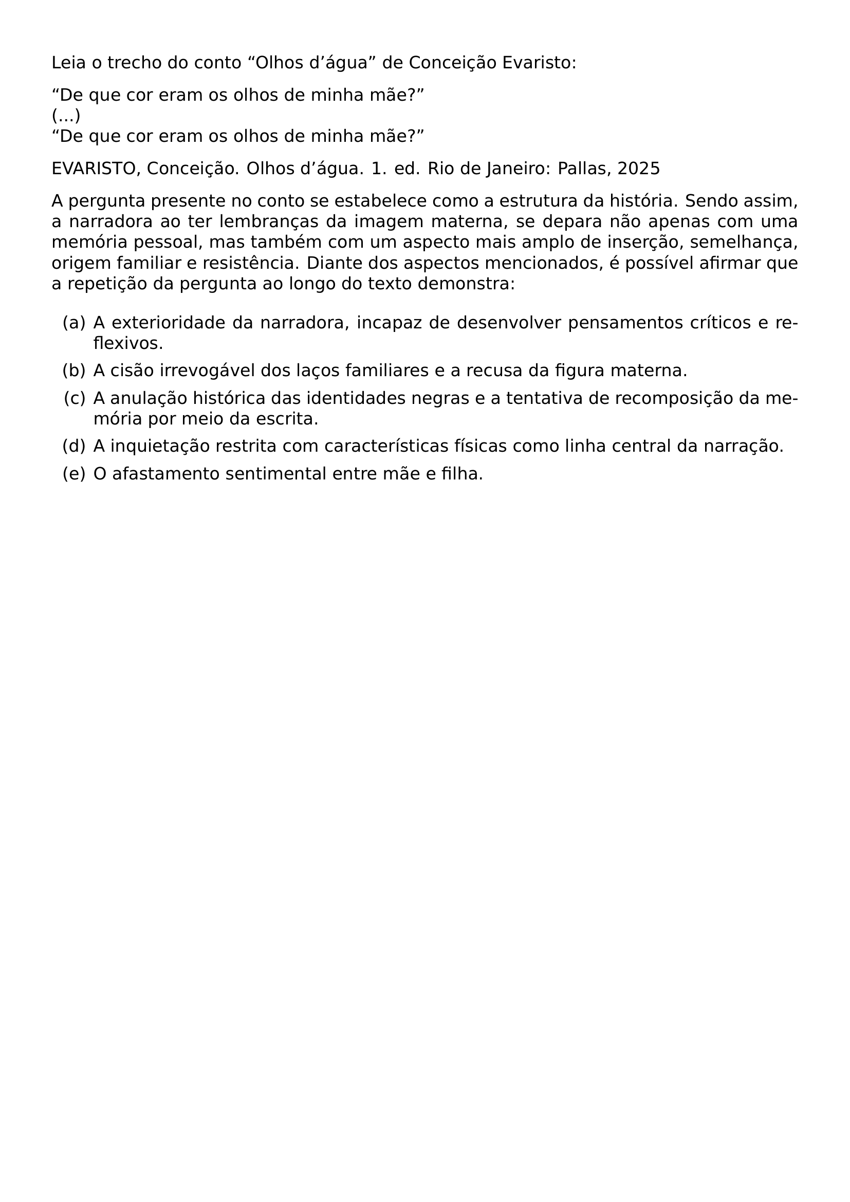 LEIA O TRECHO DO CONTO OLHOS D TEXTQUOTERIGHT AGUA DE CONCEICAO EVARISTO NOINDENT DE QUE COR ERAM OS OLHOS DE MINHA MAE DE QUE COR ERAM OS OLHOS DE MINHA MAE EVARISTO CONCEICAO OLHOS D TEXTQUOTERIGHT AGUA 1 ED RIO DE JANEIRO PALLAS 2025 PAR A PERGUNTA PRESENTE NO CONTO SE ESTABELECE COMO A ESTRUTURA DA HISTORIA SENDO ASSIM A NARRADORA AO TER LEMBRANCAS DA IMAGEM MATERNA SE DEPARA NAO APENAS COM UMA MEMORIA PESSOAL MAS TAMBEM COM UM ASPECTO MAIS AMPLO DE INSERCAO SEMELHANCA ORIGEM FAMILIAR E RESISTENCIA DIANTE DOS ASPECTOS MENCIONADOS E POSSIVEL AFIRMAR QUE A REPETICAO DA PERGUNTA AO LONGO DO TEXTO DEMONSTRA BEGIN ENUMERATE LABEL ALPH ITEM A EXTERIORIDADE DA NARRADORA INCAPAZ DE DESENVOLVER PENSAMENTOS CRITICOS E REFLEXIVOS ITEM A CISAO IRREVOGAVEL DOS LACOS FAMILIARES E A RECUSA DA FIGURA MATERNA ITEM A ANULACAO HISTORICA DAS IDENTIDADES NEGRAS E A TENTATIVA DE RECOMPOSICAO DA MEMORIA POR MEIO DA ESCRITA ITEM A INQUIETACAO RESTRITA COM CARACTERISTICAS FISICAS COMO LINHA CENTRAL DA NARRACAO ITEM O AFASTAMENTO SENTIMENTAL ENTRE MAE E FILHA END ENUMERATE
