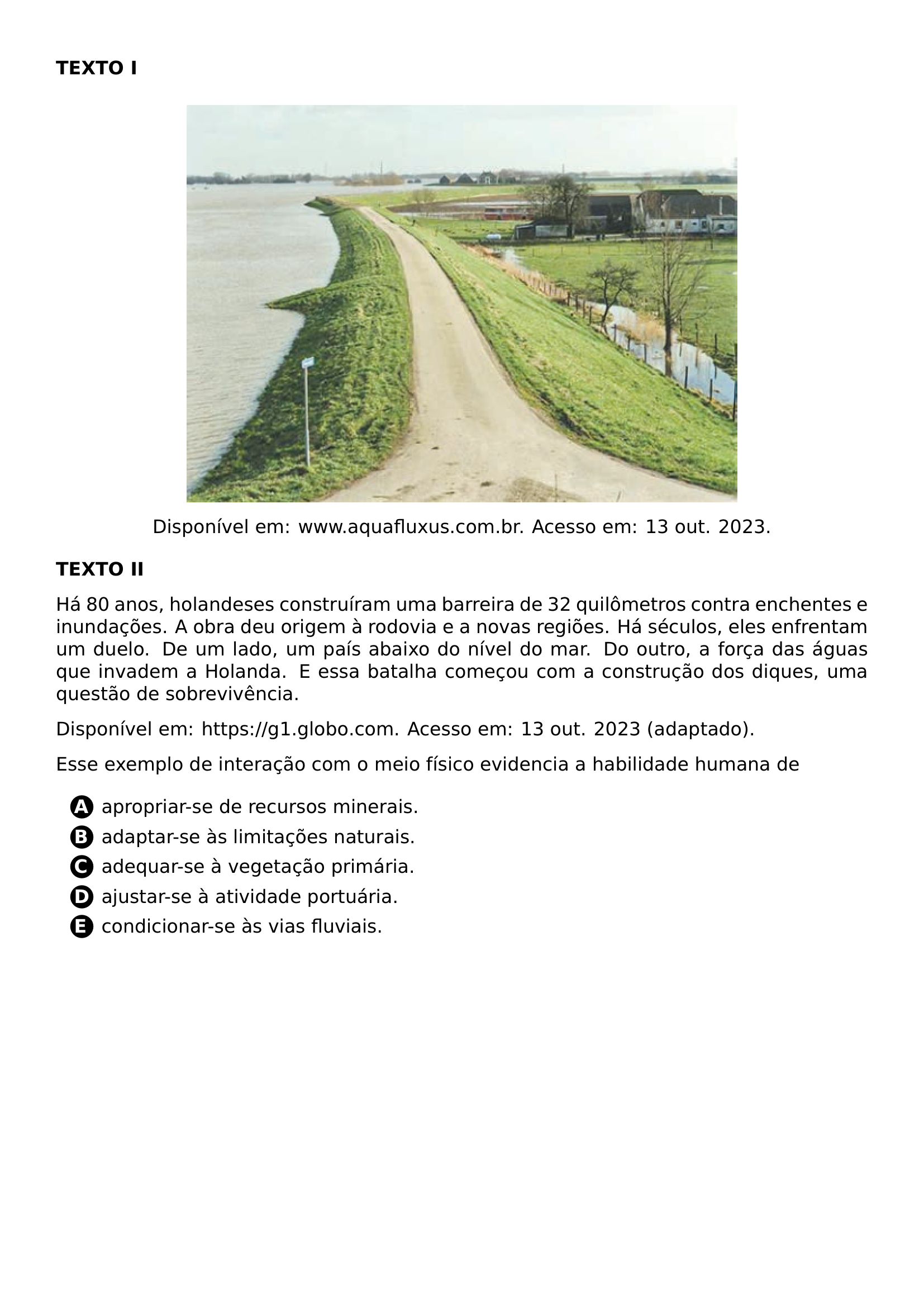 PAR TEXTBF TEXTO I BEGIN CENTER INCLUDEGRAPHICS WIDTH 0 70 LINEWIDTH 20261026 190531 635 01 PNG DISPONIVEL EM WWW AQUAFLUXUS COM BR ACESSO EM 13 OUT 2023 END CENTER PAR TEXTBF TEXTO II PAR HA 80 ANOS HOLANDESES CONSTRUIRAM UMA BARREIRA DE 32 QUILOMETROS CONTRA ENCHENTES E INUNDACOES A OBRA DEU ORIGEM A RODOVIA E A NOVAS REGIOES HA SECULOS ELES ENFRENTAM UM DUELO DE UM LADO UM PAIS ABAIXO DO NIVEL DO MAR DO OUTRO A FORCA DAS AGUAS QUE INVADEM A HOLANDA E ESSA BATALHA COMECOU COM A CONSTRUCAO DOS DIQUES UMA QUESTAO DE SOBREVIVENCIA PAR DISPONIVEL EM URL HTTPS G1 GLOBO COM ACESSO EM 13 OUT 2023 ADAPTADO PAR ESSE EXEMPLO DE INTERACAO COM O MEIO FISICO EVIDENCIA A HABILIDADE HUMANA DE CQ REPRODUCTION ALTERNATIVES BEGIN BEGIN ENUMERATE LABEL PROTECT CIRCLED ALPH ITEM PROTECT CIRCLED A APROPRIAR SE DE RECURSOS MINERAIS ITEM PROTECT CIRCLED B ADAPTAR SE AS LIMITACOES NATURAIS ITEM PROTECT CIRCLED C ADEQUAR SE A VEGETACAO PRIMARIA ITEM PROTECT CIRCLED D AJUSTAR SE A ATIVIDADE PORTUARIA ITEM PROTECT CIRCLED E CONDICIONAR SE AS VIAS FLUVIAIS END ENUMERATE CQ REPRODUCTION ALTERNATIVES END