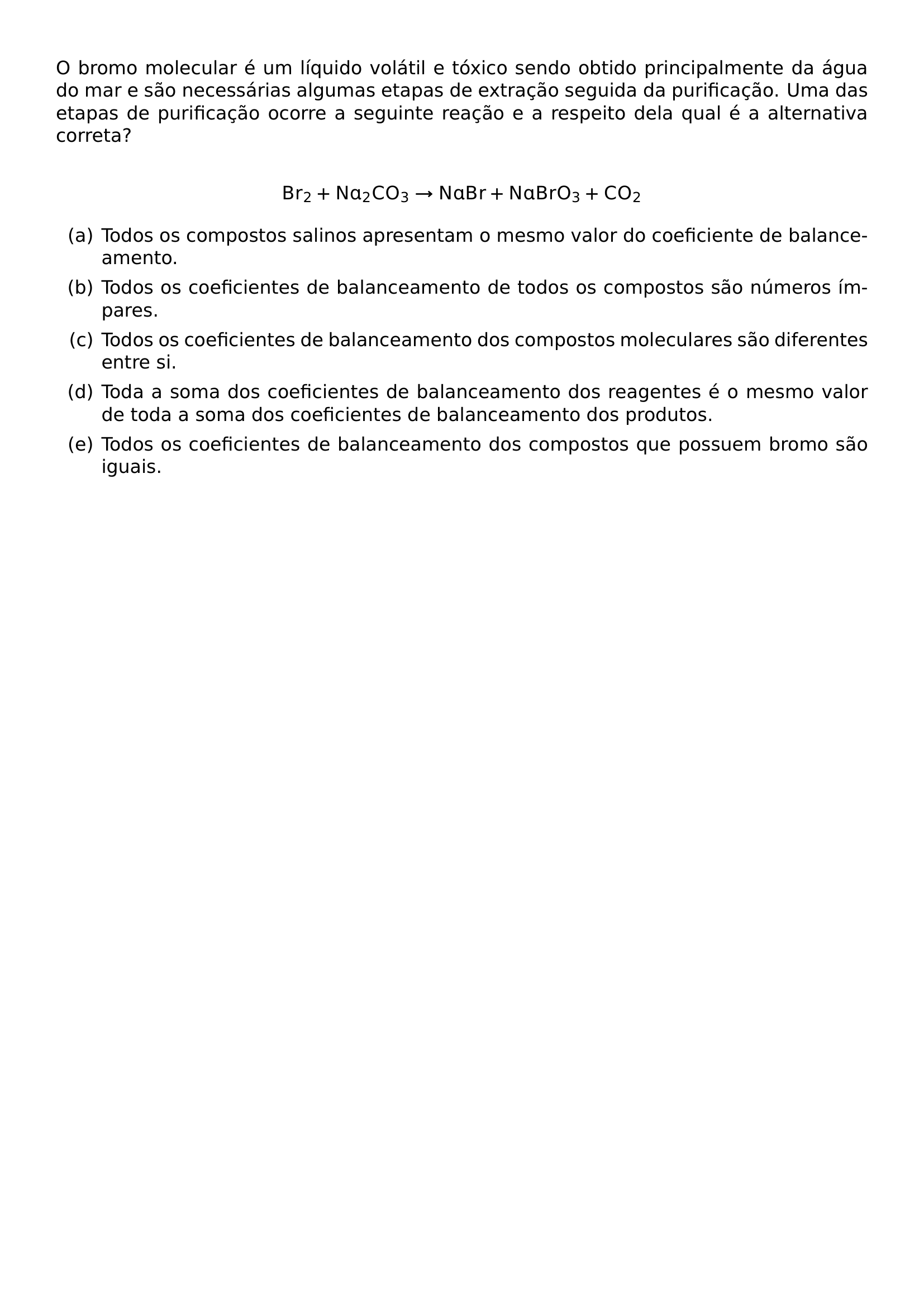 O BROMO MOLECULAR E UM LIQUIDO VOLATIL E TOXICO SENDO OBTIDO PRINCIPALMENTE DA AGUA DO MAR E SAO NECESSARIAS ALGUMAS ETAPAS DE EXTRACAO SEGUIDA DA PURIFICACAO UMA DAS ETAPAS DE PURIFICACAO OCORRE A SEGUINTE REACAO E A RESPEITO DELA QUAL E A ALTERNATIVA CORRETA MATHRM BR 2 MATHRM NA 2 MATHRM CO 3 RIGHTARROW MATHRM NABR MATHRM NABRO 3 MATHRM CO 2 BEGIN ENUMERATE LABEL ALPH ITEM TODOS OS COMPOSTOS SALINOS APRESENTAM O MESMO VALOR DO COEFICIENTE DE BALANCEAMENTO ITEM TODOS OS COEFICIENTES DE BALANCEAMENTO DE TODOS OS COMPOSTOS SAO NUMEROS IMPARES ITEM TODOS OS COEFICIENTES DE BALANCEAMENTO DOS COMPOSTOS MOLECULARES SAO DIFERENTES ENTRE SI ITEM TODA A SOMA DOS COEFICIENTES DE BALANCEAMENTO DOS REAGENTES E O MESMO VALOR DE TODA A SOMA DOS COEFICIENTES DE BALANCEAMENTO DOS PRODUTOS ITEM TODOS OS COEFICIENTES DE BALANCEAMENTO DOS COMPOSTOS QUE POSSUEM BROMO SAO IGUAIS END ENUMERATE