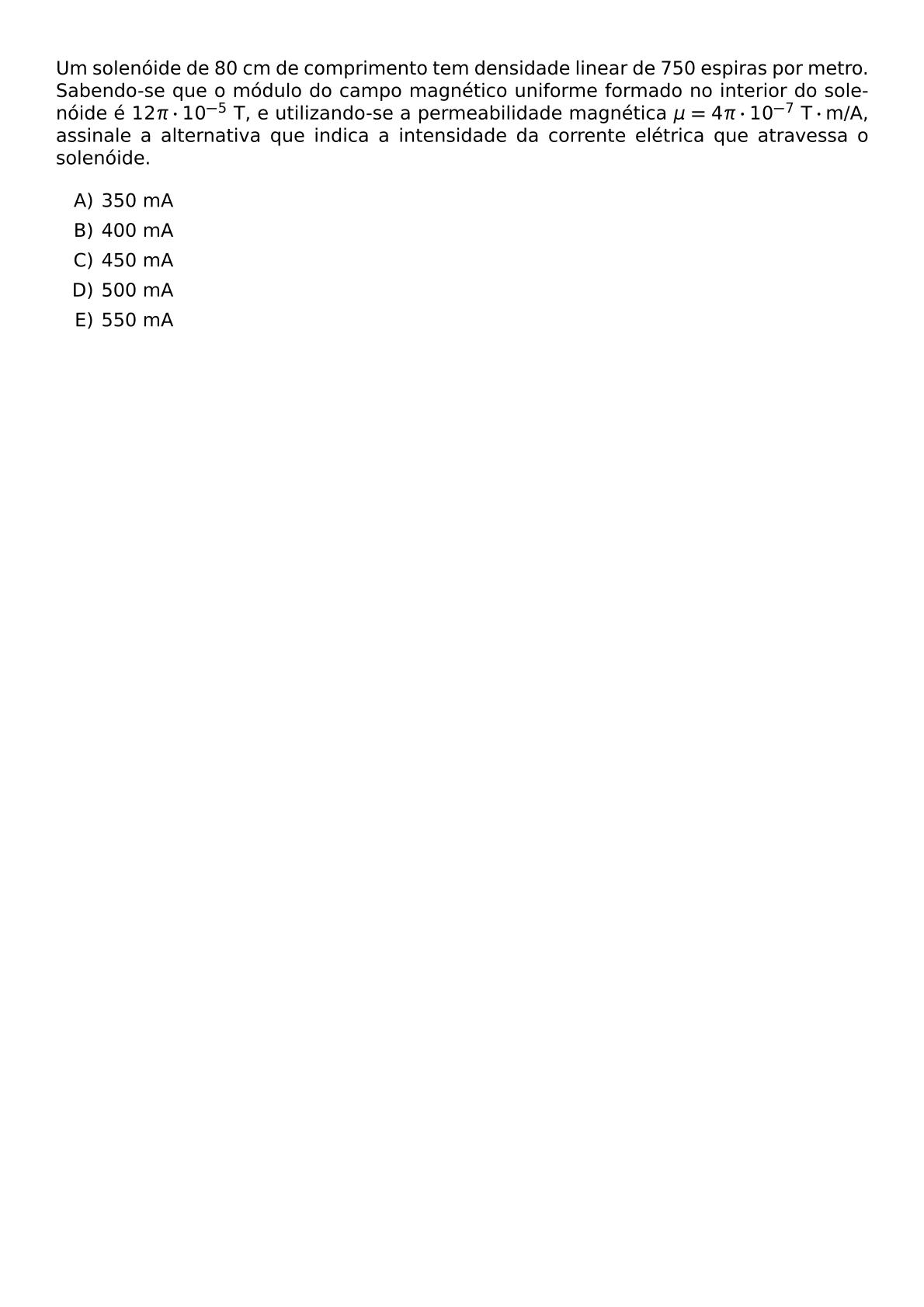 UM SOLENOIDE DE 80 CM DE COMPRIMENTO TEM DENSIDADE LINEAR DE 750 ESPIRAS POR METRO SABENDO SE QUE O MODULO DO CAMPO MAGNETICO UNIFORME FORMADO NO INTERIOR DO SOLENOIDE E 12 PI CDOT 10 5 TEXT T E UTILIZANDO SE A PERMEABILIDADE MAGNETICA MU 4 PI CDOT 10 7 TEXT T CDOT TEXT M A ASSINALE A ALTERNATIVA QUE INDICA A INTENSIDADE DA CORRENTE ELETRICA QUE ATRAVESSA O SOLENOIDE BEGIN ENUMERATE LABEL ALPH ITEM 350 MA ITEM 400 MA ITEM 450 MA ITEM 500 MA ITEM 550 MA END ENUMERATE