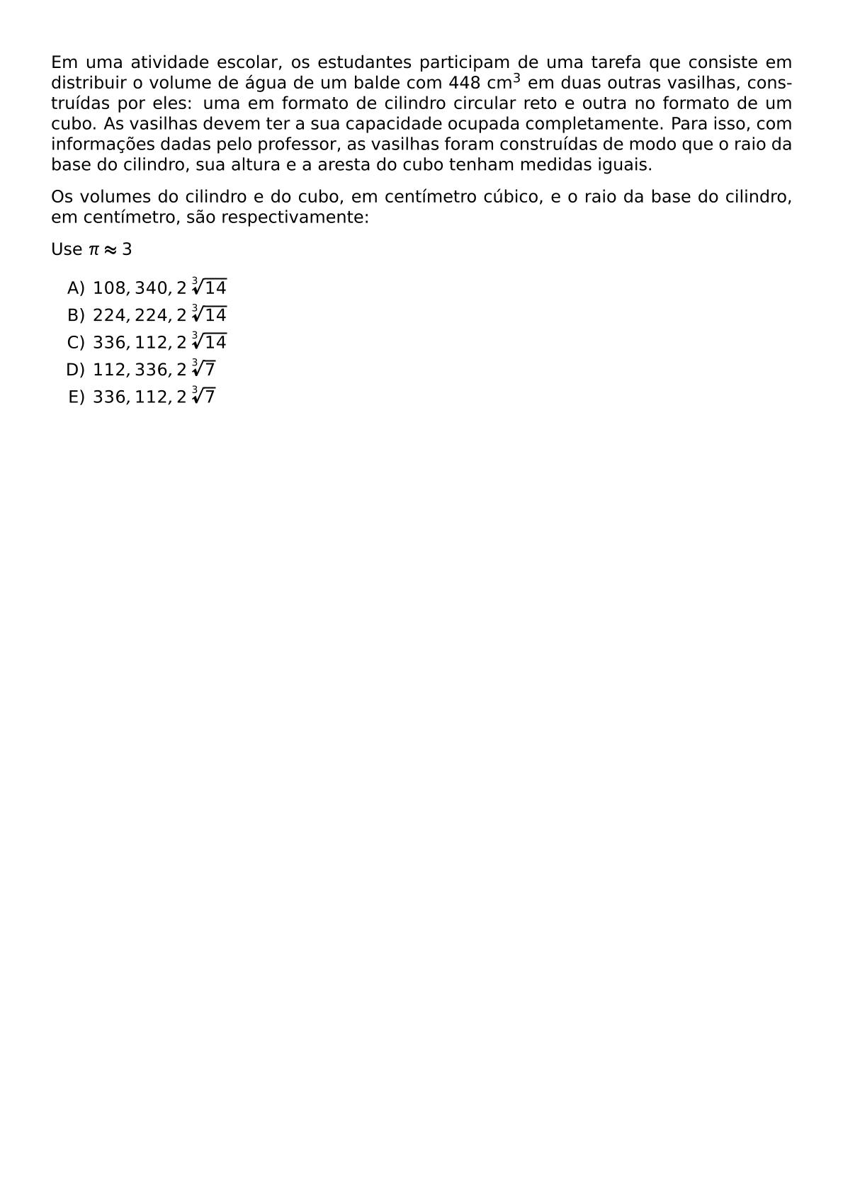 EM UMA ATIVIDADE ESCOLAR OS ESTUDANTES PARTICIPAM DE UMA TAREFA QUE CONSISTE EM DISTRIBUIR O VOLUME DE AGUA DE UM BALDE COM 448 CM 3 EM DUAS OUTRAS VASILHAS CONSTRUIDAS POR ELES UMA EM FORMATO DE CILINDRO CIRCULAR RETO E OUTRA NO FORMATO DE UM CUBO AS VASILHAS DEVEM TER A SUA CAPACIDADE OCUPADA COMPLETAMENTE PARA ISSO COM INFORMACOES DADAS PELO PROFESSOR AS VASILHAS FORAM CONSTRUIDAS DE MODO QUE O RAIO DA BASE DO CILINDRO SUA ALTURA E A ARESTA DO CUBO TENHAM MEDIDAS IGUAIS OS VOLUMES DO CILINDRO E DO CUBO EM CENTIMETRO CUBICO E O RAIO DA BASE DO CILINDRO EM CENTIMETRO SAO RESPECTIVAMENTE USE PI APPROX 3 BEGIN ENUMERATE LABEL ALPH ITEM 108 340 2 SQRT 3 14 ITEM 224 224 2 SQRT 3 14 ITEM 336 112 2 SQRT 3 14 ITEM 112 336 2 SQRT 3 7 ITEM 336 112 2 SQRT 3 7 END ENUMERATE