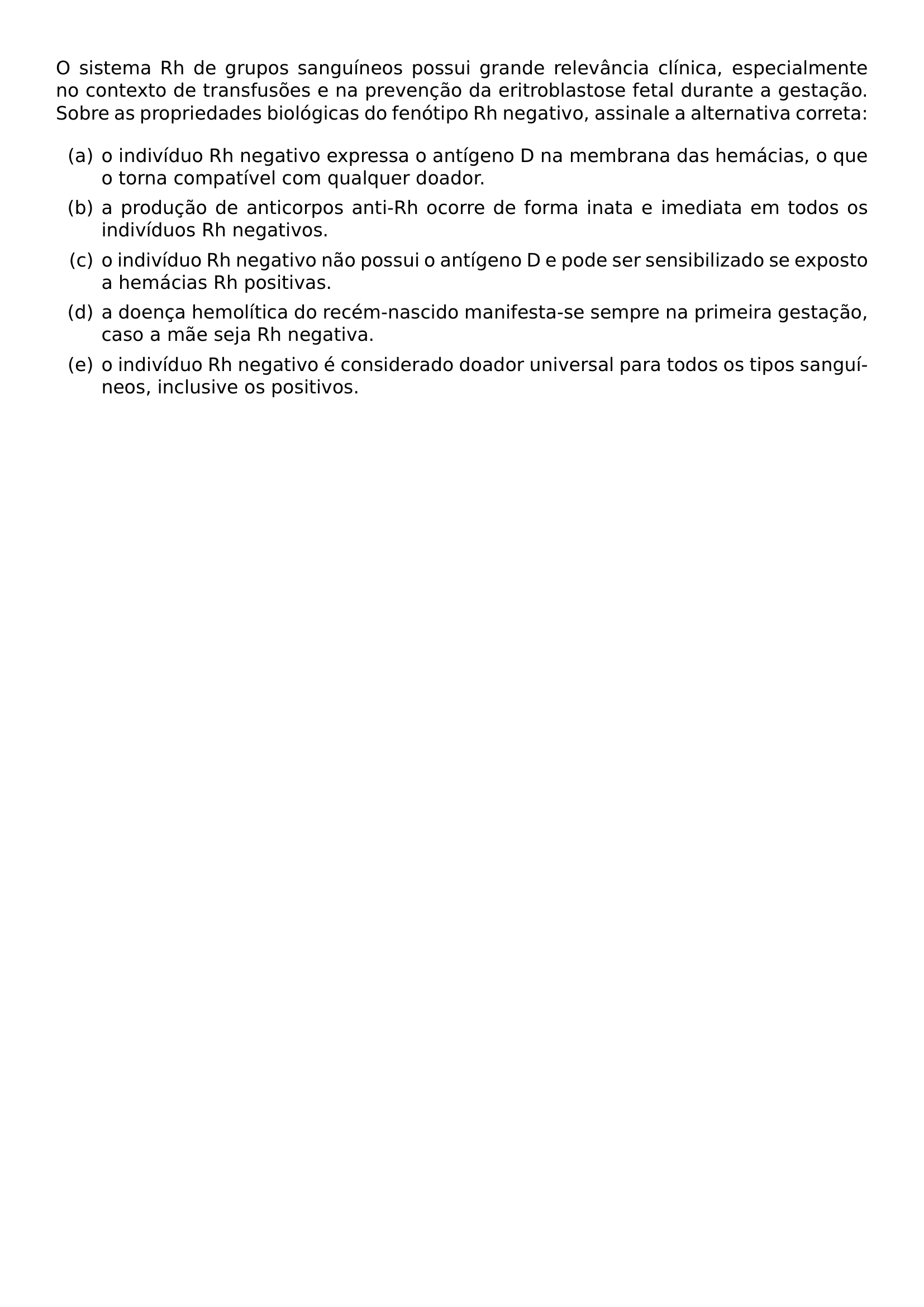 O SISTEMA RH DE GRUPOS SANGUINEOS POSSUI GRANDE RELEVANCIA CLINICA ESPECIALMENTE NO CONTEXTO DE TRANSFUSOES E NA PREVENCAO DA ERITROBLASTOSE FETAL DURANTE A GESTACAO SOBRE AS PROPRIEDADES BIOLOGICAS DO FENOTIPO RH NEGATIVO ASSINALE A ALTERNATIVA CORRETA BEGIN ENUMERATE LABEL ALPH ITEM O INDIVIDUO RH NEGATIVO EXPRESSA O ANTIGENO D NA MEMBRANA DAS HEMACIAS O QUE O TORNA COMPATIVEL COM QUALQUER DOADOR ITEM A PRODUCAO DE ANTICORPOS ANTI RH OCORRE DE FORMA INATA E IMEDIATA EM TODOS OS INDIVIDUOS RH NEGATIVOS ITEM O INDIVIDUO RH NEGATIVO NAO POSSUI O ANTIGENO D E PODE SER SENSIBILIZADO SE EXPOSTO A HEMACIAS RH POSITIVAS ITEM A DOENCA HEMOLITICA DO RECEM NASCIDO MANIFESTA SE SEMPRE NA PRIMEIRA GESTACAO CASO A MAE SEJA RH NEGATIVA ITEM O INDIVIDUO RH NEGATIVO E CONSIDERADO DOADOR UNIVERSAL PARA TODOS OS TIPOS SANGUINEOS INCLUSIVE OS POSITIVOS END ENUMERATE