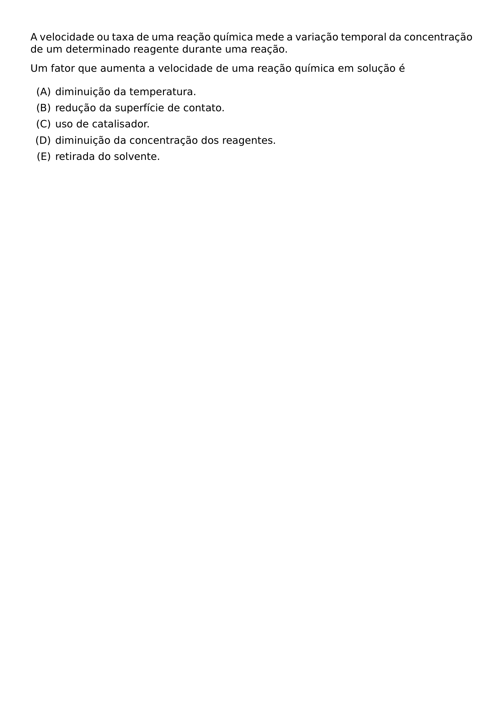 A VELOCIDADE OU TAXA DE UMA REACAO QUIMICA MEDE A VARIACAO TEMPORAL DA CONCENTRACAO DE UM DETERMINADO REAGENTE DURANTE UMA REACAO UM FATOR QUE AUMENTA A VELOCIDADE DE UMA REACAO QUIMICA EM SOLUCAO E BEGIN ENUMERATE LABEL ALPH ITEM DIMINUICAO DA TEMPERATURA ITEM REDUCAO DA SUPERFICIE DE CONTATO ITEM USO DE CATALISADOR ITEM DIMINUICAO DA CONCENTRACAO DOS REAGENTES ITEM RETIRADA DO SOLVENTE END ENUMERATE