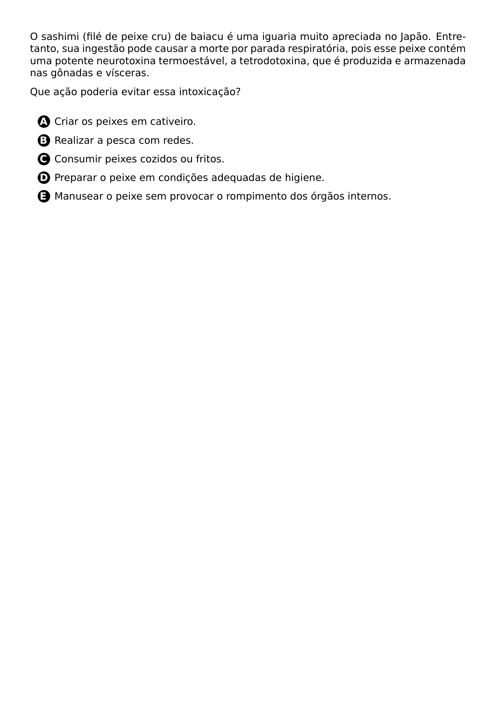 O SASHIMI FILE DE PEIXE CRU DE BAIACU E UMA IGUARIA MUITO APRECIADA NO JAPAO ENTRETANTO SUA INGESTAO PODE CAUSAR A MORTE POR PARADA RESPIRATORIA POIS ESSE PEIXE CONTEM UMA POTENTE NEUROTOXINA TERMOESTAVEL A TETRODOTOXINA QUE E PRODUZIDA E ARMAZENADA NAS GONADAS E VISCERAS QUE ACAO PODERIA EVITAR ESSA INTOXICACAO VSPACE 0 3CM BEGIN ENUMERATE LABEL PROTECT CIRCLED ALPH ITEMSEP 8PT ITEM CRIAR OS PEIXES EM CATIVEIRO ITEM REALIZAR A PESCA COM REDES ITEM CONSUMIR PEIXES COZIDOS OU FRITOS ITEM PREPARAR O PEIXE EM CONDICOES ADEQUADAS DE HIGIENE ITEM MANUSEAR O PEIXE SEM PROVOCAR O ROMPIMENTO DOS ORGAOS INTERNOS END ENUMERATE