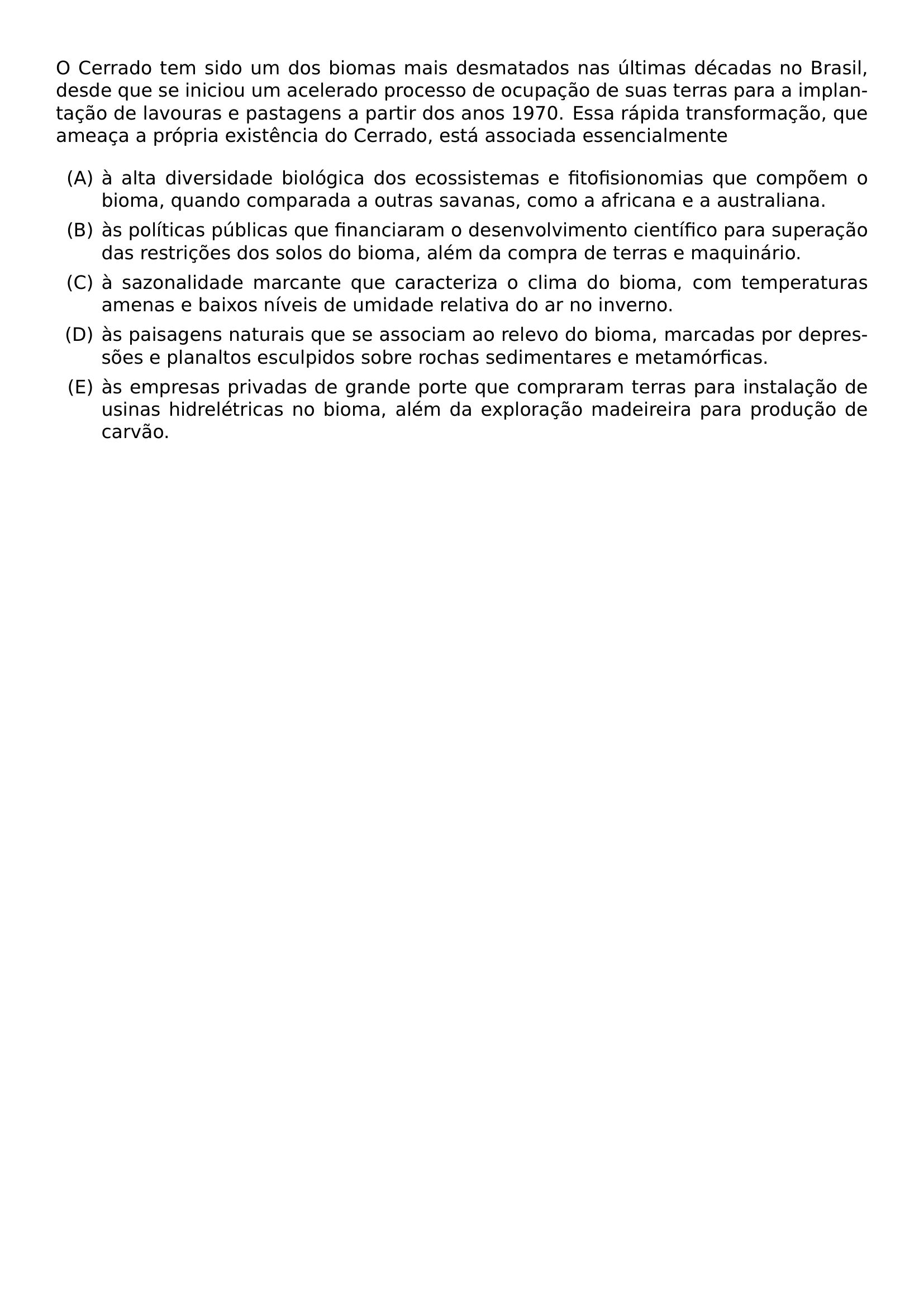 O CERRADO TEM SIDO UM DOS BIOMAS MAIS DESMATADOS NAS ULTIMAS DECADAS NO BRASIL DESDE QUE SE INICIOU UM ACELERADO PROCESSO DE OCUPACAO DE SUAS TERRAS PARA A IMPLANTACAO DE LAVOURAS E PASTAGENS A PARTIR DOS ANOS 1970 ESSA RAPIDA TRANSFORMACAO QUE AMEACA A PROPRIA EXISTENCIA DO CERRADO ESTA ASSOCIADA ESSENCIALMENTE BEGIN ENUMERATE LABEL ALPH ITEM A ALTA DIVERSIDADE BIOLOGICA DOS ECOSSISTEMAS E FITOFISIONOMIAS QUE COMPOEM O BIOMA QUANDO COMPARADA A OUTRAS SAVANAS COMO A AFRICANA E A AUSTRALIANA ITEM AS POLITICAS PUBLICAS QUE FINANCIARAM O DESENVOLVIMENTO CIENTIFICO PARA SUPERACAO DAS RESTRICOES DOS SOLOS DO BIOMA ALEM DA COMPRA DE TERRAS E MAQUINARIO ITEM A SAZONALIDADE MARCANTE QUE CARACTERIZA O CLIMA DO BIOMA COM TEMPERATURAS AMENAS E BAIXOS NIVEIS DE UMIDADE RELATIVA DO AR NO INVERNO ITEM AS PAISAGENS NATURAIS QUE SE ASSOCIAM AO RELEVO DO BIOMA MARCADAS POR DEPRESSOES E PLANALTOS ESCULPIDOS SOBRE ROCHAS SEDIMENTARES E METAMORFICAS ITEM AS EMPRESAS PRIVADAS DE GRANDE PORTE QUE COMPRARAM TERRAS PARA INSTALACAO DE USINAS HIDRELETRICAS NO BIOMA ALEM DA EXPLORACAO MADEIREIRA PARA PRODUCAO DE CARVAO END ENUMERATE