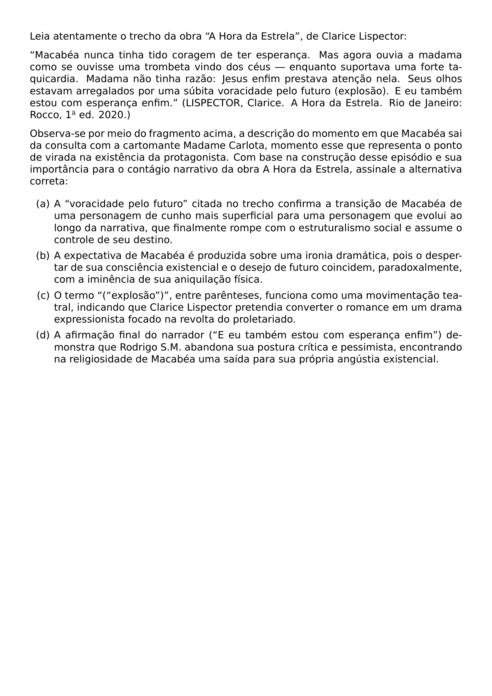 LEIA ATENTAMENTE O TRECHO DA OBRA TEXTQUOTEDBLLEFT A HORA DA ESTRELA TEXTQUOTEDBLRIGHT DE CLARICE LISPECTOR TEXTQUOTEDBLLEFT MACABEA NUNCA TINHA TIDO CORAGEM DE TER ESPERANCA MAS AGORA OUVIA A MADAMA COMO SE OUVISSE UMA TROMBETA VINDO DOS CEUS ENQUANTO SUPORTAVA UMA FORTE TAQUICARDIA MADAMA NAO TINHA RAZAO JESUS ENFIM PRESTAVA ATENCAO NELA SEUS OLHOS ESTAVAM ARREGALADOS POR UMA SUBITA VORACIDADE PELO FUTURO EXPLOSAO E EU TAMBEM ESTOU COM ESPERANCA ENFIM TEXTQUOTEDBLRIGHT LISPECTOR CLARICE A HORA DA ESTRELA RIO DE JANEIRO ROCCO 1 TEXTORDFEMININE ED 2020 OBSERVA SE POR MEIO DO FRAGMENTO ACIMA A DESCRICAO DO MOMENTO EM QUE MACABEA SAI DA CONSULTA COM A CARTOMANTE MADAME CARLOTA MOMENTO ESSE QUE REPRESENTA O PONTO DE VIRADA NA EXISTENCIA DA PROTAGONISTA COM BASE NA CONSTRUCAO DESSE EPISODIO E SUA IMPORTANCIA PARA O CONTAGIO NARRATIVO DA OBRA A HORA DA ESTRELA ASSINALE A ALTERNATIVA CORRETA BEGIN ENUMERATE LABEL ALPH ITEM A TEXTQUOTEDBLLEFT VORACIDADE PELO FUTURO TEXTQUOTEDBLRIGHT CITADA NO TRECHO CONFIRMA A TRANSICAO DE MACABEA DE UMA PERSONAGEM DE CUNHO MAIS SUPERFICIAL PARA UMA PERSONAGEM QUE EVOLUI AO LONGO DA NARRATIVA QUE FINALMENTE ROMPE COM O ESTRUTURALISMO SOCIAL E ASSUME O CONTROLE DE SEU DESTINO ITEM A EXPECTATIVA DE MACABEA E PRODUZIDA SOBRE UMA IRONIA DRAMATICA POIS O DESPERTAR DE SUA CONSCIENCIA EXISTENCIAL E O DESEJO DE FUTURO COINCIDEM PARADOXALMENTE COM A IMINENCIA DE SUA ANIQUILACAO FISICA ITEM O TERMO TEXTQUOTEDBLLEFT TEXTQUOTEDBLLEFT EXPLOSAO TEXTQUOTEDBLRIGHT TEXTQUOTEDBLRIGHT ENTRE PARENTESES FUNCIONA COMO UMA MOVIMENTACAO TEATRAL INDICANDO QUE CLARICE LISPECTOR PRETENDIA CONVERTER O ROMANCE EM UM DRAMA EXPRESSIONISTA FOCADO NA REVOLTA DO PROLETARIADO ITEM A AFIRMACAO FINAL DO NARRADOR TEXTQUOTEDBLLEFT E EU TAMBEM ESTOU COM ESPERANCA ENFIM TEXTQUOTEDBLRIGHT DEMONSTRA QUE RODRIGO S M ABANDONA SUA POSTURA CRITICA E PESSIMISTA ENCONTRANDO NA RELIGIOSIDADE DE MACABEA UMA SAIDA PARA SUA PROPRIA ANGUSTIA EXISTENCIAL END ENUMERATE
