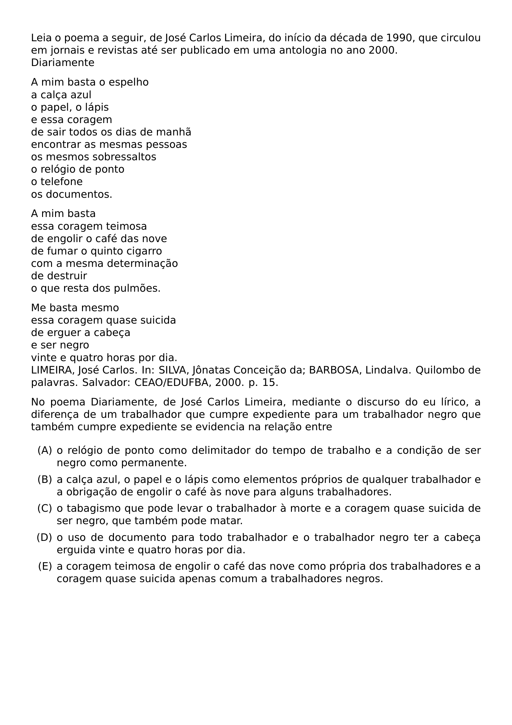 LEIA O POEMA A SEGUIR DE JOSE CARLOS LIMEIRA DO INICIO DA DECADA DE 1990 QUE CIRCULOU EM JORNAIS E REVISTAS ATE SER PUBLICADO EM UMA ANTOLOGIA NO ANO 2000 DIARIAMENTE PAR A MIM BASTA O ESPELHO A CALCA AZUL O PAPEL O LAPIS E ESSA CORAGEM DE SAIR TODOS OS DIAS DE MANHA ENCONTRAR AS MESMAS PESSOAS OS MESMOS SOBRESSALTOS O RELOGIO DE PONTO O TELEFONE OS DOCUMENTOS PAR A MIM BASTA ESSA CORAGEM TEIMOSA DE ENGOLIR O CAFE DAS NOVE DE FUMAR O QUINTO CIGARRO COM A MESMA DETERMINACAO DE DESTRUIR O QUE RESTA DOS PULMOES PAR ME BASTA MESMO ESSA CORAGEM QUASE SUICIDA DE ERGUER A CABECA E SER NEGRO VINTE E QUATRO HORAS POR DIA LIMEIRA JOSE CARLOS IN SILVA JONATAS CONCEICAO DA BARBOSA LINDALVA QUILOMBO DE PALAVRAS SALVADOR CEAO EDUFBA 2000 P 15 NO POEMA DIARIAMENTE DE JOSE CARLOS LIMEIRA MEDIANTE O DISCURSO DO EU LIRICO A DIFERENCA DE UM TRABALHADOR QUE CUMPRE EXPEDIENTE PARA UM TRABALHADOR NEGRO QUE TAMBEM CUMPRE EXPEDIENTE SE EVIDENCIA NA RELACAO ENTRE BEGIN ENUMERATE LABEL LEFTMARGIN 2 5EM ITEM A O RELOGIO DE PONTO COMO DELIMITADOR DO TEMPO DE TRABALHO E A CONDICAO DE SER NEGRO COMO PERMANENTE ITEM B A CALCA AZUL O PAPEL E O LAPIS COMO ELEMENTOS PROPRIOS DE QUALQUER TRABALHADOR E A OBRIGACAO DE ENGOLIR O CAFE AS NOVE PARA ALGUNS TRABALHADORES ITEM C O TABAGISMO QUE PODE LEVAR O TRABALHADOR A MORTE E A CORAGEM QUASE SUICIDA DE SER NEGRO QUE TAMBEM PODE MATAR ITEM D O USO DE DOCUMENTO PARA TODO TRABALHADOR E O TRABALHADOR NEGRO TER A CABECA ERGUIDA VINTE E QUATRO HORAS POR DIA ITEM E A CORAGEM TEIMOSA DE ENGOLIR O CAFE DAS NOVE COMO PROPRIA DOS TRABALHADORES E A CORAGEM QUASE SUICIDA APENAS COMUM A TRABALHADORES NEGROS END ENUMERATE
