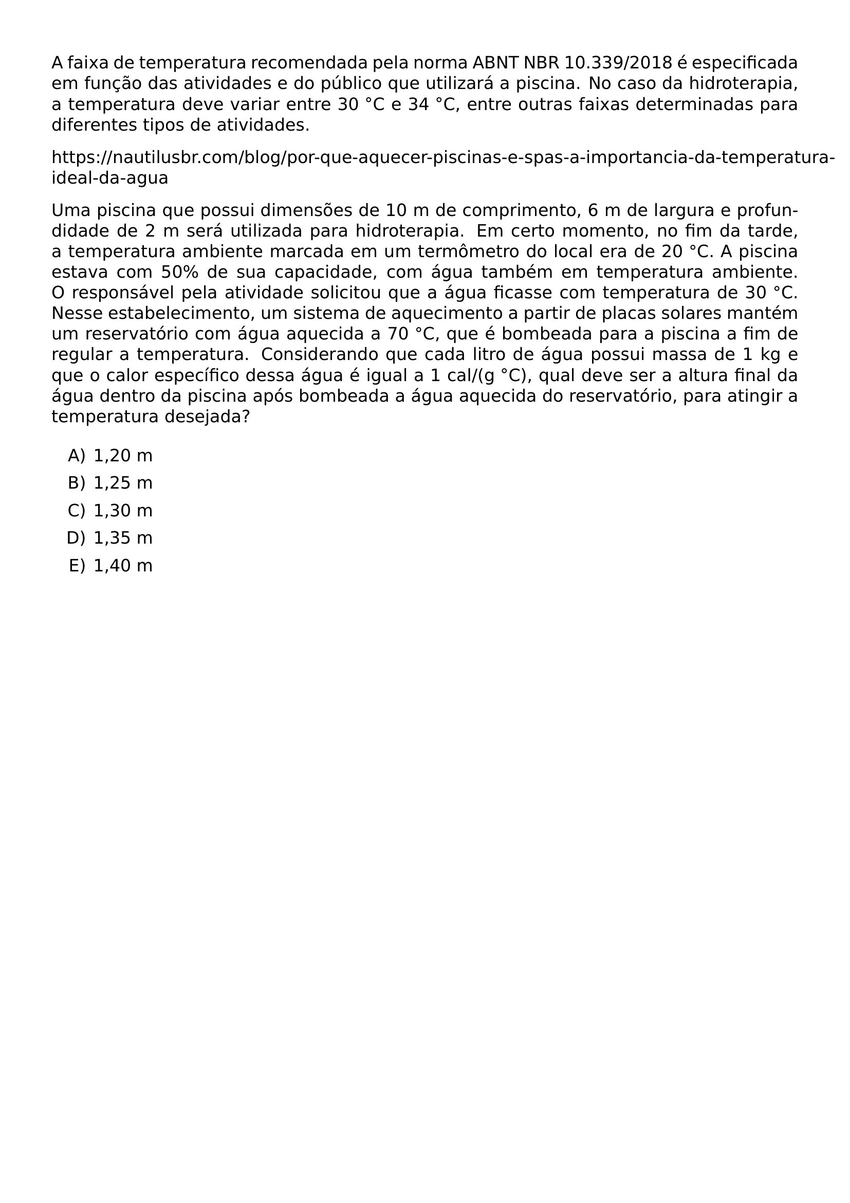 A FAIXA DE TEMPERATURA RECOMENDADA PELA NORMA ABNT NBR 10 339 2018 E ESPECIFICADA EM FUNCAO DAS ATIVIDADES E DO PUBLICO QUE UTILIZARA A PISCINA NO CASO DA HIDROTERAPIA A TEMPERATURA DEVE VARIAR ENTRE 30 CIRC C E 34 CIRC C ENTRE OUTRAS FAIXAS DETERMINADAS PARA DIFERENTES TIPOS DE ATIVIDADES HTTPS NAUTILUSBR COM BLOG POR QUE AQUECER PISCINAS E SPAS A IMPORTANCIA DA TEMPERATURA IDEAL DA AGUA UMA PISCINA QUE POSSUI DIMENSOES DE 10 M DE COMPRIMENTO 6 M DE LARGURA E PROFUNDIDADE DE 2 M SERA UTILIZADA PARA HIDROTERAPIA EM CERTO MOMENTO NO FIM DA TARDE A TEMPERATURA AMBIENTE MARCADA EM UM TERMOMETRO DO LOCAL ERA DE 20 CIRC C A PISCINA ESTAVA COM 50 DE SUA CAPACIDADE COM AGUA TAMBEM EM TEMPERATURA AMBIENTE O RESPONSAVEL PELA ATIVIDADE SOLICITOU QUE A AGUA FICASSE COM TEMPERATURA DE 30 CIRC C NESSE ESTABELECIMENTO UM SISTEMA DE AQUECIMENTO A PARTIR DE PLACAS SOLARES MANTEM UM RESERVATORIO COM AGUA AQUECIDA A 70 CIRC C QUE E BOMBEADA PARA A PISCINA A FIM DE REGULAR A TEMPERATURA CONSIDERANDO QUE CADA LITRO DE AGUA POSSUI MASSA DE 1 KG E QUE O CALOR ESPECIFICO DESSA AGUA E IGUAL A 1 CAL G CIRC C QUAL DEVE SER A ALTURA FINAL DA AGUA DENTRO DA PISCINA APOS BOMBEADA A AGUA AQUECIDA DO RESERVATORIO PARA ATINGIR A TEMPERATURA DESEJADA BEGIN ENUMERATE LABEL ALPH ITEM 1 20 M ITEM 1 25 M ITEM 1 30 M ITEM 1 35 M ITEM 1 40 M END ENUMERATE