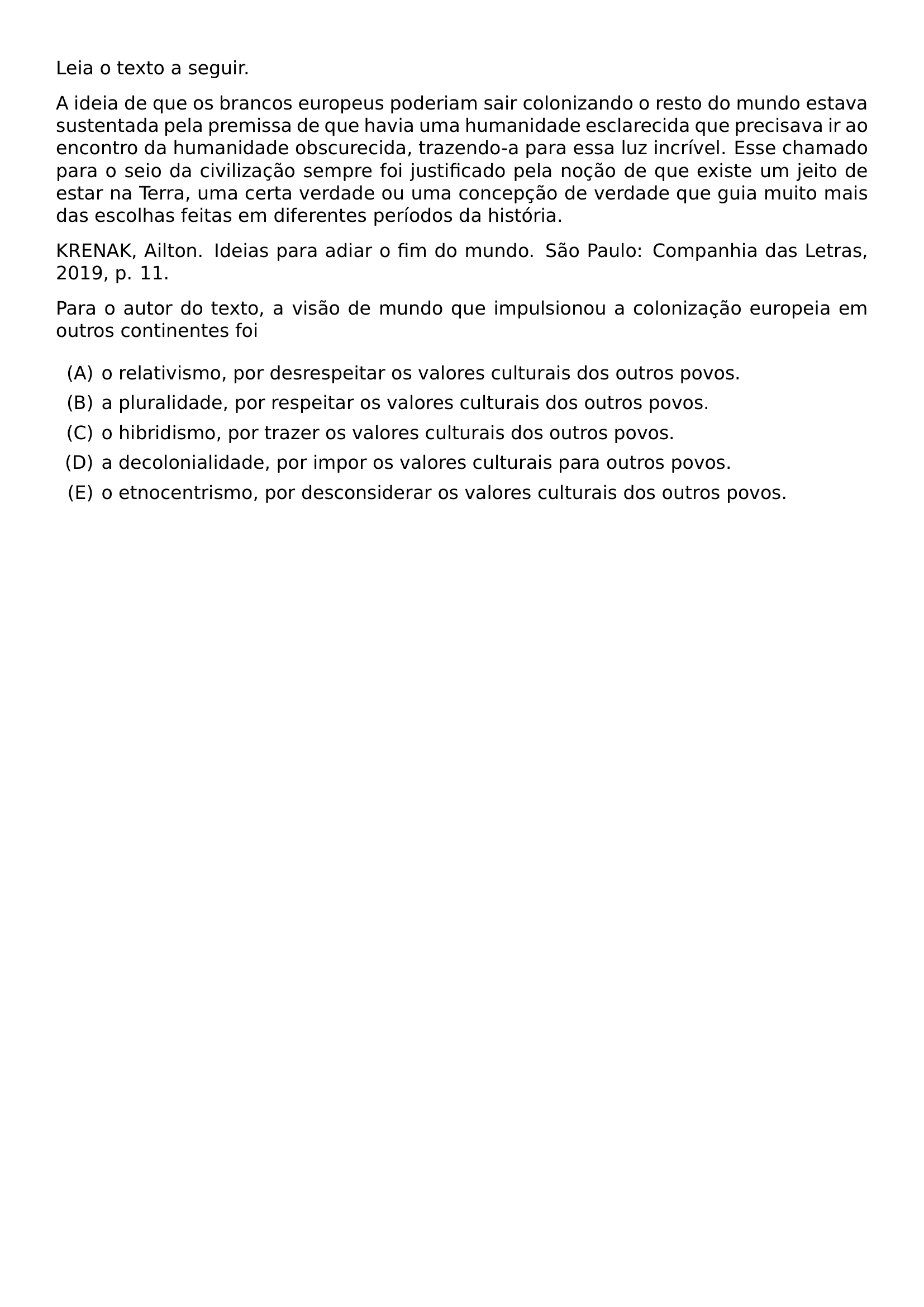 LEIA O TEXTO A SEGUIR A IDEIA DE QUE OS BRANCOS EUROPEUS PODERIAM SAIR COLONIZANDO O RESTO DO MUNDO ESTAVA SUSTENTADA PELA PREMISSA DE QUE HAVIA UMA HUMANIDADE ESCLARECIDA QUE PRECISAVA IR AO ENCONTRO DA HUMANIDADE OBSCURECIDA TRAZENDO A PARA ESSA LUZ INCRIVEL ESSE CHAMADO PARA O SEIO DA CIVILIZACAO SEMPRE FOI JUSTIFICADO PELA NOCAO DE QUE EXISTE UM JEITO DE ESTAR NA TERRA UMA CERTA VERDADE OU UMA CONCEPCAO DE VERDADE QUE GUIA MUITO MAIS DAS ESCOLHAS FEITAS EM DIFERENTES PERIODOS DA HISTORIA KRENAK AILTON IDEIAS PARA ADIAR O FIM DO MUNDO SAO PAULO COMPANHIA DAS LETRAS 2019 P 11 PARA O AUTOR DO TEXTO A VISAO DE MUNDO QUE IMPULSIONOU A COLONIZACAO EUROPEIA EM OUTROS CONTINENTES FOI BEGIN ENUMERATE LABEL ALPH ITEM O RELATIVISMO POR DESRESPEITAR OS VALORES CULTURAIS DOS OUTROS POVOS ITEM A PLURALIDADE POR RESPEITAR OS VALORES CULTURAIS DOS OUTROS POVOS ITEM O HIBRIDISMO POR TRAZER OS VALORES CULTURAIS DOS OUTROS POVOS ITEM A DECOLONIALIDADE POR IMPOR OS VALORES CULTURAIS PARA OUTROS POVOS ITEM O ETNOCENTRISMO POR DESCONSIDERAR OS VALORES CULTURAIS DOS OUTROS POVOS END ENUMERATE