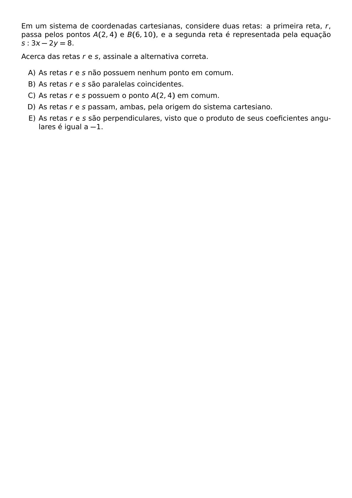 EM UM SISTEMA DE COORDENADAS CARTESIANAS CONSIDERE DUAS RETAS A PRIMEIRA RETA R PASSA PELOS PONTOS A 2 4 E B 6 10 E A SEGUNDA RETA E REPRESENTADA PELA EQUACAO S 3X 2Y 8 ACERCA DAS RETAS R E S ASSINALE A ALTERNATIVA CORRETA BEGIN ENUMERATE LABEL ALPH ITEM AS RETAS R E S NAO POSSUEM NENHUM PONTO EM COMUM ITEM AS RETAS R E S SAO PARALELAS COINCIDENTES ITEM AS RETAS R E S POSSUEM O PONTO A 2 4 EM COMUM ITEM AS RETAS R E S PASSAM AMBAS PELA ORIGEM DO SISTEMA CARTESIANO ITEM AS RETAS R E S SAO PERPENDICULARES VISTO QUE O PRODUTO DE SEUS COEFICIENTES ANGULARES E IGUAL A 1 END ENUMERATE