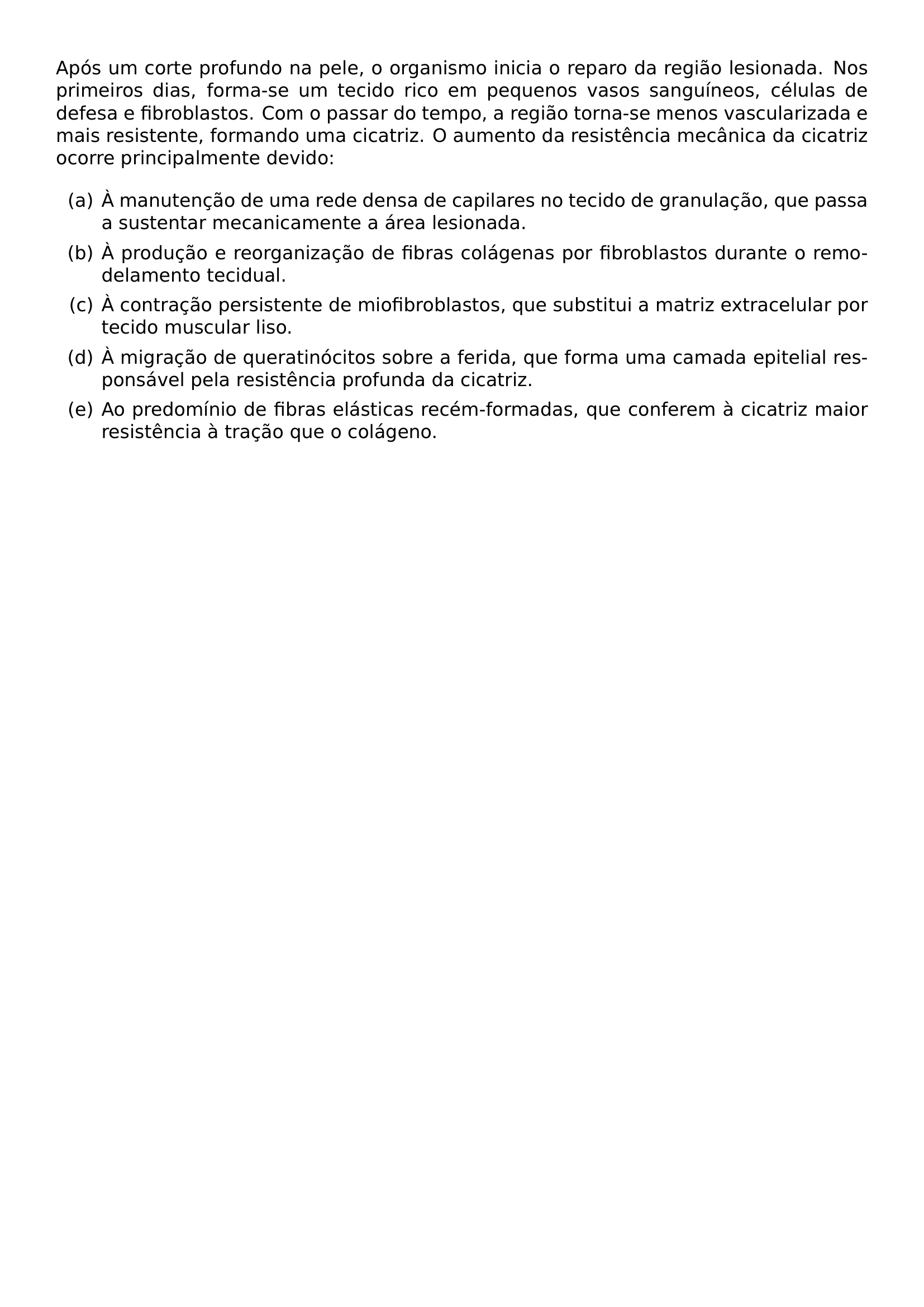 APOS UM CORTE PROFUNDO NA PELE O ORGANISMO INICIA O REPARO DA REGIAO LESIONADA NOS PRIMEIROS DIAS FORMA SE UM TECIDO RICO EM PEQUENOS VASOS SANGUINEOS CELULAS DE DEFESA E FIBROBLASTOS COM O PASSAR DO TEMPO A REGIAO TORNA SE MENOS VASCULARIZADA E MAIS RESISTENTE FORMANDO UMA CICATRIZ O AUMENTO DA RESISTENCIA MECANICA DA CICATRIZ OCORRE PRINCIPALMENTE DEVIDO BEGIN ENUMERATE LABEL ALPH ITEM A A MANUTENCAO DE UMA REDE DENSA DE CAPILARES NO TECIDO DE GRANULACAO QUE PASSA A SUSTENTAR MECANICAMENTE A AREA LESIONADA ITEM B A PRODUCAO E REORGANIZACAO DE FIBRAS COLAGENAS POR FIBROBLASTOS DURANTE O REMODELAMENTO TECIDUAL ITEM C A CONTRACAO PERSISTENTE DE MIOFIBROBLASTOS QUE SUBSTITUI A MATRIZ EXTRACELULAR POR TECIDO MUSCULAR LISO ITEM D A MIGRACAO DE QUERATINOCITOS SOBRE A FERIDA QUE FORMA UMA CAMADA EPITELIAL RESPONSAVEL PELA RESISTENCIA PROFUNDA DA CICATRIZ ITEM E AO PREDOMINIO DE FIBRAS ELASTICAS RECEM FORMADAS QUE CONFEREM A CICATRIZ MAIOR RESISTENCIA A TRACAO QUE O COLAGENO END ENUMERATE