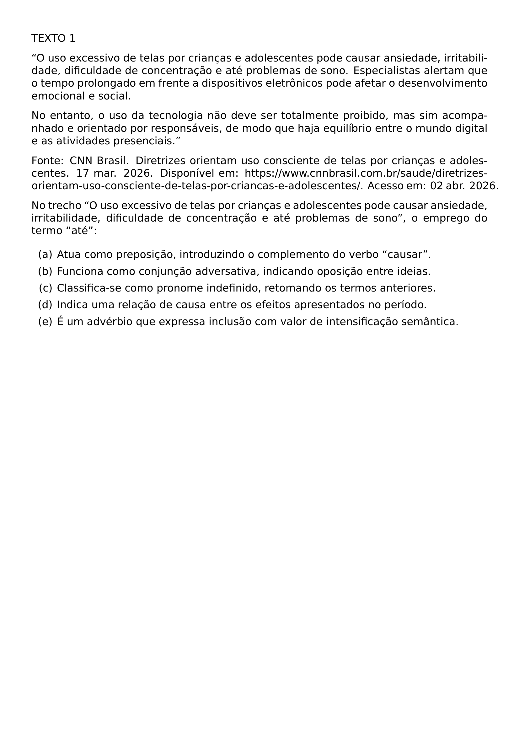 TEXTO 1 O USO EXCESSIVO DE TELAS POR CRIANCAS E ADOLESCENTES PODE CAUSAR ANSIEDADE IRRITABILIDADE DIFICULDADE DE CONCENTRACAO E ATE PROBLEMAS DE SONO ESPECIALISTAS ALERTAM QUE O TEMPO PROLONGADO EM FRENTE A DISPOSITIVOS ELETRONICOS PODE AFETAR O DESENVOLVIMENTO EMOCIONAL E SOCIAL NO ENTANTO O USO DA TECNOLOGIA NAO DEVE SER TOTALMENTE PROIBIDO MAS SIM ACOMPANHADO E ORIENTADO POR RESPONSAVEIS DE MODO QUE HAJA EQUILIBRIO ENTRE O MUNDO DIGITAL E AS ATIVIDADES PRESENCIAIS FONTE CNN BRASIL DIRETRIZES ORIENTAM USO CONSCIENTE DE TELAS POR CRIANCAS E ADOLESCENTES 17 MAR 2026 DISPONIVEL EM HTTPS WWW CNNBRASIL COM BR SAUDE DIRETRIZES ORIENTAM USO CONSCIENTE DE TELAS POR CRIANCAS E ADOLESCENTES ACESSO EM 02 ABR 2026 NO TRECHO O USO EXCESSIVO DE TELAS POR CRIANCAS E ADOLESCENTES PODE CAUSAR ANSIEDADE IRRITABILIDADE DIFICULDADE DE CONCENTRACAO E ATE PROBLEMAS DE SONO O EMPREGO DO TERMO ATE BEGIN ENUMERATE LABEL ALPH ITEM ATUA COMO PREPOSICAO INTRODUZINDO O COMPLEMENTO DO VERBO CAUSAR ITEM FUNCIONA COMO CONJUNCAO ADVERSATIVA INDICANDO OPOSICAO ENTRE IDEIAS ITEM CLASSIFICA SE COMO PRONOME INDEFINIDO RETOMANDO OS TERMOS ANTERIORES ITEM INDICA UMA RELACAO DE CAUSA ENTRE OS EFEITOS APRESENTADOS NO PERIODO ITEM E UM ADVERBIO QUE EXPRESSA INCLUSAO COM VALOR DE INTENSIFICACAO SEMANTICA END ENUMERATE