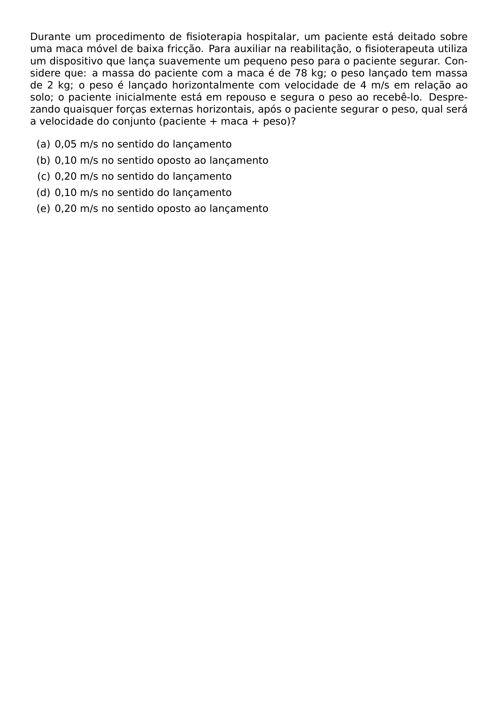 DURANTE UM PROCEDIMENTO DE FISIOTERAPIA HOSPITALAR UM PACIENTE ESTA DEITADO SOBRE UMA MACA MOVEL DE BAIXA FRICCAO PARA AUXILIAR NA REABILITACAO O FISIOTERAPEUTA UTILIZA UM DISPOSITIVO QUE LANCA SUAVEMENTE UM PEQUENO PESO PARA O PACIENTE SEGURAR CONSIDERE QUE A MASSA DO PACIENTE COM A MACA E DE 78 KG O PESO LANCADO TEM MASSA DE 2 KG O PESO E LANCADO HORIZONTALMENTE COM VELOCIDADE DE 4 M S EM RELACAO AO SOLO O PACIENTE INICIALMENTE ESTA EM REPOUSO E SEGURA O PESO AO RECEBE LO DESPREZANDO QUAISQUER FORCAS EXTERNAS HORIZONTAIS APOS O PACIENTE SEGURAR O PESO QUAL SERA A VELOCIDADE DO CONJUNTO PACIENTE MACA PESO BEGIN ENUMERATE LABEL ALPH ITEM 0 05 M S NO SENTIDO DO LANCAMENTO ITEM 0 10 M S NO SENTIDO OPOSTO AO LANCAMENTO ITEM 0 20 M S NO SENTIDO DO LANCAMENTO ITEM 0 10 M S NO SENTIDO DO LANCAMENTO ITEM 0 20 M S NO SENTIDO OPOSTO AO LANCAMENTO END ENUMERATE