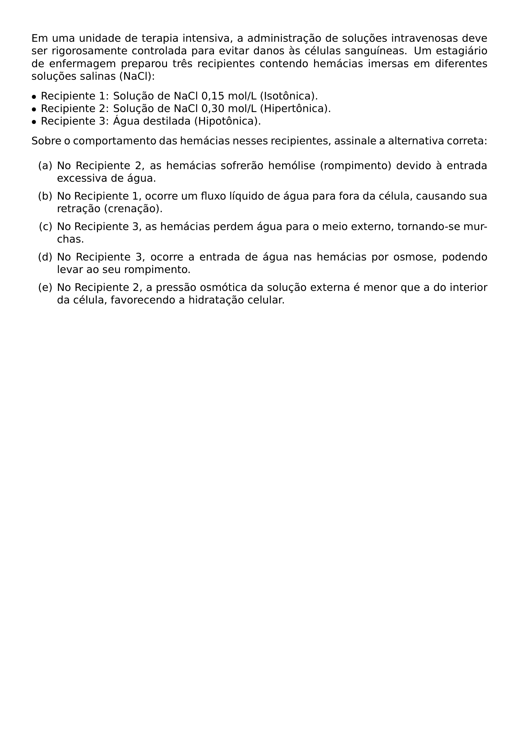 EM UMA UNIDADE DE TERAPIA INTENSIVA A ADMINISTRACAO DE SOLUCOES INTRAVENOSAS DEVE SER RIGOROSAMENTE CONTROLADA PARA EVITAR DANOS AS CELULAS SANGUINEAS UM ESTAGIARIO DE ENFERMAGEM PREPAROU TRES RECIPIENTES CONTENDO HEMACIAS IMERSAS EM DIFERENTES SOLUCOES SALINAS NACL BEGIN ITEMIZE LABEL TEXTBULLET LEFTMARGIN ITEMSEP 0PT TOPSEP 0PT ITEM RECIPIENTE 1 SOLUCAO DE NACL 0 15 MOL L ISOTONICA ITEM RECIPIENTE 2 SOLUCAO DE NACL 0 30 MOL L HIPERTONICA ITEM RECIPIENTE 3 AGUA DESTILADA HIPOTONICA END ITEMIZE SOBRE O COMPORTAMENTO DAS HEMACIAS NESSES RECIPIENTES ASSINALE A ALTERNATIVA CORRETA BEGIN ENUMERATE LABEL ALPH ITEMSEP 6PT TOPSEP 6PT ITEM NO RECIPIENTE 2 AS HEMACIAS SOFRERAO HEMOLISE ROMPIMENTO DEVIDO A ENTRADA EXCESSIVA DE AGUA ITEM NO RECIPIENTE 1 OCORRE UM FLUXO LIQUIDO DE AGUA PARA FORA DA CELULA CAUSANDO SUA RETRACAO CRENACAO ITEM NO RECIPIENTE 3 AS HEMACIAS PERDEM AGUA PARA O MEIO EXTERNO TORNANDO SE MURCHAS ITEM NO RECIPIENTE 3 OCORRE A ENTRADA DE AGUA NAS HEMACIAS POR OSMOSE PODENDO LEVAR AO SEU ROMPIMENTO ITEM NO RECIPIENTE 2 A PRESSAO OSMOTICA DA SOLUCAO EXTERNA E MENOR QUE A DO INTERIOR DA CELULA FAVORECENDO A HIDRATACAO CELULAR END ENUMERATE